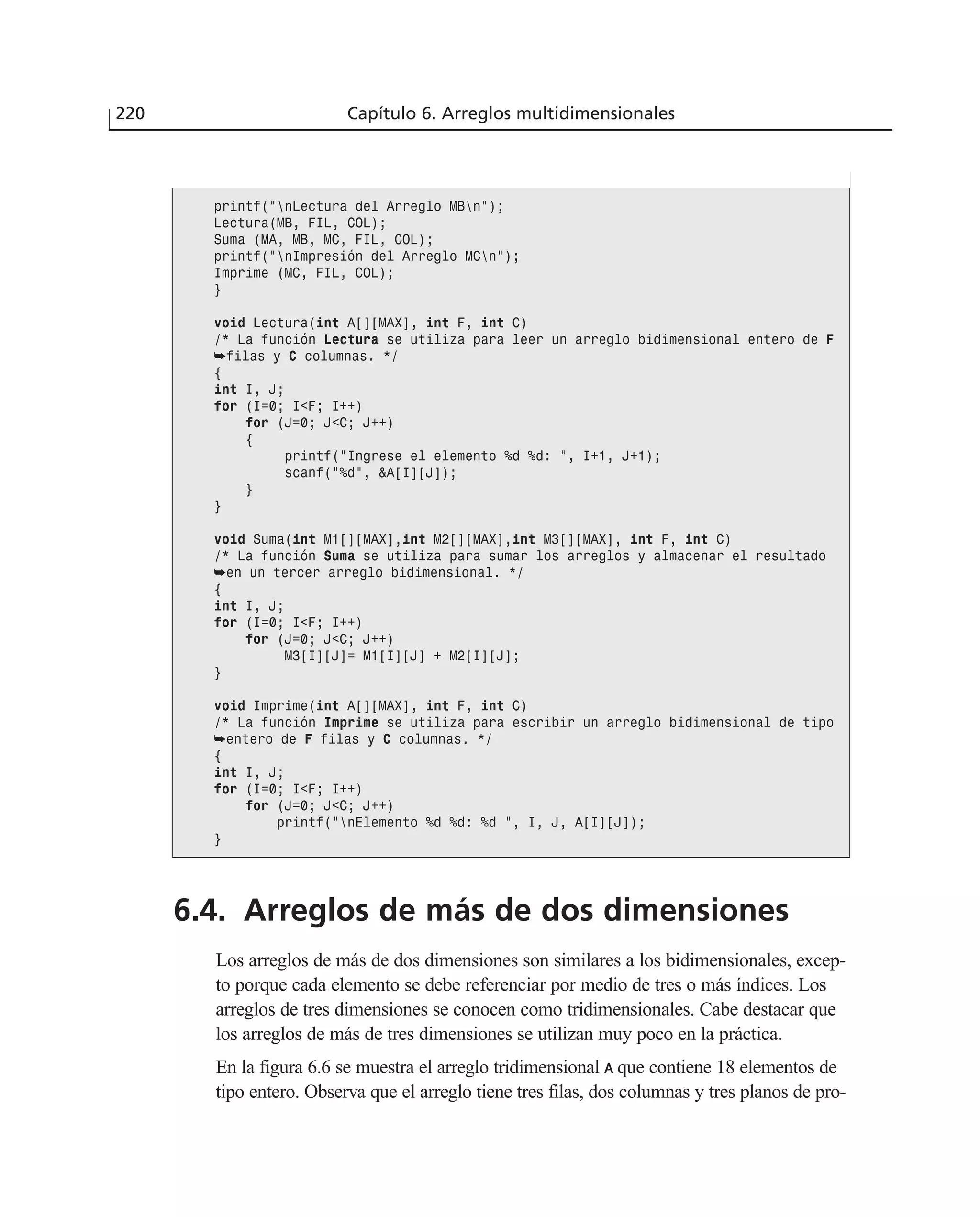 6.4. Arreglos de más de dos dimensiones
Los arreglos de más de dos dimensiones son similares a los bidimensionales, excep-
to porque cada elemento se debe referenciar por medio de tres o más índices. Los
arreglos de tres dimensiones se conocen como tridimensionales. Cabe destacar que
los arreglos de más de tres dimensiones se utilizan muy poco en la práctica.
En la figura 6.6 se muestra el arreglo tridimensional AA que contiene 18 elementos de
tipo entero. Observa que el arreglo tiene tres filas, dos columnas y tres planos de pro-
220 Capítulo 6. Arreglos multidimensionales
printf(”nLectura del Arreglo MBn”);
Lectura(MB, FIL, COL);
Suma (MA, MB, MC, FIL, COL);
printf(”nImpresión del Arreglo MCn”);
Imprime (MC, FIL, COL);
}
void Lectura(int A[][MAX], int F, int C)
/* La función Lectura se utiliza para leer un arreglo bidimensional entero de F
➥filas y C columnas. */
{
int I, J;
for (I=0; I<F; I++)
for (J=0; J<C; J++)
{
printf(”Ingrese el elemento %d %d: ”, I+1, J+1);
scanf(”%d”, &A[I][J]);
}
}
void Suma(int M1[][MAX],int M2[][MAX],int M3[][MAX], int F, int C)
/* La función Suma se utiliza para sumar los arreglos y almacenar el resultado
➥en un tercer arreglo bidimensional. */
{
int I, J;
for (I=0; I<F; I++)
for (J=0; J<C; J++)
M3[I][J]= M1[I][J] + M2[I][J];
}
void Imprime(int A[][MAX], int F, int C)
/* La función Imprime se utiliza para escribir un arreglo bidimensional de tipo
➥entero de F filas y C columnas. */
{
int I, J;
for (I=0; I<F; I++)
for (J=0; J<C; J++)
printf(”nElemento %d %d: %d ”, I, J, A[I][J]);
}
 