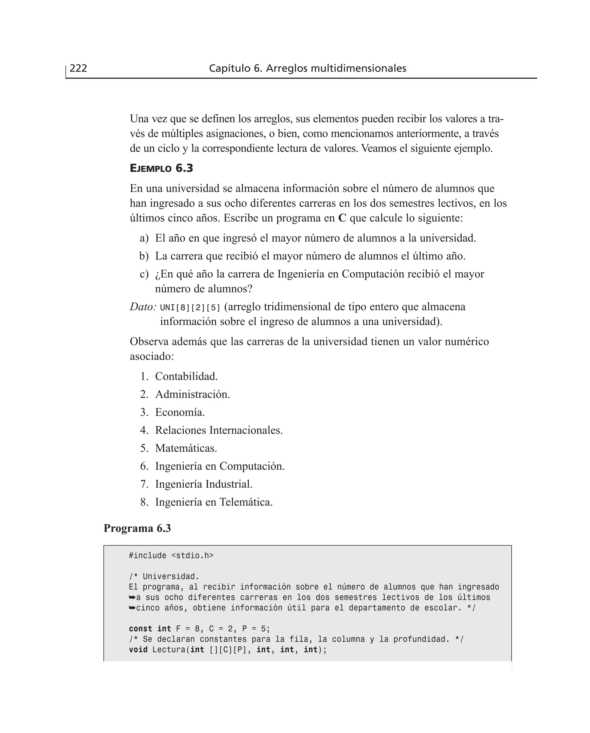 Una vez que se definen los arreglos, sus elementos pueden recibir los valores a tra-
vés de múltiples asignaciones, o bien, como mencionamos anteriormente, a través
de un ciclo y la correspondiente lectura de valores. Veamos el siguiente ejemplo.
EJEMPLO 6.3
En una universidad se almacena información sobre el número de alumnos que
han ingresado a sus ocho diferentes carreras en los dos semestres lectivos, en los
últimos cinco años. Escribe un programa en C que calcule lo siguiente:
a) El año en que ingresó el mayor número de alumnos a la universidad.
b) La carrera que recibió el mayor número de alumnos el último año.
c) ¿En qué año la carrera de Ingeniería en Computación recibió el mayor
número de alumnos?
Dato: UNI[8][2][5] (arreglo tridimensional de tipo entero que almacena
información sobre el ingreso de alumnos a una universidad).
Observa además que las carreras de la universidad tienen un valor numérico
asociado:
1. Contabilidad.
2. Administración.
3. Economía.
4. Relaciones Internacionales.
5. Matemáticas.
6. Ingeniería en Computación.
7. Ingeniería Industrial.
8. Ingeniería en Telemática.
222 Capítulo 6. Arreglos multidimensionales
Programa 6.3
#include <stdio.h>
/* Universidad.
El programa, al recibir información sobre el número de alumnos que han ingresado
➥a sus ocho diferentes carreras en los dos semestres lectivos de los últimos
➥cinco años, obtiene información útil para el departamento de escolar. */
const int F = 8, C = 2, P = 5;
/* Se declaran constantes para la fila, la columna y la profundidad. */
void Lectura(int [][C][P], int, int, int);
 