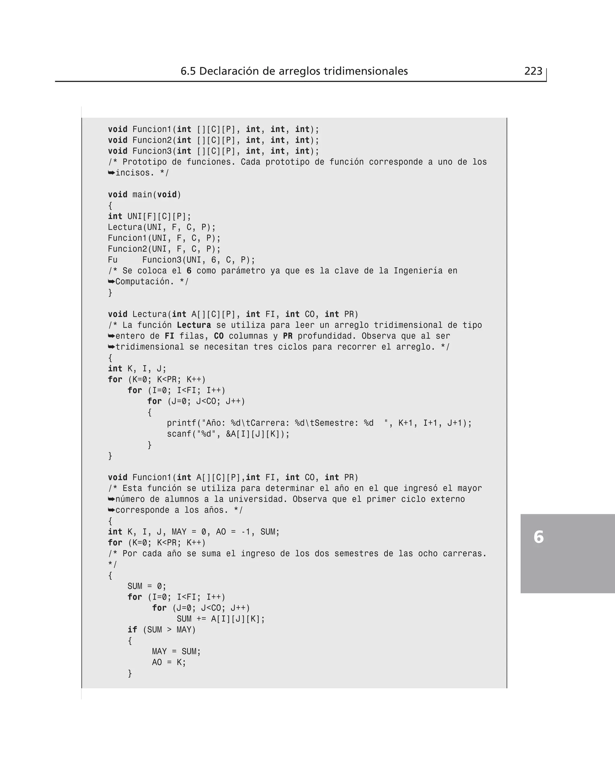 6.5 Declaración de arreglos tridimensionales 223
6
void Funcion1(int [][C][P], int, int, int);
void Funcion2(int [][C][P], int, int, int);
void Funcion3(int [][C][P], int, int, int);
/* Prototipo de funciones. Cada prototipo de función corresponde a uno de los
➥incisos. */
void main(void)
{
int UNI[F][C][P];
Lectura(UNI, F, C, P);
Funcion1(UNI, F, C, P);
Funcion2(UNI, F, C, P);
Fu Funcion3(UNI, 6, C, P);
/* Se coloca el 6 como parámetro ya que es la clave de la Ingeniería en
➥Computación. */
}
void Lectura(int A[][C][P], int FI, int CO, int PR)
/* La función Lectura se utiliza para leer un arreglo tridimensional de tipo
➥entero de FI filas, CO columnas y PR profundidad. Observa que al ser
➥tridimensional se necesitan tres ciclos para recorrer el arreglo. */
{
int K, I, J;
for (K=0; K<PR; K++)
for (I=0; I<FI; I++)
for (J=0; J<CO; J++)
{
printf(”Año: %dtCarrera: %dtSemestre: %d ”, K+1, I+1, J+1);
scanf(”%d”, &A[I][J][K]);
}
}
void Funcion1(int A[][C][P],int FI, int CO, int PR)
/* Esta función se utiliza para determinar el año en el que ingresó el mayor
➥número de alumnos a la universidad. Observa que el primer ciclo externo
➥corresponde a los años. */
{
int K, I, J, MAY = 0, AO = -1, SUM;
for (K=0; K<PR; K++)
/* Por cada año se suma el ingreso de los dos semestres de las ocho carreras.
*/
{
SUM = 0;
for (I=0; I<FI; I++)
for (J=0; J<CO; J++)
SUM += A[I][J][K];
if (SUM > MAY)
{
MAY = SUM;
AO = K;
}
 