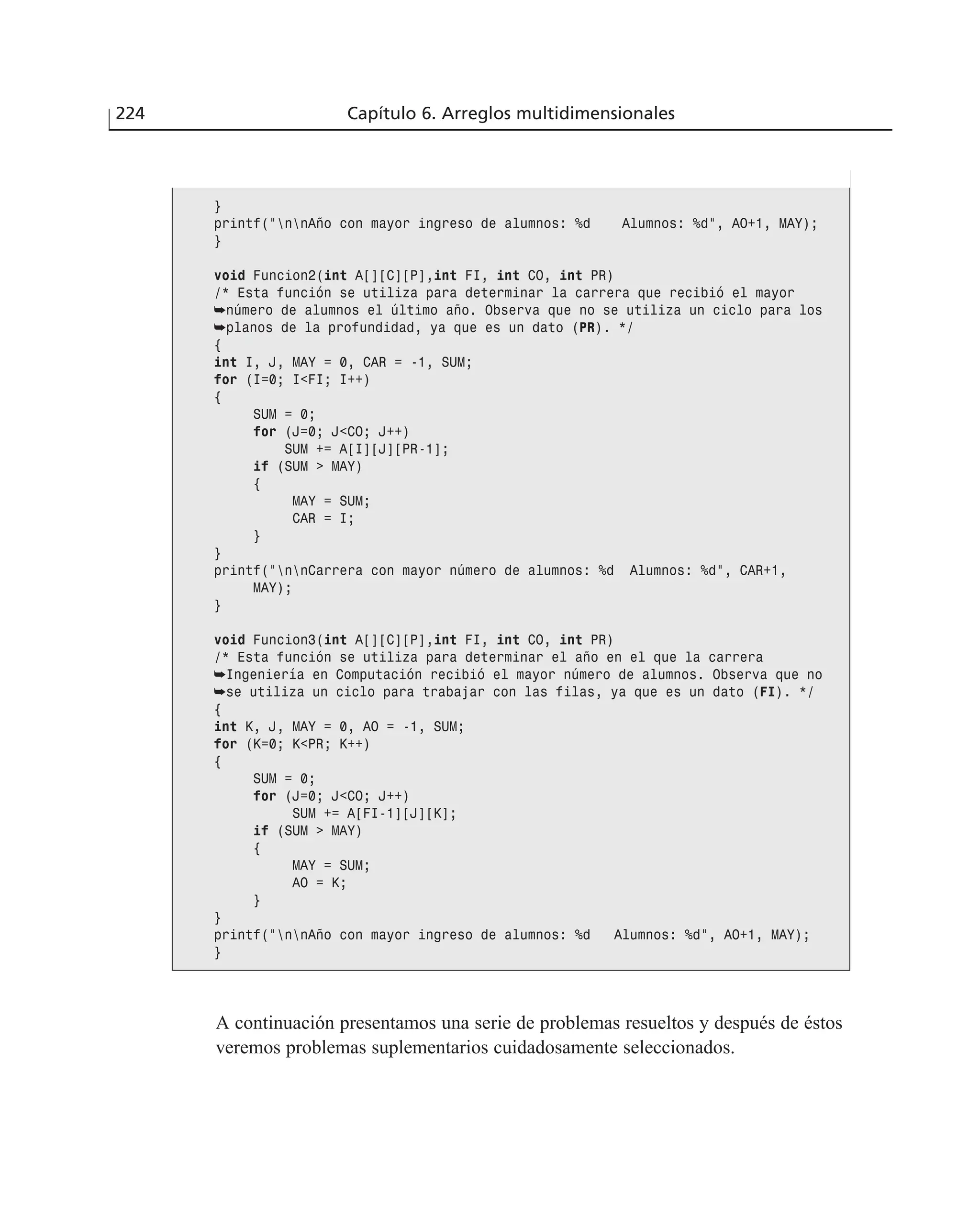 A continuación presentamos una serie de problemas resueltos y después de éstos
veremos problemas suplementarios cuidadosamente seleccionados.
224 Capítulo 6. Arreglos multidimensionales
}
printf(”nnAño con mayor ingreso de alumnos: %d Alumnos: %d”, AO+1, MAY);
}
void Funcion2(int A[][C][P],int FI, int CO, int PR)
/* Esta función se utiliza para determinar la carrera que recibió el mayor
➥número de alumnos el último año. Observa que no se utiliza un ciclo para los
➥planos de la profundidad, ya que es un dato (PR). */
{
int I, J, MAY = 0, CAR = -1, SUM;
for (I=0; I<FI; I++)
{
SUM = 0;
for (J=0; J<CO; J++)
SUM += A[I][J][PR-1];
if (SUM > MAY)
{
MAY = SUM;
CAR = I;
}
}
printf(”nnCarrera con mayor número de alumnos: %d Alumnos: %d”, CAR+1,
MAY);
}
void Funcion3(int A[][C][P],int FI, int CO, int PR)
/* Esta función se utiliza para determinar el año en el que la carrera
➥Ingeniería en Computación recibió el mayor número de alumnos. Observa que no
➥se utiliza un ciclo para trabajar con las filas, ya que es un dato (FI). */
{
int K, J, MAY = 0, AO = -1, SUM;
for (K=0; K<PR; K++)
{
SUM = 0;
for (J=0; J<CO; J++)
SUM += A[FI-1][J][K];
if (SUM > MAY)
{
MAY = SUM;
AO = K;
}
}
printf(”nnAño con mayor ingreso de alumnos: %d Alumnos: %d”, AO+1, MAY);
}
 