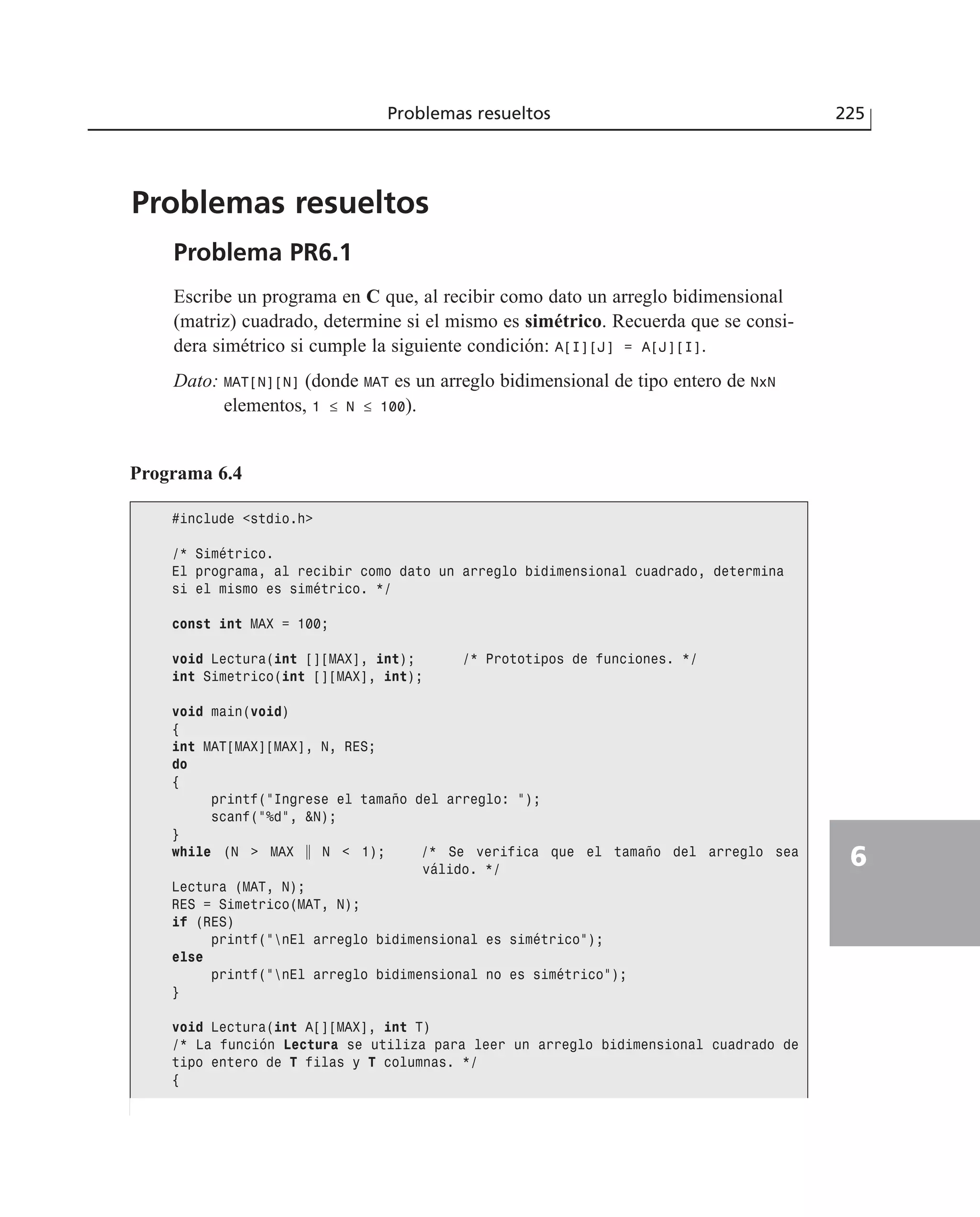 Problemas resueltos
Problema PR6.1
Escribe un programa en C que, al recibir como dato un arreglo bidimensional
(matriz) cuadrado, determine si el mismo es simétrico. Recuerda que se consi-
dera simétrico si cumple la siguiente condición: A[I][J] = A[J][I].
Dato: MAT[N][N] (donde MAT es un arreglo bidimensional de tipo entero de NxN
elementos, 1 ≤ N ≤ 100).
Problemas resueltos 225
6
Programa 6.4
#include <stdio.h>
/* Simétrico.
El programa, al recibir como dato un arreglo bidimensional cuadrado, determina
si el mismo es simétrico. */
const int MAX = 100;
void Lectura(int [][MAX], int); /* Prototipos de funciones. */
int Simetrico(int [][MAX], int);
void main(void)
{
int MAT[MAX][MAX], N, RES;
do
{
printf(”Ingrese el tamaño del arreglo: ”);
scanf(”%d”, &N);
}
while (N > MAX ʈ N < 1); /* Se verifica que el tamaño del arreglo sea
válido. */
Lectura (MAT, N);
RES = Simetrico(MAT, N);
if (RES)
printf(”nEl arreglo bidimensional es simétrico”);
else
printf(”nEl arreglo bidimensional no es simétrico”);
}
void Lectura(int A[][MAX], int T)
/* La función Lectura se utiliza para leer un arreglo bidimensional cuadrado de
tipo entero de T filas y T columnas. */
{
 