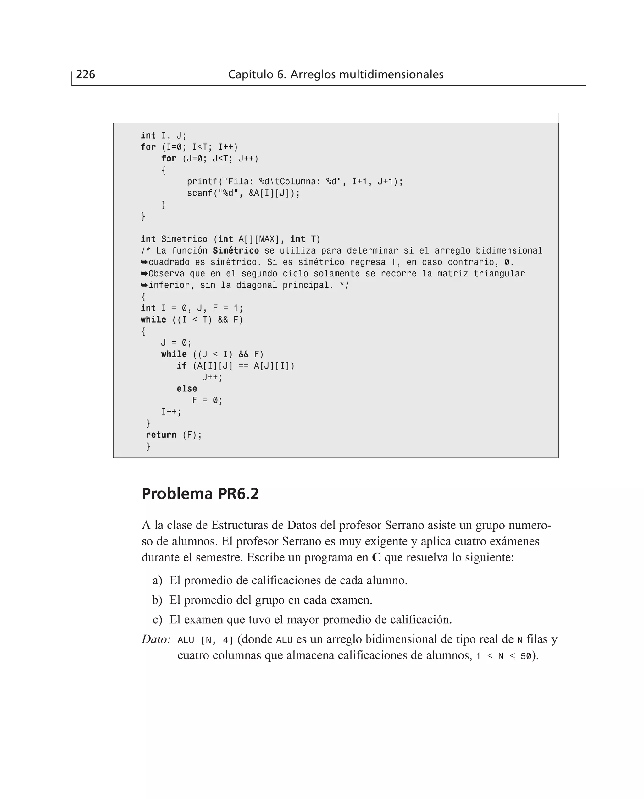 Problema PR6.2
A la clase de Estructuras de Datos del profesor Serrano asiste un grupo numero-
so de alumnos. El profesor Serrano es muy exigente y aplica cuatro exámenes
durante el semestre. Escribe un programa en C que resuelva lo siguiente:
a) El promedio de calificaciones de cada alumno.
b) El promedio del grupo en cada examen.
c) El examen que tuvo el mayor promedio de calificación.
Dato: ALU [N, 4] (donde ALU es un arreglo bidimensional de tipo real de N filas y
cuatro columnas que almacena calificaciones de alumnos, 1 ≤ N ≤ 50).
226 Capítulo 6. Arreglos multidimensionales
int I, J;
for (I=0; I<T; I++)
for (J=0; J<T; J++)
{
printf(”Fila: %dtColumna: %d”, I+1, J+1);
scanf(”%d”, &A[I][J]);
}
}
int Simetrico (int A[][MAX], int T)
/* La función Simétrico se utiliza para determinar si el arreglo bidimensional
➥cuadrado es simétrico. Si es simétrico regresa 1, en caso contrario, 0.
➥Observa que en el segundo ciclo solamente se recorre la matriz triangular
➥inferior, sin la diagonal principal. */
{
int I = 0, J, F = 1;
while ((I < T) && F)
{
J = 0;
while ((J < I) && F)
if (A[I][J] == A[J][I])
J++;
else
F = 0;
I++;
}
return (F);
}
 