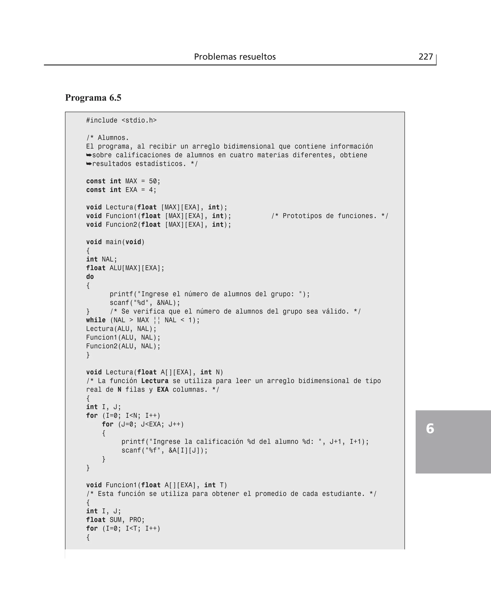 Problemas resueltos 227
6
Programa 6.5
#include <stdio.h>
/* Alumnos.
El programa, al recibir un arreglo bidimensional que contiene información
➥sobre calificaciones de alumnos en cuatro materias diferentes, obtiene
➥resultados estadísticos. */
const int MAX = 50;
const int EXA = 4;
void Lectura(float [MAX][EXA], int);
void Funcion1(float [MAX][EXA], int); /* Prototipos de funciones. */
void Funcion2(float [MAX][EXA], int);
void main(void)
{
int NAL;
float ALU[MAX][EXA];
do
{
printf(”Ingrese el número de alumnos del grupo: ”);
scanf(”%d”, &NAL);
} /* Se verifica que el número de alumnos del grupo sea válido. */
while (NAL > MAX || NAL < 1);
Lectura(ALU, NAL);
Funcion1(ALU, NAL);
Funcion2(ALU, NAL);
}
void Lectura(float A[][EXA], int N)
/* La función Lectura se utiliza para leer un arreglo bidimensional de tipo
real de N filas y EXA columnas. */
{
int I, J;
for (I=0; I<N; I++)
for (J=0; J<EXA; J++)
{
printf(”Ingrese la calificación %d del alumno %d: ”, J+1, I+1);
scanf(”%f”, &A[I][J]);
}
}
void Funcion1(float A[][EXA], int T)
/* Esta función se utiliza para obtener el promedio de cada estudiante. */
{
int I, J;
float SUM, PRO;
for (I=0; I<T; I++)
{
 