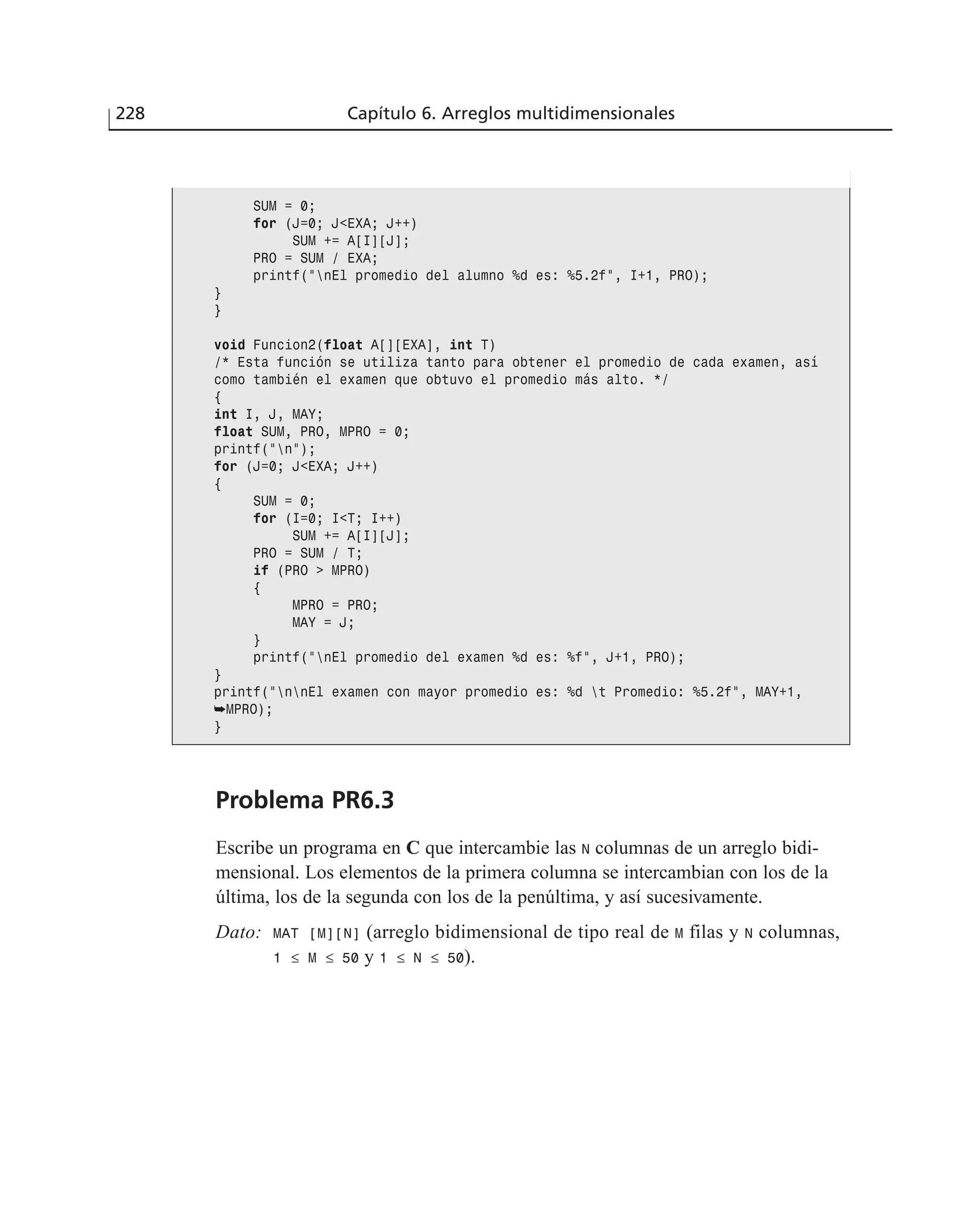 Problema PR6.3
Escribe un programa en C que intercambie las N columnas de un arreglo bidi-
mensional. Los elementos de la primera columna se intercambian con los de la
última, los de la segunda con los de la penúltima, y así sucesivamente.
Dato: MAT [M][N] (arreglo bidimensional de tipo real de M filas y N columnas,
1 ≤ M ≤ 50 y 1 ≤ N ≤ 50).
228 Capítulo 6. Arreglos multidimensionales
SUM = 0;
for (J=0; J<EXA; J++)
SUM += A[I][J];
PRO = SUM / EXA;
printf(”nEl promedio del alumno %d es: %5.2f”, I+1, PRO);
}
}
void Funcion2(float A[][EXA], int T)
/* Esta función se utiliza tanto para obtener el promedio de cada examen, así
como también el examen que obtuvo el promedio más alto. */
{
int I, J, MAY;
float SUM, PRO, MPRO = 0;
printf(”n”);
for (J=0; J<EXA; J++)
{
SUM = 0;
for (I=0; I<T; I++)
SUM += A[I][J];
PRO = SUM / T;
if (PRO > MPRO)
{
MPRO = PRO;
MAY = J;
}
printf(”nEl promedio del examen %d es: %f”, J+1, PRO);
}
printf(”nnEl examen con mayor promedio es: %d t Promedio: %5.2f”, MAY+1,
➥MPRO);
}
 