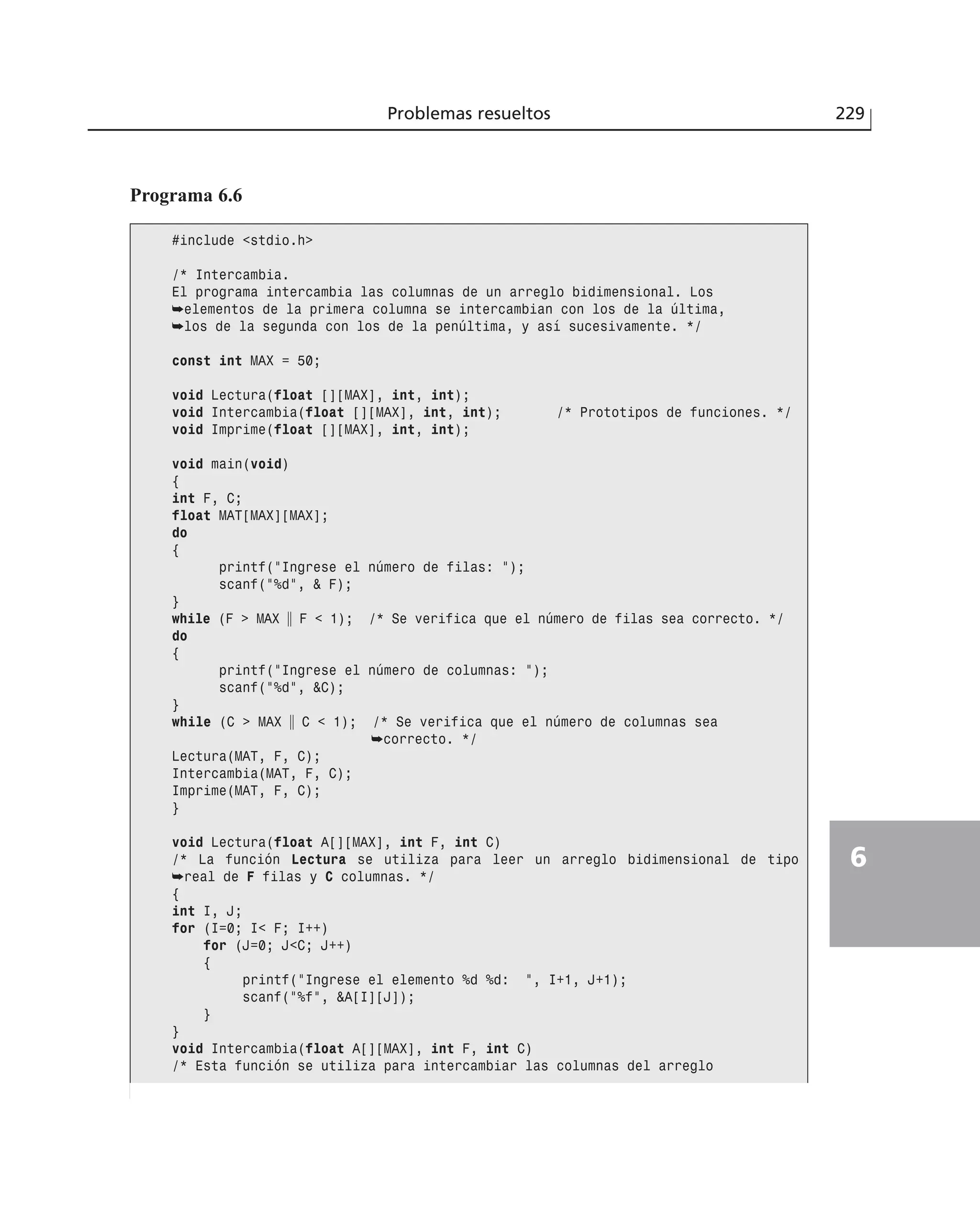 Problemas resueltos 229
6
Programa 6.6
#include <stdio.h>
/* Intercambia.
El programa intercambia las columnas de un arreglo bidimensional. Los
➥elementos de la primera columna se intercambian con los de la última,
➥los de la segunda con los de la penúltima, y así sucesivamente. */
const int MAX = 50;
void Lectura(float [][MAX], int, int);
void Intercambia(float [][MAX], int, int); /* Prototipos de funciones. */
void Imprime(float [][MAX], int, int);
void main(void)
{
int F, C;
float MAT[MAX][MAX];
do
{
printf(”Ingrese el número de filas: ”);
scanf(”%d”, & F);
}
while (F > MAX ʈ F < 1); /* Se verifica que el número de filas sea correcto. */
do
{
printf(”Ingrese el número de columnas: ”);
scanf(”%d”, &C);
}
while (C > MAX ʈ C < 1); /* Se verifica que el número de columnas sea
➥correcto. */
Lectura(MAT, F, C);
Intercambia(MAT, F, C);
Imprime(MAT, F, C);
}
void Lectura(float A[][MAX], int F, int C)
/* La función Lectura se utiliza para leer un arreglo bidimensional de tipo
➥real de F filas y C columnas. */
{
int I, J;
for (I=0; I< F; I++)
for (J=0; J<C; J++)
{
printf(”Ingrese el elemento %d %d: ”, I+1, J+1);
scanf(”%f”, &A[I][J]);
}
}
void Intercambia(float A[][MAX], int F, int C)
/* Esta función se utiliza para intercambiar las columnas del arreglo
 