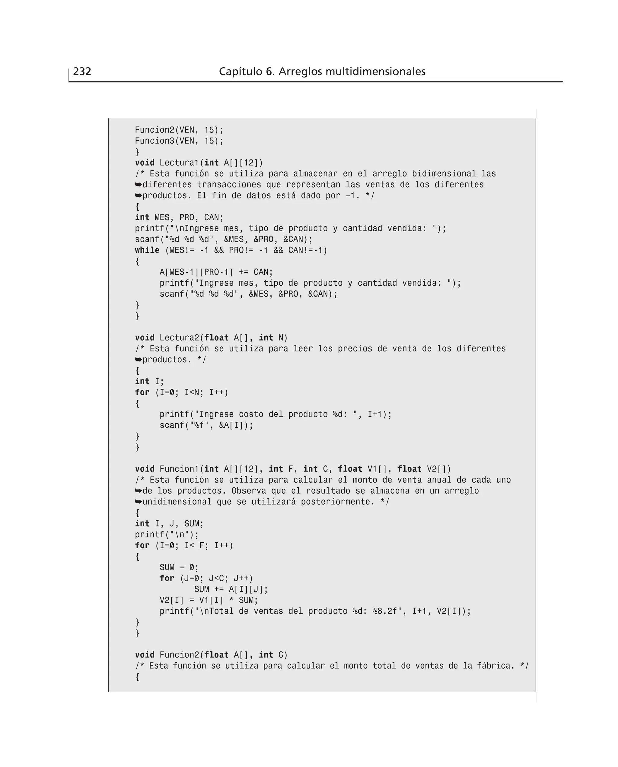 232 Capítulo 6. Arreglos multidimensionales
Funcion2(VEN, 15);
Funcion3(VEN, 15);
}
void Lectura1(int A[][12])
/* Esta función se utiliza para almacenar en el arreglo bidimensional las
➥diferentes transacciones que representan las ventas de los diferentes
➥productos. El fin de datos está dado por –1. */
{
int MES, PRO, CAN;
printf(”nIngrese mes, tipo de producto y cantidad vendida: ”);
scanf(”%d %d %d”, &MES, &PRO, &CAN);
while (MES!= -1 && PRO!= -1 && CAN!=-1)
{
A[MES-1][PRO-1] += CAN;
printf(”Ingrese mes, tipo de producto y cantidad vendida: ”);
scanf(”%d %d %d”, &MES, &PRO, &CAN);
}
}
void Lectura2(float A[], int N)
/* Esta función se utiliza para leer los precios de venta de los diferentes
➥productos. */
{
int I;
for (I=0; I<N; I++)
{
printf(”Ingrese costo del producto %d: ”, I+1);
scanf(”%f”, &A[I]);
}
}
void Funcion1(int A[][12], int F, int C, float V1[], float V2[])
/* Esta función se utiliza para calcular el monto de venta anual de cada uno
➥de los productos. Observa que el resultado se almacena en un arreglo
➥unidimensional que se utilizará posteriormente. */
{
int I, J, SUM;
printf(”n”);
for (I=0; I< F; I++)
{
SUM = 0;
for (J=0; J<C; J++)
SUM += A[I][J];
V2[I] = V1[I] * SUM;
printf(”nTotal de ventas del producto %d: %8.2f”, I+1, V2[I]);
}
}
void Funcion2(float A[], int C)
/* Esta función se utiliza para calcular el monto total de ventas de la fábrica. */
{
 