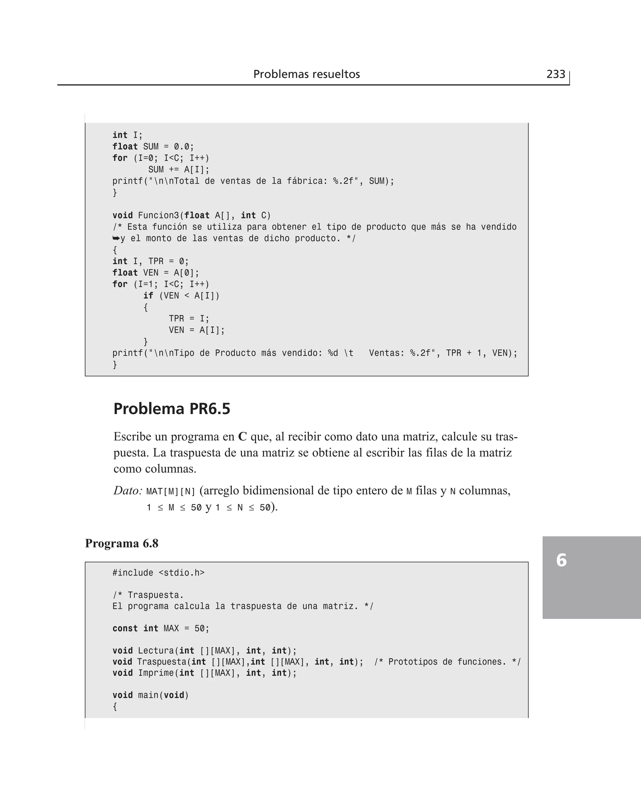 Problema PR6.5
Escribe un programa en C que, al recibir como dato una matriz, calcule su tras-
puesta. La traspuesta de una matriz se obtiene al escribir las filas de la matriz
como columnas.
Dato: MAT[M][N] (arreglo bidimensional de tipo entero de M filas y N columnas,
1 ≤ M ≤ 50 y 1 ≤ N ≤ 50).
Problemas resueltos 233
6
int I;
float SUM = 0.0;
for (I=0; I<C; I++)
SUM += A[I];
printf(”nnTotal de ventas de la fábrica: %.2f”, SUM);
}
void Funcion3(float A[], int C)
/* Esta función se utiliza para obtener el tipo de producto que más se ha vendido
➥y el monto de las ventas de dicho producto. */
{
int I, TPR = 0;
float VEN = A[0];
for (I=1; I<C; I++)
if (VEN < A[I])
{
TPR = I;
VEN = A[I];
}
printf(”nnTipo de Producto más vendido: %d t Ventas: %.2f”, TPR + 1, VEN);
}
Programa 6.8
#include <stdio.h>
/* Traspuesta.
El programa calcula la traspuesta de una matriz. */
const int MAX = 50;
void Lectura(int [][MAX], int, int);
void Traspuesta(int [][MAX],int [][MAX], int, int); /* Prototipos de funciones. */
void Imprime(int [][MAX], int, int);
void main(void)
{
 