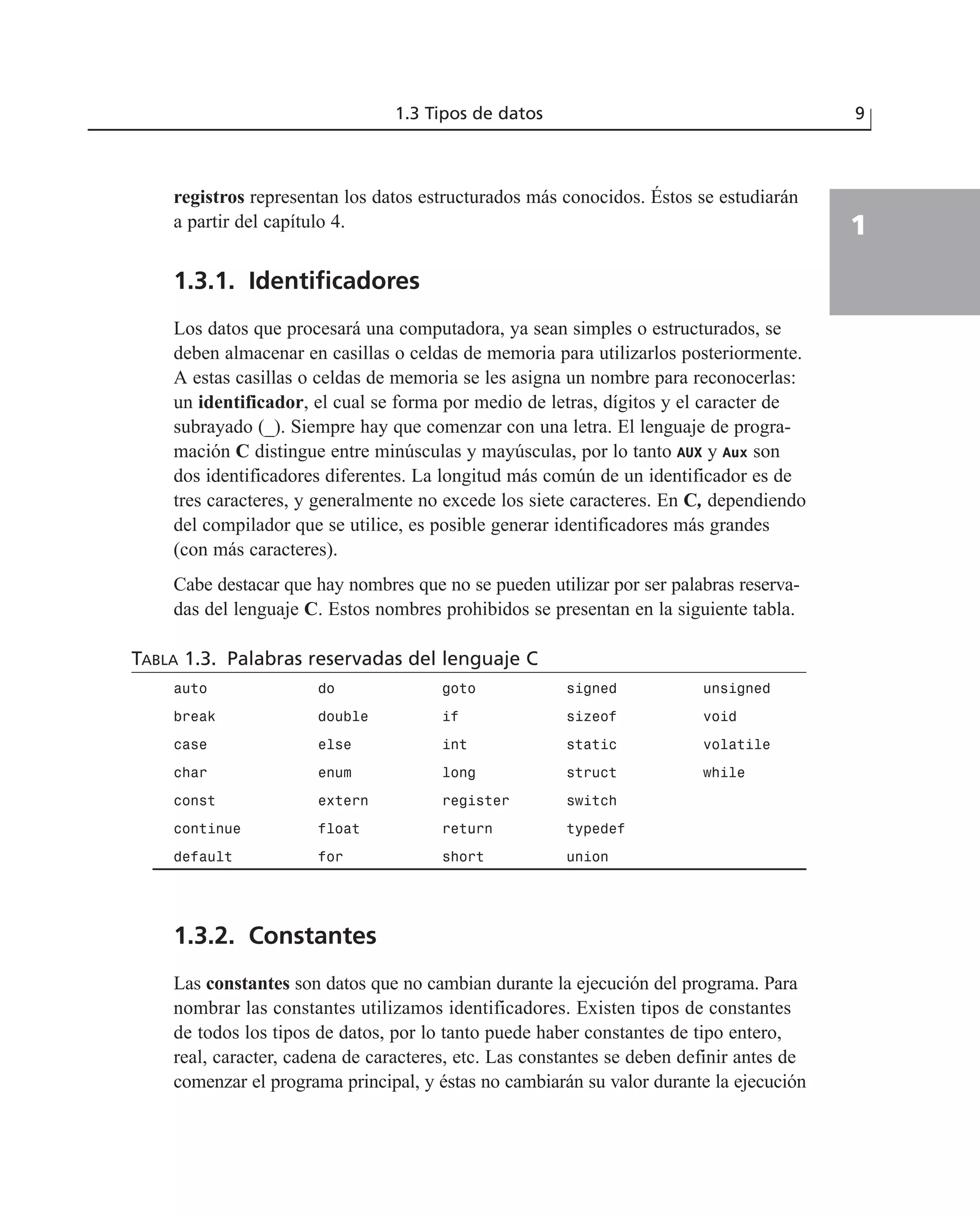 registros representan los datos estructurados más conocidos. Éstos se estudiarán
a partir del capítulo 4.
1.3.1. Identificadores
Los datos que procesará una computadora, ya sean simples o estructurados, se
deben almacenar en casillas o celdas de memoria para utilizarlos posteriormente.
A estas casillas o celdas de memoria se les asigna un nombre para reconocerlas:
un identificador, el cual se forma por medio de letras, dígitos y el caracter de
subrayado (_). Siempre hay que comenzar con una letra. El lenguaje de progra-
mación C distingue entre minúsculas y mayúsculas, por lo tanto AUX y Aux son
dos identificadores diferentes. La longitud más común de un identificador es de
tres caracteres, y generalmente no excede los siete caracteres. En C, dependiendo
del compilador que se utilice, es posible generar identificadores más grandes
(con más caracteres).
Cabe destacar que hay nombres que no se pueden utilizar por ser palabras reserva-
das del lenguaje C. Estos nombres prohibidos se presentan en la siguiente tabla.
TABLA 1.3. Palabras reservadas del lenguaje C
auto do goto signed unsigned
break double if sizeof void
case else int static volatile
char enum long struct while
const extern register switch
continue float return typedef
default for short union
1.3.2. Constantes
Las constantes son datos que no cambian durante la ejecución del programa. Para
nombrar las constantes utilizamos identificadores. Existen tipos de constantes
de todos los tipos de datos, por lo tanto puede haber constantes de tipo entero,
real, caracter, cadena de caracteres, etc. Las constantes se deben definir antes de
comenzar el programa principal, y éstas no cambiarán su valor durante la ejecución
1.3 Tipos de datos 9
1
 