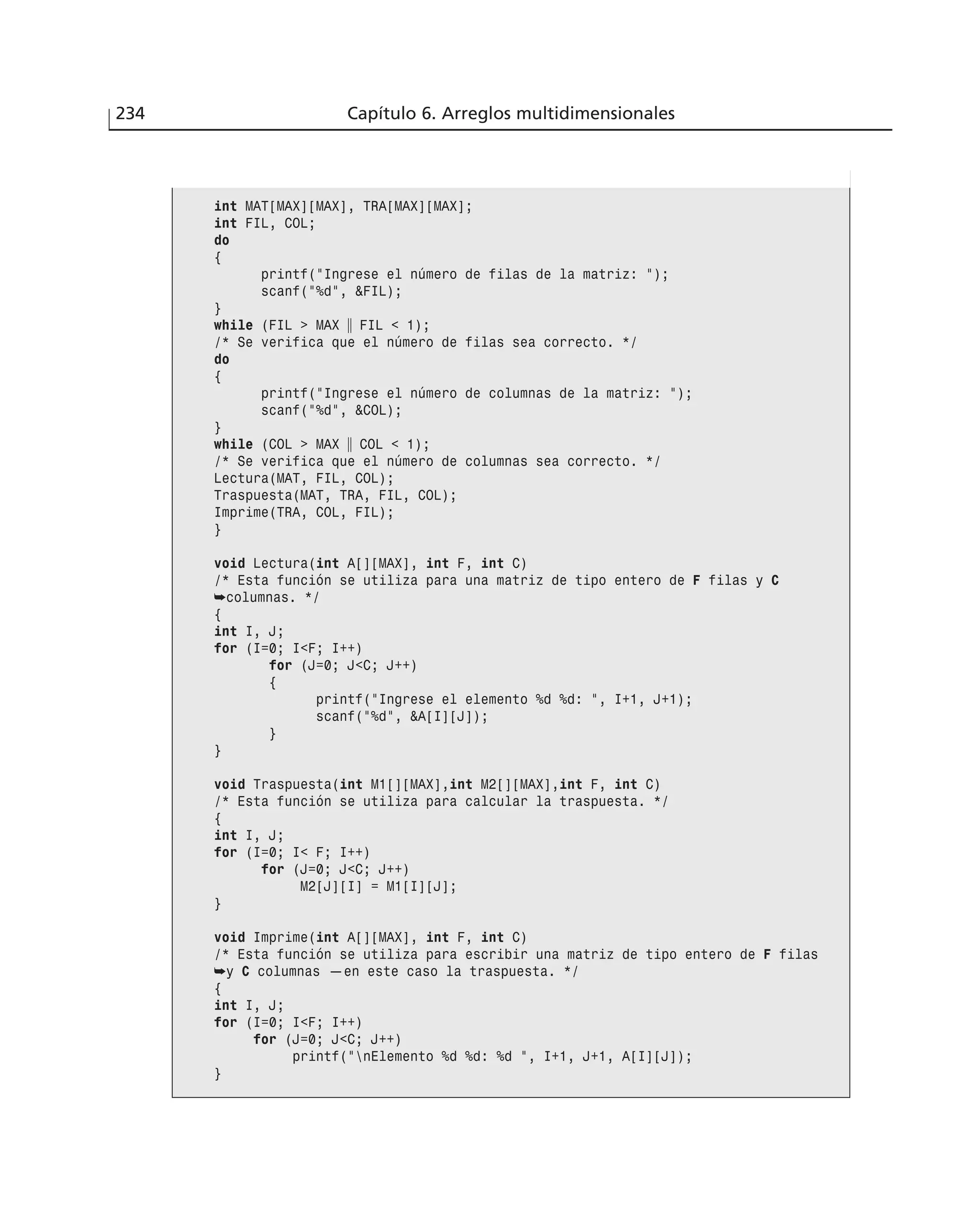 234 Capítulo 6. Arreglos multidimensionales
int MAT[MAX][MAX], TRA[MAX][MAX];
int FIL, COL;
do
{
printf(”Ingrese el número de filas de la matriz: ”);
scanf(”%d”, &FIL);
}
while (FIL > MAX ʈ FIL < 1);
/* Se verifica que el número de filas sea correcto. */
do
{
printf(”Ingrese el número de columnas de la matriz: ”);
scanf(”%d”, &COL);
}
while (COL > MAX ʈ COL < 1);
/* Se verifica que el número de columnas sea correcto. */
Lectura(MAT, FIL, COL);
Traspuesta(MAT, TRA, FIL, COL);
Imprime(TRA, COL, FIL);
}
void Lectura(int A[][MAX], int F, int C)
/* Esta función se utiliza para una matriz de tipo entero de F filas y C
➥columnas. */
{
int I, J;
for (I=0; I<F; I++)
for (J=0; J<C; J++)
{
printf(”Ingrese el elemento %d %d: ”, I+1, J+1);
scanf(”%d”, &A[I][J]);
}
}
void Traspuesta(int M1[][MAX],int M2[][MAX],int F, int C)
/* Esta función se utiliza para calcular la traspuesta. */
{
int I, J;
for (I=0; I< F; I++)
for (J=0; J<C; J++)
M2[J][I] = M1[I][J];
}
void Imprime(int A[][MAX], int F, int C)
/* Esta función se utiliza para escribir una matriz de tipo entero de F filas
➥y C columnas —en este caso la traspuesta. */
{
int I, J;
for (I=0; I<F; I++)
for (J=0; J<C; J++)
printf(”nElemento %d %d: %d ”, I+1, J+1, A[I][J]);
}
 