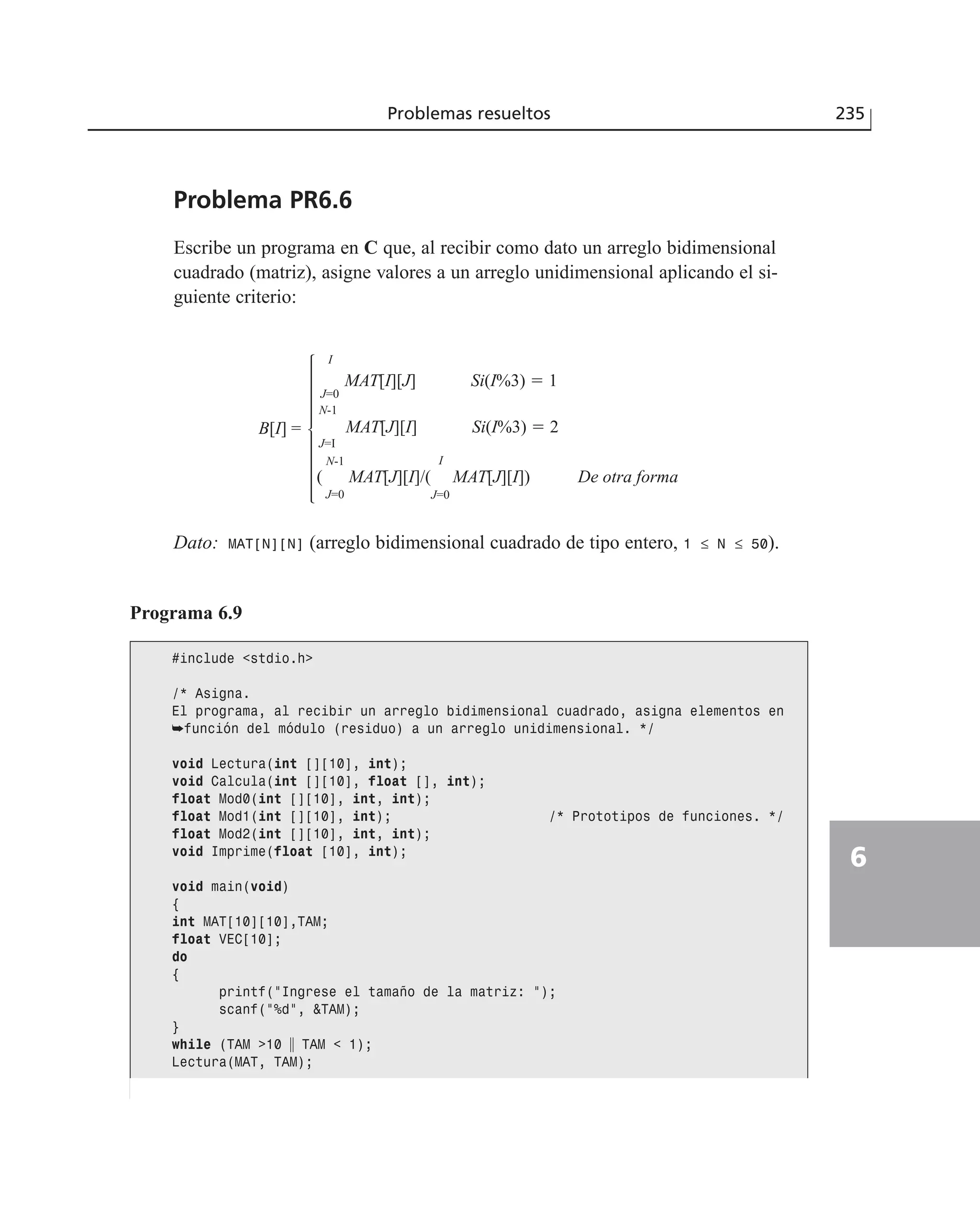 Problema PR6.6
Escribe un programa en C que, al recibir como dato un arreglo bidimensional
cuadrado (matriz), asigne valores a un arreglo unidimensional aplicando el si-
guiente criterio:
Dato: MAT[N][N] (arreglo bidimensional cuadrado de tipo entero, 1 ≤ N ≤ 50).
Problemas resueltos 235
6
Programa 6.9
#include <stdio.h>
/* Asigna.
El programa, al recibir un arreglo bidimensional cuadrado, asigna elementos en
➥función del módulo (residuo) a un arreglo unidimensional. */
void Lectura(int [][10], int);
void Calcula(int [][10], float [], int);
float Mod0(int [][10], int, int);
float Mod1(int [][10], int); /* Prototipos de funciones. */
float Mod2(int [][10], int, int);
void Imprime(float [10], int);
void main(void)
{
int MAT[10][10],TAM;
float VEC[10];
do
{
printf(”Ingrese el tamaño de la matriz: ”);
scanf(”%d”, &TAM);
}
while (TAM >10 ʈ TAM < 1);
Lectura(MAT, TAM);
MAT[I][J] Si(I%3) ϭ 1
B[I] = P
N-1
J=I
P
N-1
J=0
( MAT[J][I]/( MAT[J][I]) De otra forma
S
I
J=0
MAT[J][I] Si(I%3) ϭ 2
S
I
J=0
 