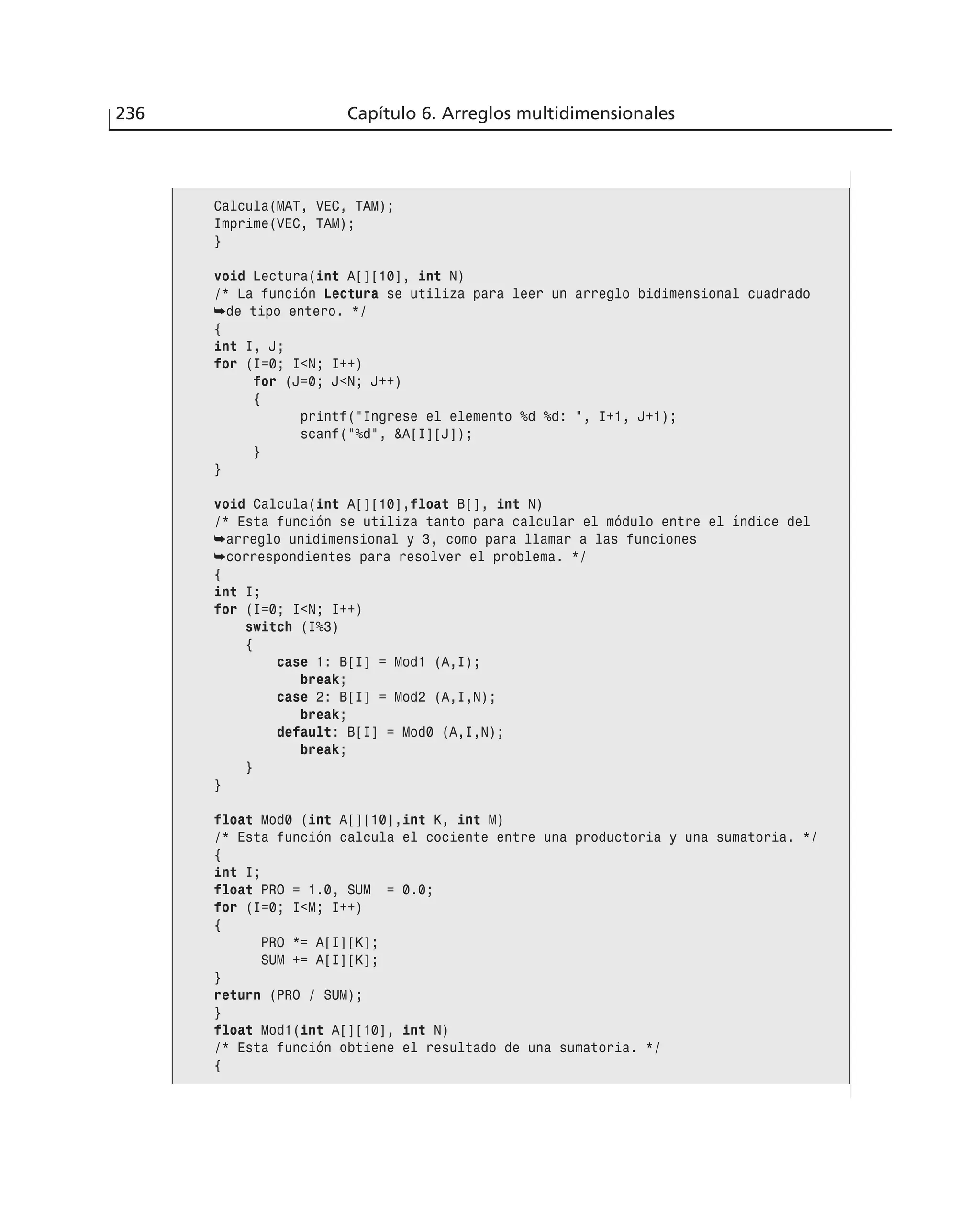 236 Capítulo 6. Arreglos multidimensionales
Calcula(MAT, VEC, TAM);
Imprime(VEC, TAM);
}
void Lectura(int A[][10], int N)
/* La función Lectura se utiliza para leer un arreglo bidimensional cuadrado
➥de tipo entero. */
{
int I, J;
for (I=0; I<N; I++)
for (J=0; J<N; J++)
{
printf(”Ingrese el elemento %d %d: ”, I+1, J+1);
scanf(”%d”, &A[I][J]);
}
}
void Calcula(int A[][10],float B[], int N)
/* Esta función se utiliza tanto para calcular el módulo entre el índice del
➥arreglo unidimensional y 3, como para llamar a las funciones
➥correspondientes para resolver el problema. */
{
int I;
for (I=0; I<N; I++)
switch (I%3)
{
case 1: B[I] = Mod1 (A,I);
break;
case 2: B[I] = Mod2 (A,I,N);
break;
default: B[I] = Mod0 (A,I,N);
break;
}
}
float Mod0 (int A[][10],int K, int M)
/* Esta función calcula el cociente entre una productoria y una sumatoria. */
{
int I;
float PRO = 1.0, SUM = 0.0;
for (I=0; I<M; I++)
{
PRO *= A[I][K];
SUM += A[I][K];
}
return (PRO / SUM);
}
float Mod1(int A[][10], int N)
/* Esta función obtiene el resultado de una sumatoria. */
{
 