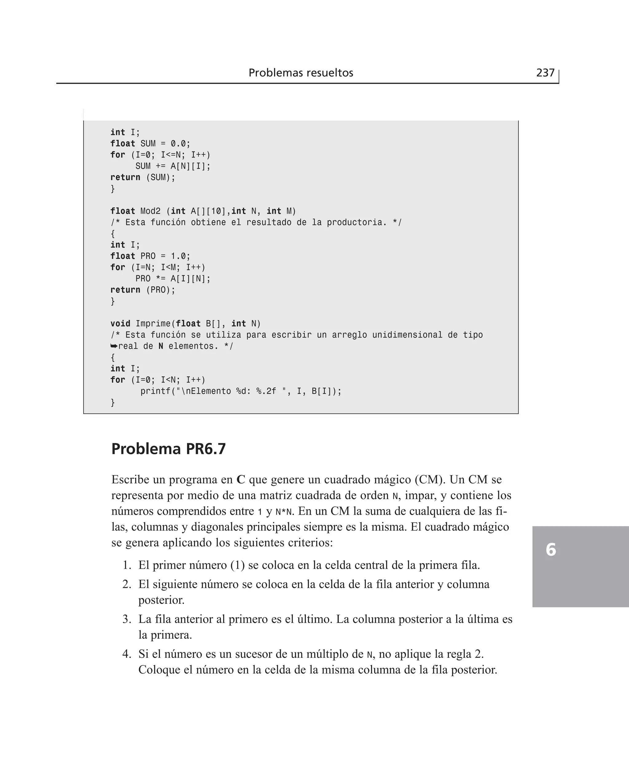 Problema PR6.7
Escribe un programa en C que genere un cuadrado mágico (CM). Un CM se
representa por medio de una matriz cuadrada de orden N, impar, y contiene los
números comprendidos entre 1 y N*N. En un CM la suma de cualquiera de las fi-
las, columnas y diagonales principales siempre es la misma. El cuadrado mágico
se genera aplicando los siguientes criterios:
1. El primer número (1) se coloca en la celda central de la primera fila.
2. El siguiente número se coloca en la celda de la fila anterior y columna
posterior.
3. La fila anterior al primero es el último. La columna posterior a la última es
la primera.
4. Si el número es un sucesor de un múltiplo de N, no aplique la regla 2.
Coloque el número en la celda de la misma columna de la fila posterior.
Problemas resueltos 237
6
int I;
float SUM = 0.0;
for (I=0; I<=N; I++)
SUM += A[N][I];
return (SUM);
}
float Mod2 (int A[][10],int N, int M)
/* Esta función obtiene el resultado de la productoria. */
{
int I;
float PRO = 1.0;
for (I=N; I<M; I++)
PRO *= A[I][N];
return (PRO);
}
void Imprime(float B[], int N)
/* Esta función se utiliza para escribir un arreglo unidimensional de tipo
➥real de N elementos. */
{
int I;
for (I=0; I<N; I++)
printf(”nElemento %d: %.2f ”, I, B[I]);
}
 