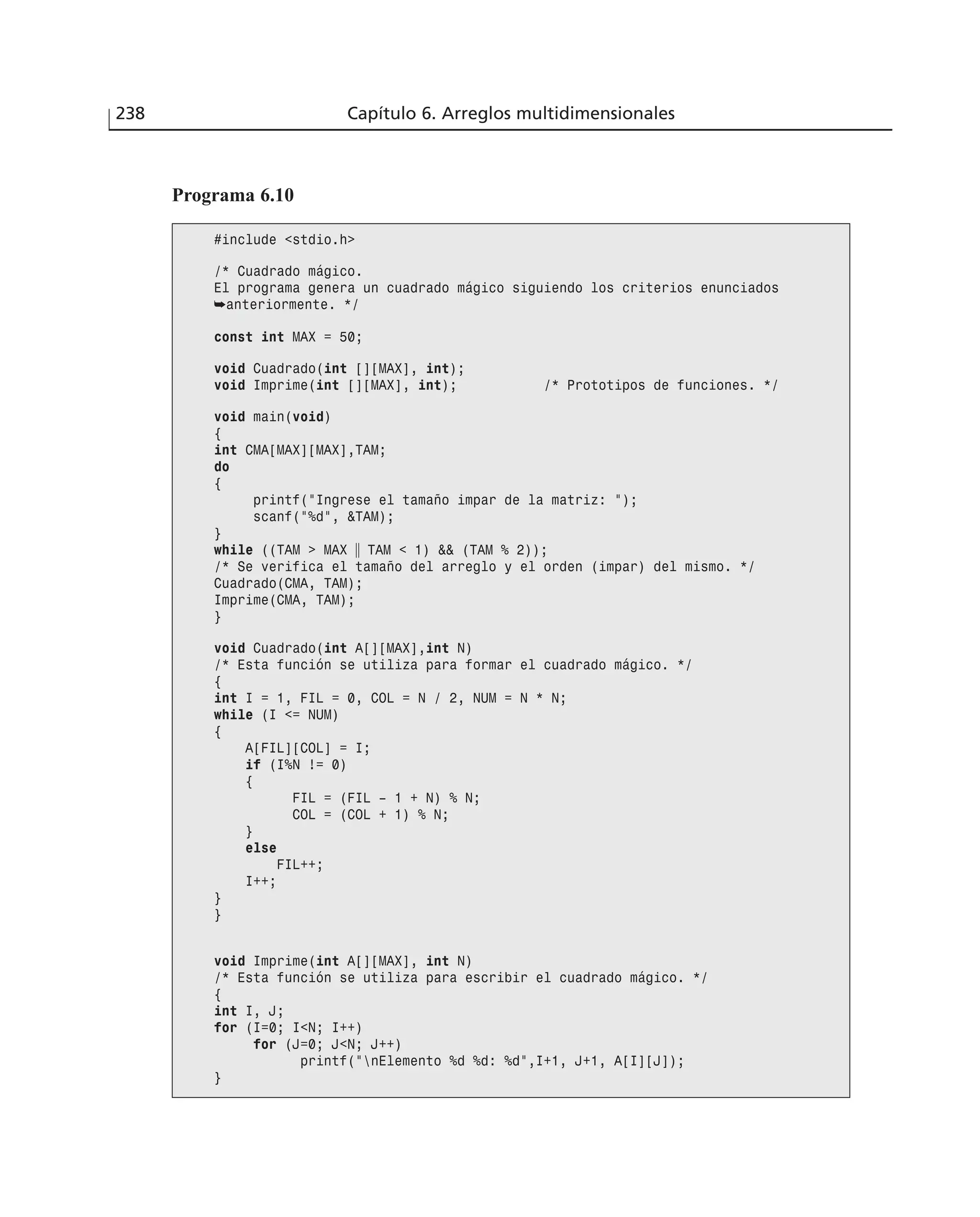 238 Capítulo 6. Arreglos multidimensionales
Programa 6.10
#include <stdio.h>
/* Cuadrado mágico.
El programa genera un cuadrado mágico siguiendo los criterios enunciados
➥anteriormente. */
const int MAX = 50;
void Cuadrado(int [][MAX], int);
void Imprime(int [][MAX], int); /* Prototipos de funciones. */
void main(void)
{
int CMA[MAX][MAX],TAM;
do
{
printf(”Ingrese el tamaño impar de la matriz: ”);
scanf(”%d”, &TAM);
}
while ((TAM > MAX ʈ TAM < 1) && (TAM % 2));
/* Se verifica el tamaño del arreglo y el orden (impar) del mismo. */
Cuadrado(CMA, TAM);
Imprime(CMA, TAM);
}
void Cuadrado(int A[][MAX],int N)
/* Esta función se utiliza para formar el cuadrado mágico. */
{
int I = 1, FIL = 0, COL = N / 2, NUM = N * N;
while (I <= NUM)
{
A[FIL][COL] = I;
if (I%N != 0)
{
FIL = (FIL – 1 + N) % N;
COL = (COL + 1) % N;
}
else
FIL++;
I++;
}
}
void Imprime(int A[][MAX], int N)
/* Esta función se utiliza para escribir el cuadrado mágico. */
{
int I, J;
for (I=0; I<N; I++)
for (J=0; J<N; J++)
printf(”nElemento %d %d: %d”,I+1, J+1, A[I][J]);
}
 