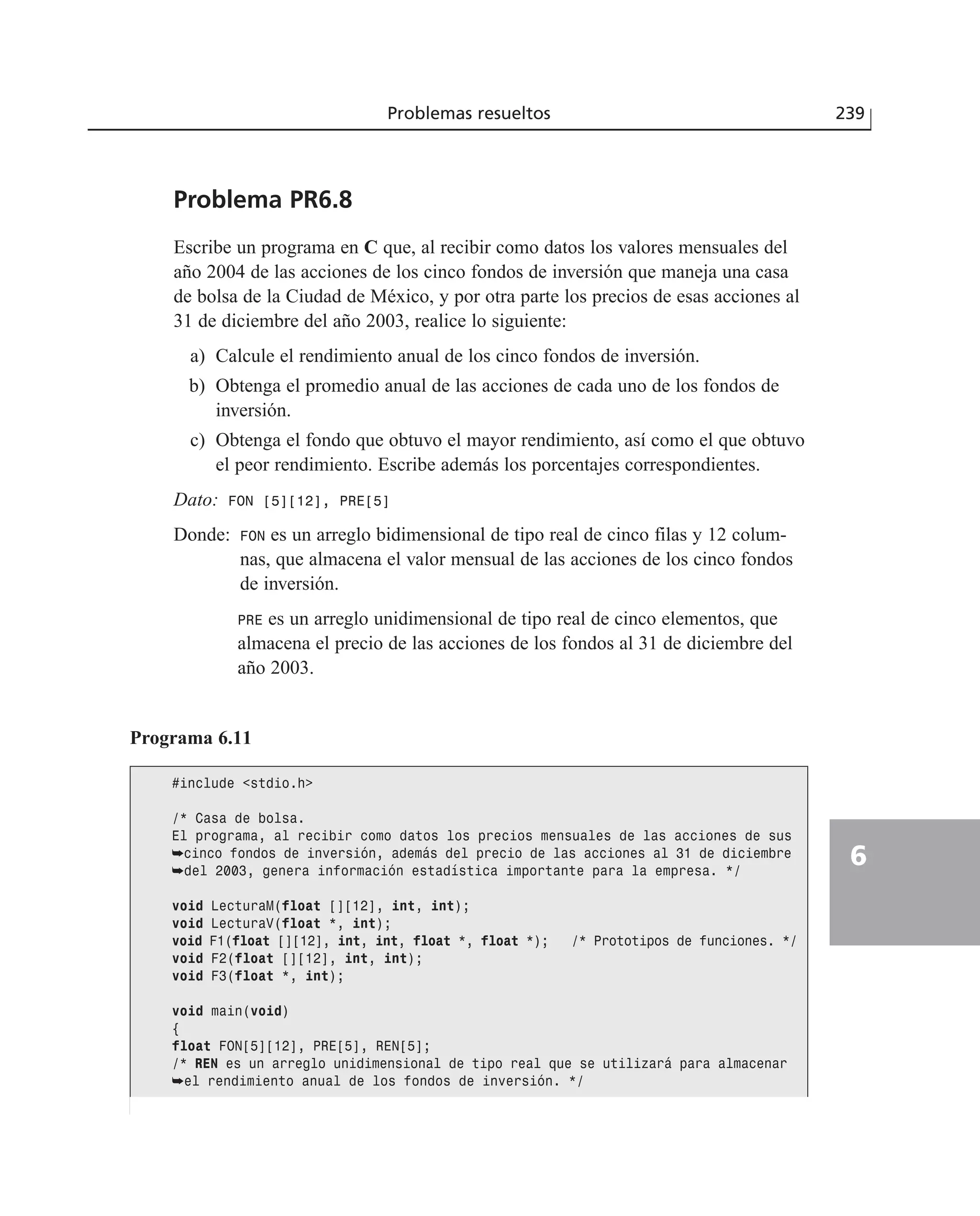 Problema PR6.8
Escribe un programa en C que, al recibir como datos los valores mensuales del
año 2004 de las acciones de los cinco fondos de inversión que maneja una casa
de bolsa de la Ciudad de México, y por otra parte los precios de esas acciones al
31 de diciembre del año 2003, realice lo siguiente:
a) Calcule el rendimiento anual de los cinco fondos de inversión.
b) Obtenga el promedio anual de las acciones de cada uno de los fondos de
inversión.
c) Obtenga el fondo que obtuvo el mayor rendimiento, así como el que obtuvo
el peor rendimiento. Escribe además los porcentajes correspondientes.
Dato: FON [5][12], PRE[5]
Donde: FON es un arreglo bidimensional de tipo real de cinco filas y 12 colum-
nas, que almacena el valor mensual de las acciones de los cinco fondos
de inversión.
PRE es un arreglo unidimensional de tipo real de cinco elementos, que
almacena el precio de las acciones de los fondos al 31 de diciembre del
año 2003.
Problemas resueltos 239
6
Programa 6.11
#include <stdio.h>
/* Casa de bolsa.
El programa, al recibir como datos los precios mensuales de las acciones de sus
➥cinco fondos de inversión, además del precio de las acciones al 31 de diciembre
➥del 2003, genera información estadística importante para la empresa. */
void LecturaM(float [][12], int, int);
void LecturaV(float *, int);
void F1(float [][12], int, int, float *, float *); /* Prototipos de funciones. */
void F2(float [][12], int, int);
void F3(float *, int);
void main(void)
{
float FON[5][12], PRE[5], REN[5];
/* REN es un arreglo unidimensional de tipo real que se utilizará para almacenar
➥el rendimiento anual de los fondos de inversión. */
 