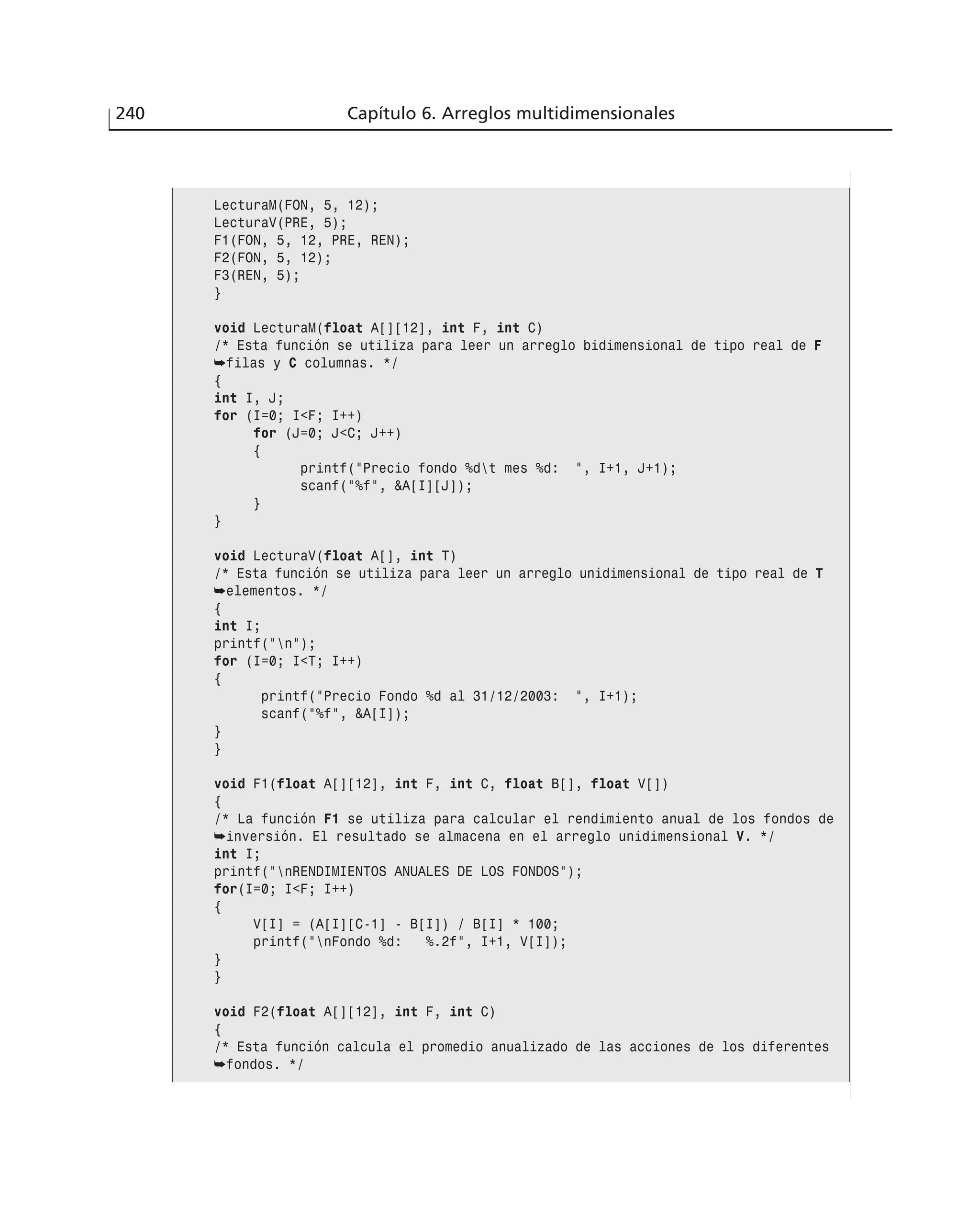 240 Capítulo 6. Arreglos multidimensionales
LecturaM(FON, 5, 12);
LecturaV(PRE, 5);
F1(FON, 5, 12, PRE, REN);
F2(FON, 5, 12);
F3(REN, 5);
}
void LecturaM(float A[][12], int F, int C)
/* Esta función se utiliza para leer un arreglo bidimensional de tipo real de F
➥filas y C columnas. */
{
int I, J;
for (I=0; I<F; I++)
for (J=0; J<C; J++)
{
printf(”Precio fondo %dt mes %d: ”, I+1, J+1);
scanf(”%f”, &A[I][J]);
}
}
void LecturaV(float A[], int T)
/* Esta función se utiliza para leer un arreglo unidimensional de tipo real de T
➥elementos. */
{
int I;
printf(”n”);
for (I=0; I<T; I++)
{
printf(”Precio Fondo %d al 31/12/2003: ”, I+1);
scanf(”%f”, &A[I]);
}
}
void F1(float A[][12], int F, int C, float B[], float V[])
{
/* La función F1 se utiliza para calcular el rendimiento anual de los fondos de
➥inversión. El resultado se almacena en el arreglo unidimensional V. */
int I;
printf(”nRENDIMIENTOS ANUALES DE LOS FONDOS”);
for(I=0; I<F; I++)
{
V[I] = (A[I][C-1] - B[I]) / B[I] * 100;
printf(”nFondo %d: %.2f”, I+1, V[I]);
}
}
void F2(float A[][12], int F, int C)
{
/* Esta función calcula el promedio anualizado de las acciones de los diferentes
➥fondos. */
 