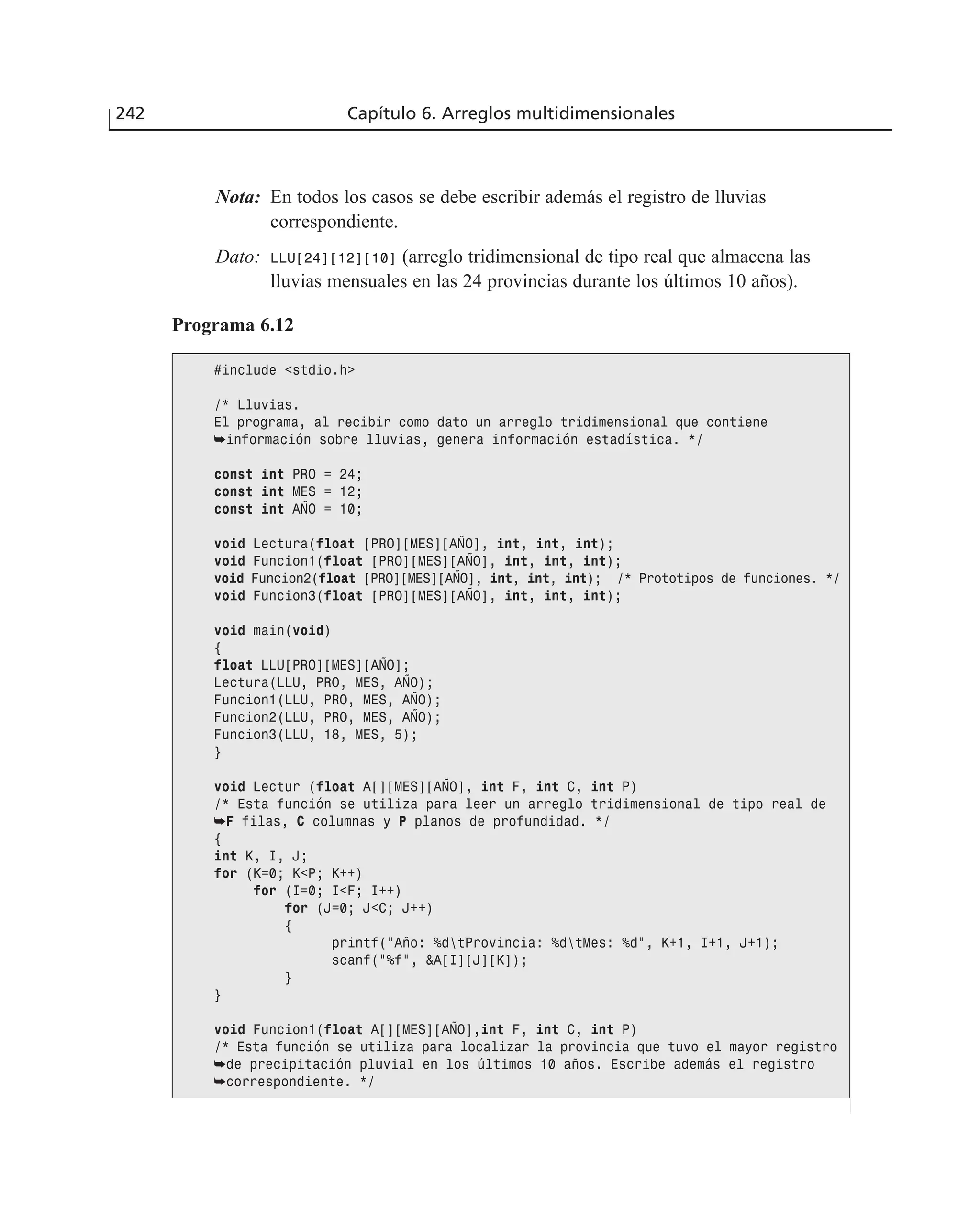 Nota: En todos los casos se debe escribir además el registro de lluvias
correspondiente.
Dato: LLU[24][12][10] (arreglo tridimensional de tipo real que almacena las
lluvias mensuales en las 24 provincias durante los últimos 10 años).
242 Capítulo 6. Arreglos multidimensionales
Programa 6.12
#include <stdio.h>
/* Lluvias.
El programa, al recibir como dato un arreglo tridimensional que contiene
➥información sobre lluvias, genera información estadística. */
const int PRO = 24;
const int MES = 12;
const int AÑO = 10;
void Lectura(float [PRO][MES][AÑO], int, int, int);
void Funcion1(float [PRO][MES][AÑO], int, int, int);
void Funcion2(float [PRO][MES][AÑO], int, int, int); /* Prototipos de funciones. */
void Funcion3(float [PRO][MES][AÑO], int, int, int);
void main(void)
{
float LLU[PRO][MES][AÑO];
Lectura(LLU, PRO, MES, AÑO);
Funcion1(LLU, PRO, MES, AÑO);
Funcion2(LLU, PRO, MES, AÑO);
Funcion3(LLU, 18, MES, 5);
}
void Lectur (float A[][MES][AÑO], int F, int C, int P)
/* Esta función se utiliza para leer un arreglo tridimensional de tipo real de
➥F filas, C columnas y P planos de profundidad. */
{
int K, I, J;
for (K=0; K<P; K++)
for (I=0; I<F; I++)
for (J=0; J<C; J++)
{
printf(”Año: %dtProvincia: %dtMes: %d”, K+1, I+1, J+1);
scanf(”%f”, &A[I][J][K]);
}
}
void Funcion1(float A[][MES][AÑO],int F, int C, int P)
/* Esta función se utiliza para localizar la provincia que tuvo el mayor registro
➥de precipitación pluvial en los últimos 10 años. Escribe además el registro
➥correspondiente. */
 