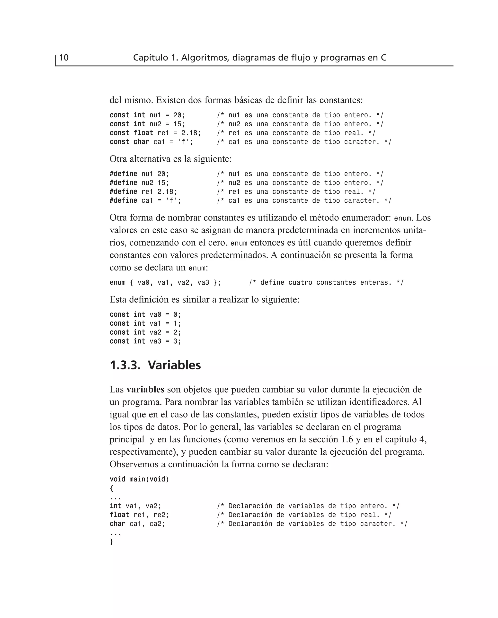 del mismo. Existen dos formas básicas de definir las constantes:
ccoonnsstt iinntt nu1 = 20; /* nu1 es una constante de tipo entero. */
ccoonnsstt iinntt nu2 = 15; /* nu2 es una constante de tipo entero. */
ccoonnsstt ffllooaatt re1 = 2.18; /* re1 es una constante de tipo real. */
ccoonnsstt cchhaarr ca1 = ‘f’; /* ca1 es una constante de tipo caracter. */
Otra alternativa es la siguiente:
##ddeeffiinnee nu1 20; /* nu1 es una constante de tipo entero. */
##ddeeffiinnee nu2 15; /* nu2 es una constante de tipo entero. */
##ddeeffiinnee re1 2.18; /* re1 es una constante de tipo real. */
##ddeeffiinnee ca1 = ‘f’; /* ca1 es una constante de tipo caracter. */
Otra forma de nombrar constantes es utilizando el método enumerador: enum. Los
valores en este caso se asignan de manera predeterminada en incrementos unita-
rios, comenzando con el cero. enum entonces es útil cuando queremos definir
constantes con valores predeterminados. A continuación se presenta la forma
como se declara un enum:
enum { va0, va1, va2, va3 }; /* define cuatro constantes enteras. */
Esta definición es similar a realizar lo siguiente:
ccoonnsstt iinntt va0 = 0;
ccoonnsstt iinntt va1 = 1;
ccoonnsstt iinntt va2 = 2;
ccoonnsstt iinntt va3 = 3;
1.3.3. Variables
Las variables son objetos que pueden cambiar su valor durante la ejecución de
un programa. Para nombrar las variables también se utilizan identificadores. Al
igual que en el caso de las constantes, pueden existir tipos de variables de todos
los tipos de datos. Por lo general, las variables se declaran en el programa
principal y en las funciones (como veremos en la sección 1.6 y en el capítulo 4,
respectivamente), y pueden cambiar su valor durante la ejecución del programa.
Observemos a continuación la forma como se declaran:
vvooiidd main(vvooiidd)
{
...
iinntt va1, va2; /* Declaración de variables de tipo entero. */
ffllooaatt re1, re2; /* Declaración de variables de tipo real. */
cchhaarr ca1, ca2; /* Declaración de variables de tipo caracter. */
...
}
10 Capítulo 1. Algoritmos, diagramas de flujo y programas en C
 