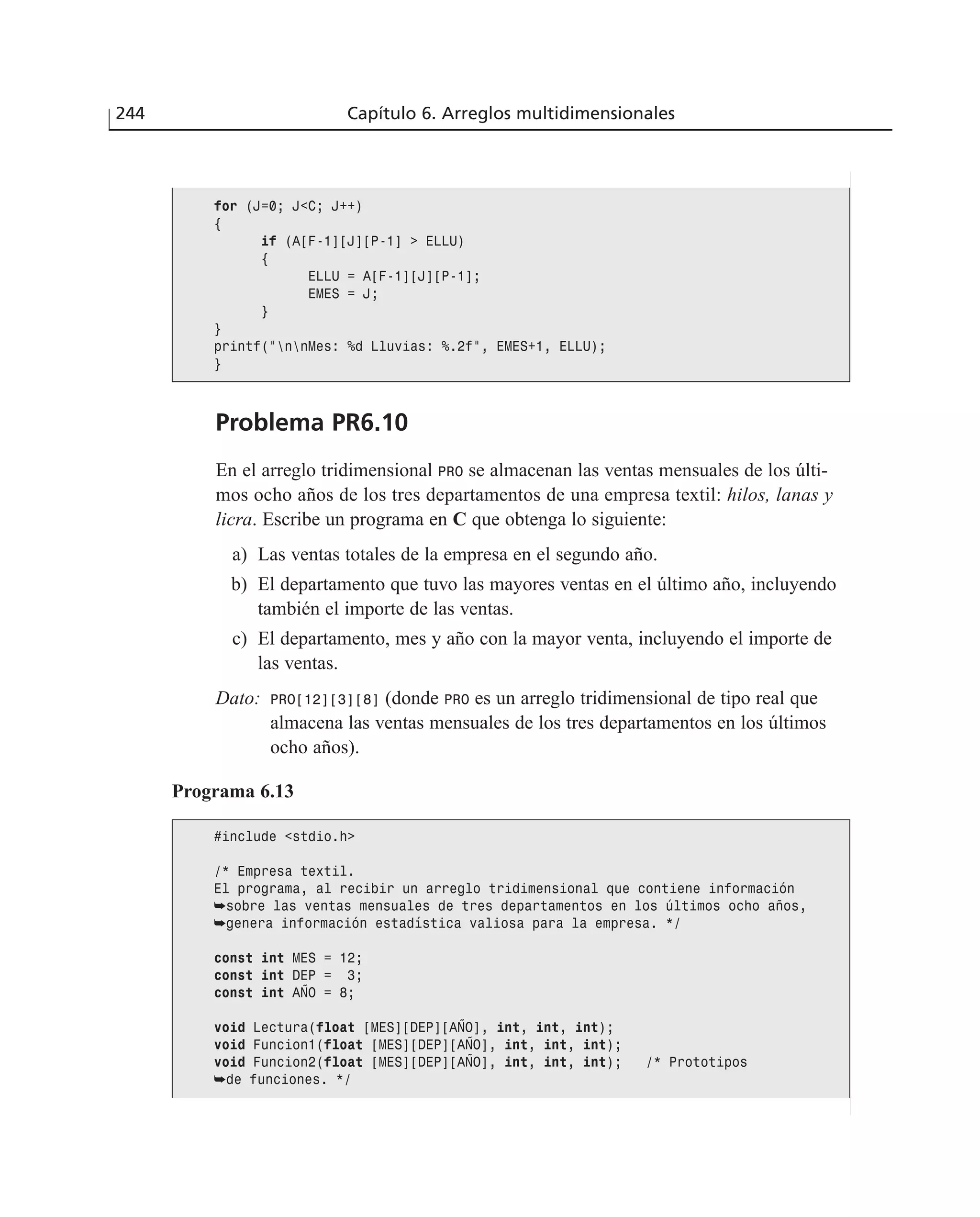 Problema PR6.10
En el arreglo tridimensional PRO se almacenan las ventas mensuales de los últi-
mos ocho años de los tres departamentos de una empresa textil: hilos, lanas y
licra. Escribe un programa en C que obtenga lo siguiente:
a) Las ventas totales de la empresa en el segundo año.
b) El departamento que tuvo las mayores ventas en el último año, incluyendo
también el importe de las ventas.
c) El departamento, mes y año con la mayor venta, incluyendo el importe de
las ventas.
Dato: PRO[12][3][8] (donde PRO es un arreglo tridimensional de tipo real que
almacena las ventas mensuales de los tres departamentos en los últimos
ocho años).
244 Capítulo 6. Arreglos multidimensionales
for (J=0; J<C; J++)
{
if (A[F-1][J][P-1] > ELLU)
{
ELLU = A[F-1][J][P-1];
EMES = J;
}
}
printf(”nnMes: %d Lluvias: %.2f”, EMES+1, ELLU);
}
Programa 6.13
#include <stdio.h>
/* Empresa textil.
El programa, al recibir un arreglo tridimensional que contiene información
➥sobre las ventas mensuales de tres departamentos en los últimos ocho años,
➥genera información estadística valiosa para la empresa. */
const int MES = 12;
const int DEP = 3;
const int AÑO = 8;
void Lectura(float [MES][DEP][AÑO], int, int, int);
void Funcion1(float [MES][DEP][AÑO], int, int, int);
void Funcion2(float [MES][DEP][AÑO], int, int, int); /* Prototipos
➥de funciones. */
 