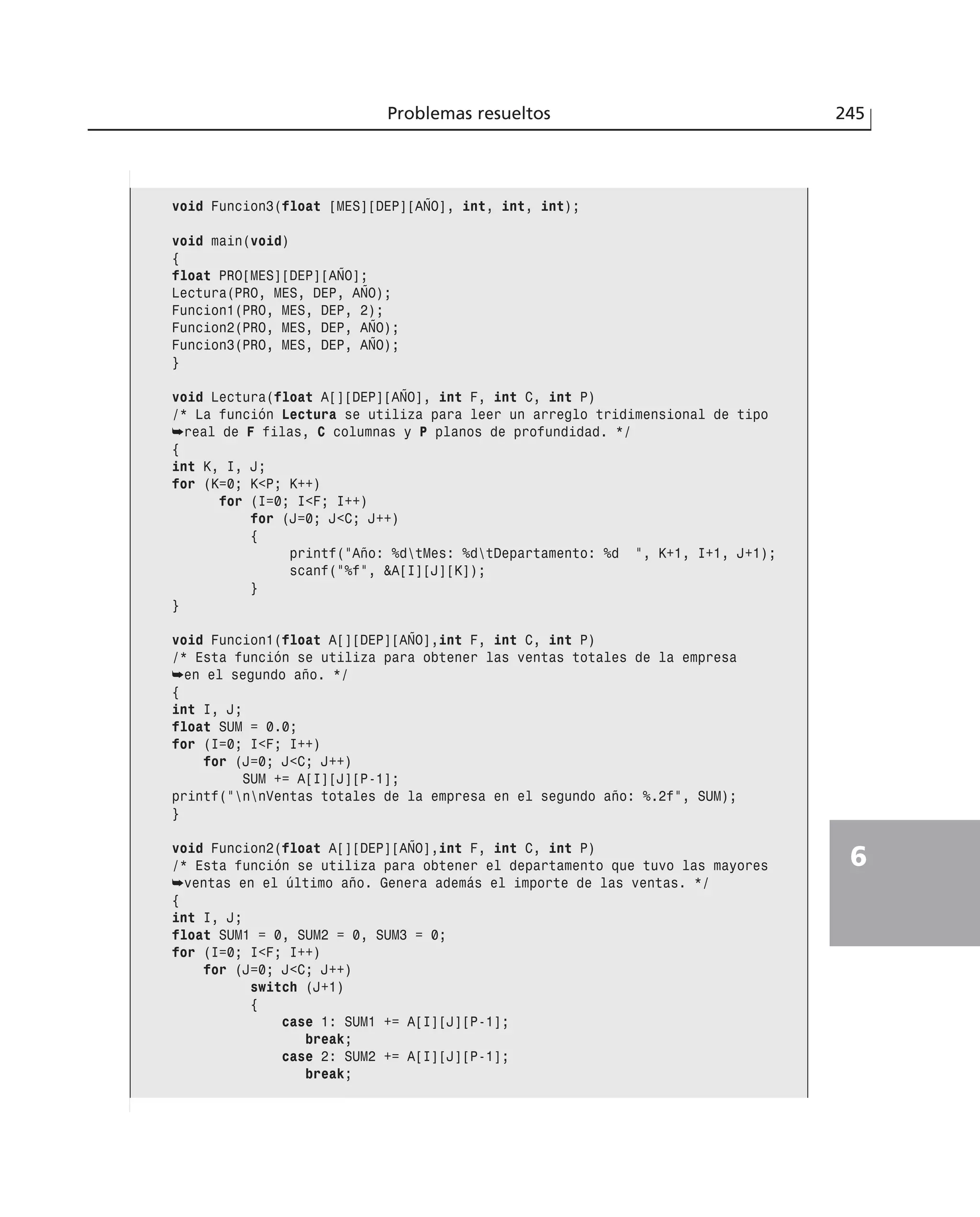 Problemas resueltos 245
6
void Funcion3(float [MES][DEP][AÑO], int, int, int);
void main(void)
{
float PRO[MES][DEP][AÑO];
Lectura(PRO, MES, DEP, AÑO);
Funcion1(PRO, MES, DEP, 2);
Funcion2(PRO, MES, DEP, AÑO);
Funcion3(PRO, MES, DEP, AÑO);
}
void Lectura(float A[][DEP][AÑO], int F, int C, int P)
/* La función Lectura se utiliza para leer un arreglo tridimensional de tipo
➥real de F filas, C columnas y P planos de profundidad. */
{
int K, I, J;
for (K=0; K<P; K++)
for (I=0; I<F; I++)
for (J=0; J<C; J++)
{
printf(”Año: %dtMes: %dtDepartamento: %d ”, K+1, I+1, J+1);
scanf(”%f”, &A[I][J][K]);
}
}
void Funcion1(float A[][DEP][AÑO],int F, int C, int P)
/* Esta función se utiliza para obtener las ventas totales de la empresa
➥en el segundo año. */
{
int I, J;
float SUM = 0.0;
for (I=0; I<F; I++)
for (J=0; J<C; J++)
SUM += A[I][J][P-1];
printf(”nnVentas totales de la empresa en el segundo año: %.2f”, SUM);
}
void Funcion2(float A[][DEP][AÑO],int F, int C, int P)
/* Esta función se utiliza para obtener el departamento que tuvo las mayores
➥ventas en el último año. Genera además el importe de las ventas. */
{
int I, J;
float SUM1 = 0, SUM2 = 0, SUM3 = 0;
for (I=0; I<F; I++)
for (J=0; J<C; J++)
switch (J+1)
{
case 1: SUM1 += A[I][J][P-1];
break;
case 2: SUM2 += A[I][J][P-1];
break;
 