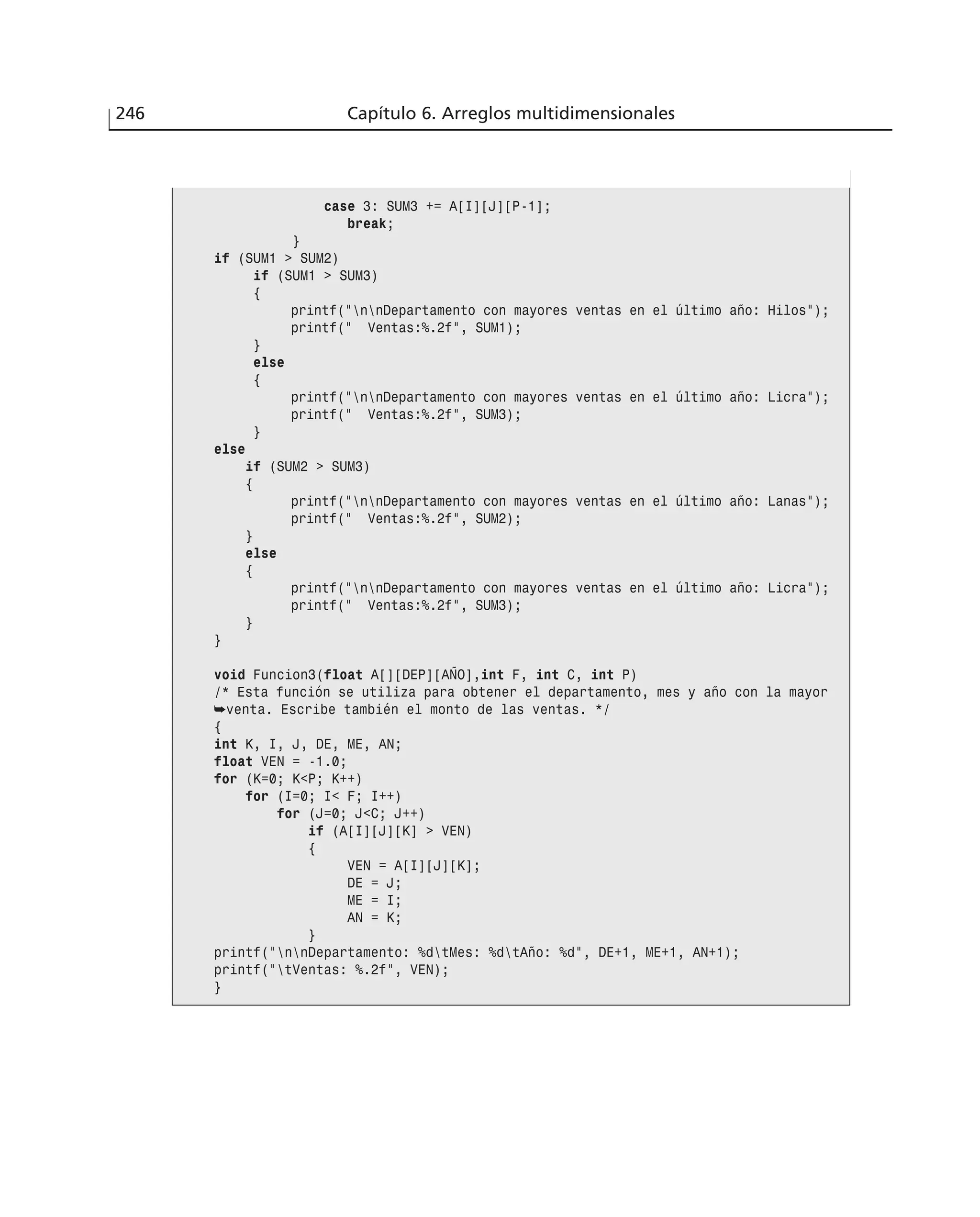 246 Capítulo 6. Arreglos multidimensionales
case 3: SUM3 += A[I][J][P-1];
break;
}
if (SUM1 > SUM2)
if (SUM1 > SUM3)
{
printf(”nnDepartamento con mayores ventas en el último año: Hilos”);
printf(” Ventas:%.2f”, SUM1);
}
else
{
printf(”nnDepartamento con mayores ventas en el último año: Licra”);
printf(” Ventas:%.2f”, SUM3);
}
else
if (SUM2 > SUM3)
{
printf(”nnDepartamento con mayores ventas en el último año: Lanas”);
printf(” Ventas:%.2f”, SUM2);
}
else
{
printf(”nnDepartamento con mayores ventas en el último año: Licra”);
printf(” Ventas:%.2f”, SUM3);
}
}
void Funcion3(float A[][DEP][AÑO],int F, int C, int P)
/* Esta función se utiliza para obtener el departamento, mes y año con la mayor
➥venta. Escribe también el monto de las ventas. */
{
int K, I, J, DE, ME, AN;
float VEN = -1.0;
for (K=0; K<P; K++)
for (I=0; I< F; I++)
for (J=0; J<C; J++)
if (A[I][J][K] > VEN)
{
VEN = A[I][J][K];
DE = J;
ME = I;
AN = K;
}
printf(”nnDepartamento: %dtMes: %dtAño: %d”, DE+1, ME+1, AN+1);
printf(”tVentas: %.2f”, VEN);
}
 