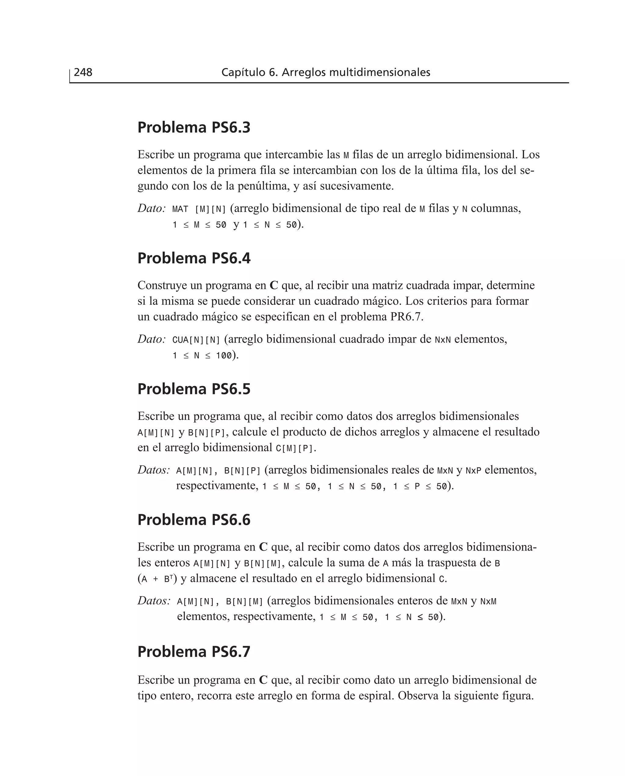 Problema PS6.3
Escribe un programa que intercambie las M filas de un arreglo bidimensional. Los
elementos de la primera fila se intercambian con los de la última fila, los del se-
gundo con los de la penúltima, y así sucesivamente.
Dato: MAT [M][N] (arreglo bidimensional de tipo real de M filas y N columnas,
1 ≤ M ≤ 50 y 1 ≤ N ≤ 50).
Problema PS6.4
Construye un programa en C que, al recibir una matriz cuadrada impar, determine
si la misma se puede considerar un cuadrado mágico. Los criterios para formar
un cuadrado mágico se especifican en el problema PR6.7.
Dato: CUA[N][N] (arreglo bidimensional cuadrado impar de NxN elementos,
1 ≤ N ≤ 100).
Problema PS6.5
Escribe un programa que, al recibir como datos dos arreglos bidimensionales
A[M][N] y B[N][P], calcule el producto de dichos arreglos y almacene el resultado
en el arreglo bidimensional C[M][P].
Datos: A[M][N], B[N][P] (arreglos bidimensionales reales de MxN y NxP elementos,
respectivamente, 1 ≤ M ≤ 50, 1 ≤ N ≤ 50, 1 ≤ P ≤ 50).
Problema PS6.6
Escribe un programa en C que, al recibir como datos dos arreglos bidimensiona-
les enteros A[M][N] y B[N][M], calcule la suma de A más la traspuesta de B
(A + BT
) y almacene el resultado en el arreglo bidimensional C.
Datos: A[M][N], B[N][M] (arreglos bidimensionales enteros de MxN y NxM
elementos, respectivamente, 1 ≤ M ≤ 50, 1 ≤ N ≤ 50).
Problema PS6.7
Escribe un programa en C que, al recibir como dato un arreglo bidimensional de
tipo entero, recorra este arreglo en forma de espiral. Observa la siguiente figura.
248 Capítulo 6. Arreglos multidimensionales
 