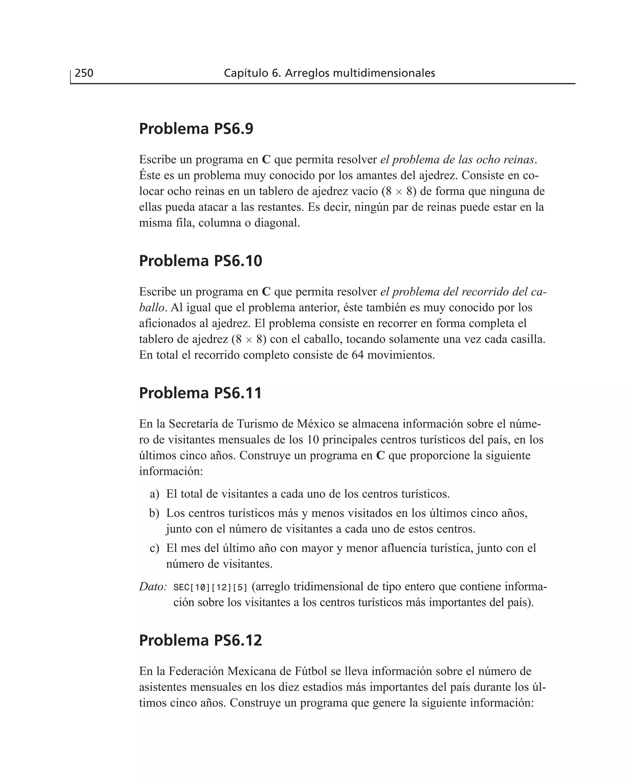 Problema PS6.9
Escribe un programa en C que permita resolver el problema de las ocho reinas.
Éste es un problema muy conocido por los amantes del ajedrez. Consiste en co-
locar ocho reinas en un tablero de ajedrez vacío (8 ϫ 8) de forma que ninguna de
ellas pueda atacar a las restantes. Es decir, ningún par de reinas puede estar en la
misma fila, columna o diagonal.
Problema PS6.10
Escribe un programa en C que permita resolver el problema del recorrido del ca-
ballo. Al igual que el problema anterior, éste también es muy conocido por los
aficionados al ajedrez. El problema consiste en recorrer en forma completa el
tablero de ajedrez (8 ϫ 8) con el caballo, tocando solamente una vez cada casilla.
En total el recorrido completo consiste de 64 movimientos.
Problema PS6.11
En la Secretaría de Turismo de México se almacena información sobre el núme-
ro de visitantes mensuales de los 10 principales centros turísticos del país, en los
últimos cinco años. Construye un programa en C que proporcione la siguiente
información:
a) El total de visitantes a cada uno de los centros turísticos.
b) Los centros turísticos más y menos visitados en los últimos cinco años,
junto con el número de visitantes a cada uno de estos centros.
c) El mes del último año con mayor y menor afluencia turística, junto con el
número de visitantes.
Dato: SEC[10][12][5] (arreglo tridimensional de tipo entero que contiene informa-
ción sobre los visitantes a los centros turísticos más importantes del país).
Problema PS6.12
En la Federación Mexicana de Fútbol se lleva información sobre el número de
asistentes mensuales en los diez estadios más importantes del país durante los úl-
timos cinco años. Construye un programa que genere la siguiente información:
250 Capítulo 6. Arreglos multidimensionales
 