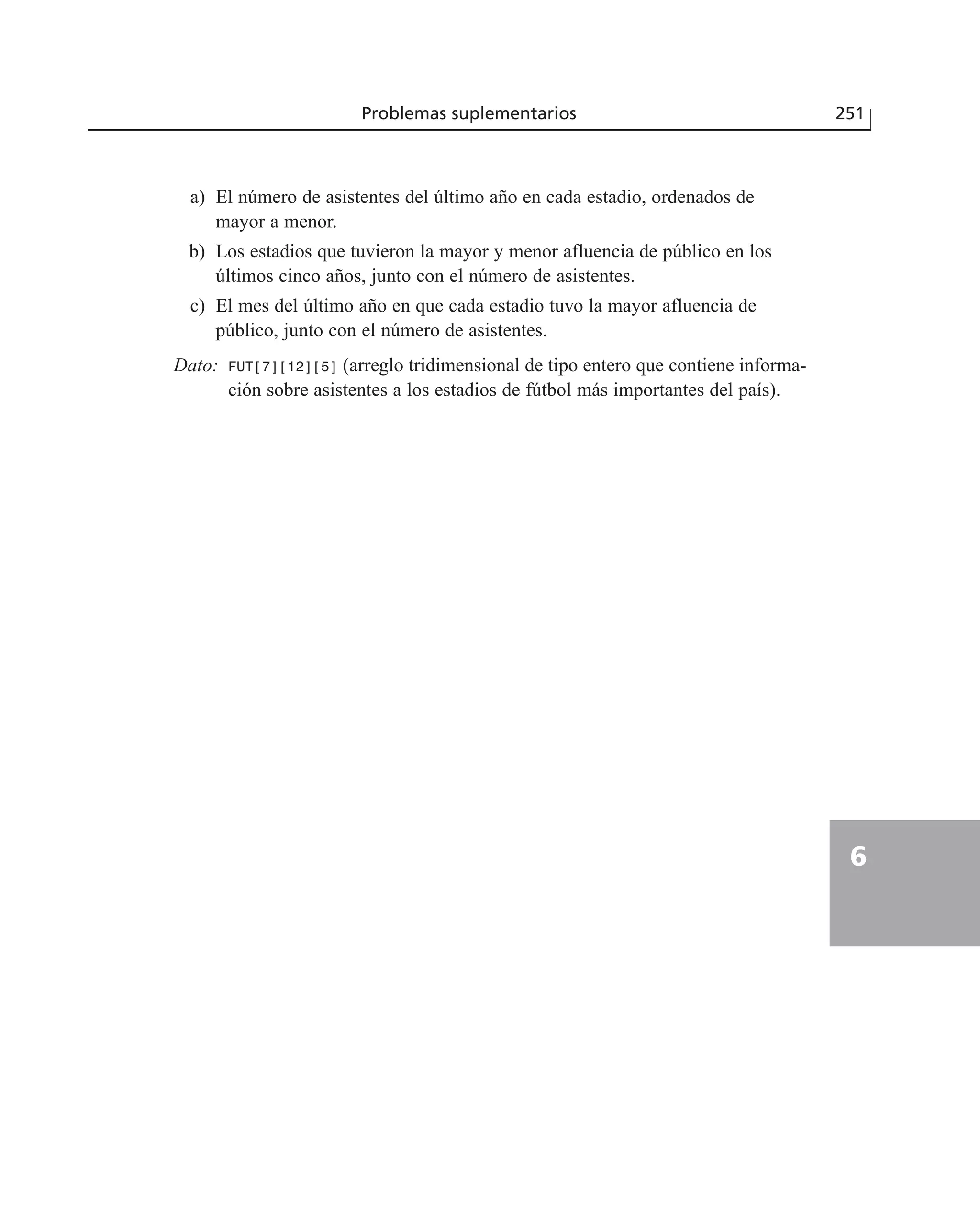 a) El número de asistentes del último año en cada estadio, ordenados de
mayor a menor.
b) Los estadios que tuvieron la mayor y menor afluencia de público en los
últimos cinco años, junto con el número de asistentes.
c) El mes del último año en que cada estadio tuvo la mayor afluencia de
público, junto con el número de asistentes.
Dato: FUT[7][12][5] (arreglo tridimensional de tipo entero que contiene informa-
ción sobre asistentes a los estadios de fútbol más importantes del país).
Problemas suplementarios 251
6
 