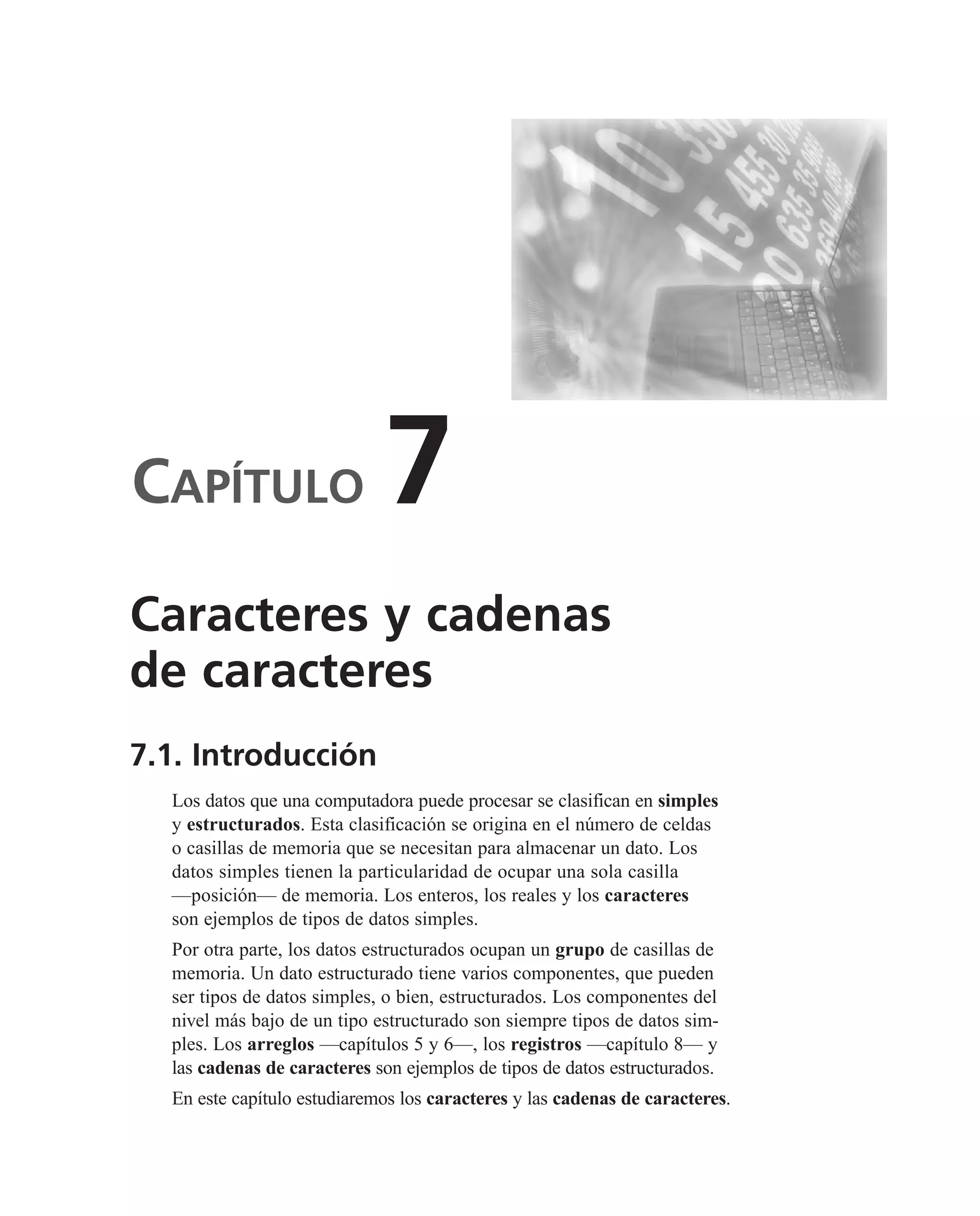CAPÍTULO 7
7.1. Introducción
Los datos que una computadora puede procesar se clasifican en simples
y estructurados. Esta clasificación se origina en el número de celdas
o casillas de memoria que se necesitan para almacenar un dato. Los
datos simples tienen la particularidad de ocupar una sola casilla
—posición— de memoria. Los enteros, los reales y los caracteres
son ejemplos de tipos de datos simples.
Por otra parte, los datos estructurados ocupan un grupo de casillas de
memoria. Un dato estructurado tiene varios componentes, que pueden
ser tipos de datos simples, o bien, estructurados. Los componentes del
nivel más bajo de un tipo estructurado son siempre tipos de datos sim-
ples. Los arreglos —capítulos 5 y 6—, los registros —capítulo 8— y
las cadenas de caracteres son ejemplos de tipos de datos estructurados.
En este capítulo estudiaremos los caracteres y las cadenas de caracteres.
Caracteres y cadenas
de caracteres
 