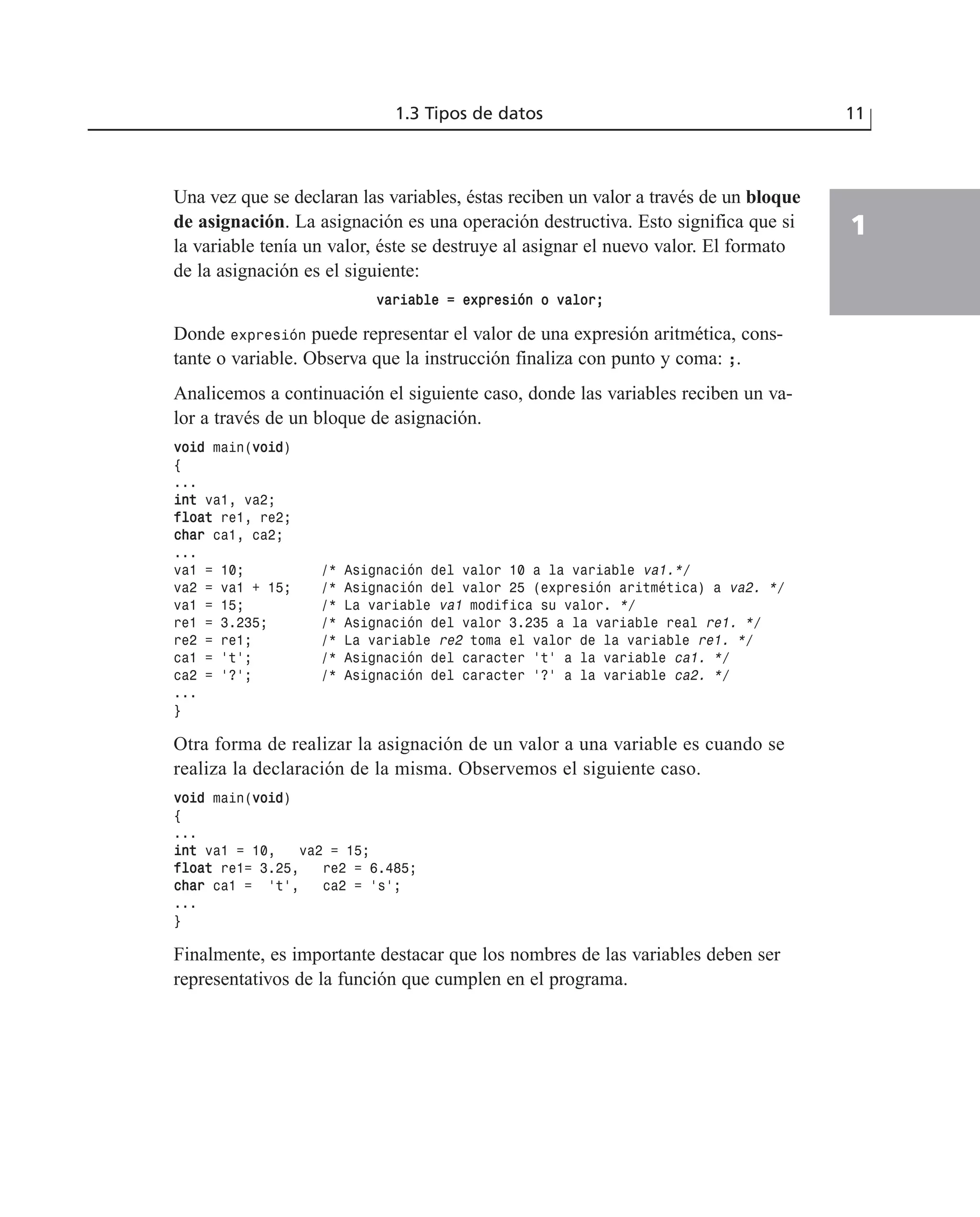 Una vez que se declaran las variables, éstas reciben un valor a través de un bloque
de asignación. La asignación es una operación destructiva. Esto significa que si
la variable tenía un valor, éste se destruye al asignar el nuevo valor. El formato
de la asignación es el siguiente:
vvaarriiaabbllee == eexxpprreessiióónn oo vvaalloorr;;
Donde expresión puede representar el valor de una expresión aritmética, cons-
tante o variable. Observa que la instrucción finaliza con punto y coma: ;.
Analicemos a continuación el siguiente caso, donde las variables reciben un va-
lor a través de un bloque de asignación.
vvooiidd main(vvooiidd)
{
...
iinntt va1, va2;
ffllooaatt re1, re2;
cchhaarr ca1, ca2;
...
va1 = 10; /* Asignación del valor 10 a la variable va1.*/
va2 = va1 + 15; /* Asignación del valor 25 (expresión aritmética) a va2. */
va1 = 15; /* La variable va1 modifica su valor. */
re1 = 3.235; /* Asignación del valor 3.235 a la variable real re1. */
re2 = re1; /* La variable re2 toma el valor de la variable re1. */
ca1 = ‘t’; /* Asignación del caracter ‘t’ a la variable ca1. */
ca2 = ‘?’; /* Asignación del caracter ‘?’ a la variable ca2. */
...
}
Otra forma de realizar la asignación de un valor a una variable es cuando se
realiza la declaración de la misma. Observemos el siguiente caso.
vvooiidd main(vvooiidd)
{
...
iinntt va1 = 10, va2 = 15;
ffllooaatt re1= 3.25, re2 = 6.485;
cchhaarr ca1 = ‘t’, ca2 = ‘s’;
...
}
Finalmente, es importante destacar que los nombres de las variables deben ser
representativos de la función que cumplen en el programa.
1.3 Tipos de datos 11
1
 