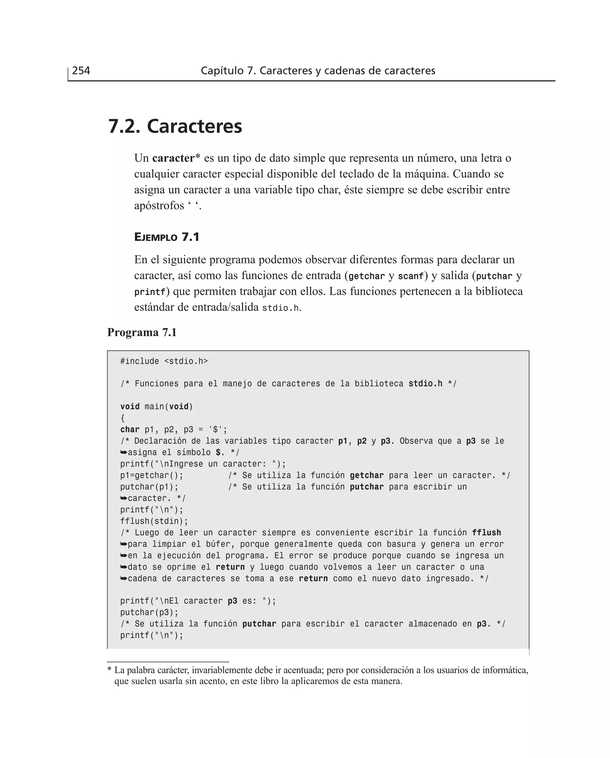 7.2. Caracteres
Un caracter* es un tipo de dato simple que representa un número, una letra o
cualquier caracter especial disponible del teclado de la máquina. Cuando se
asigna un caracter a una variable tipo char, éste siempre se debe escribir entre
apóstrofos ‘ ‘.
EJEMPLO 7.1
En el siguiente programa podemos observar diferentes formas para declarar un
caracter, así como las funciones de entrada (ggeettcchhaarr y ssccaannff) y salida (ppuuttcchhaarr y
pprriinnttff) que permiten trabajar con ellos. Las funciones pertenecen a la biblioteca
estándar de entrada/salida stdio.h.
254 Capítulo 7. Caracteres y cadenas de caracteres
Programa 7.1
#include <stdio.h>
/* Funciones para el manejo de caracteres de la biblioteca ssttddiioo..hh */
void main(void)
{
char p1, p2, p3 = ‘$’;
/* Declaración de las variables tipo caracter p1, p2 y p3. Observa que a p3 se le
➥asigna el símbolo $. */
printf(”nIngrese un caracter: ”);
p1=getchar(); /* Se utiliza la función getchar para leer un caracter. */
putchar(p1); /* Se utiliza la función putchar para escribir un
➥caracter. */
printf(”n”);
fflush(stdin);
/* Luego de leer un caracter siempre es conveniente escribir la función fflush
➥para limpiar el búfer, porque generalmente queda con basura y genera un error
➥en la ejecución del programa. El error se produce porque cuando se ingresa un
➥dato se oprime el return y luego cuando volvemos a leer un caracter o una
➥cadena de caracteres se toma a ese return como el nuevo dato ingresado. */
printf(”nEl caracter p3 es: ”);
putchar(p3);
/* Se utiliza la función putchar para escribir el caracter almacenado en p3. */
printf(”n”);
* La palabra carácter, invariablemente debe ir acentuada; pero por consideración a los usuarios de informática,
que suelen usarla sin acento, en este libro la aplicaremos de esta manera.
 