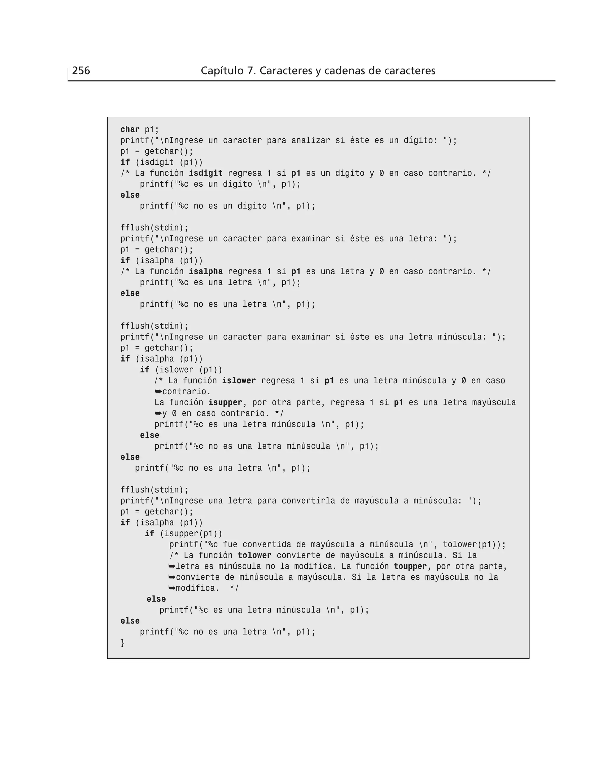 256 Capítulo 7. Caracteres y cadenas de caracteres
char p1;
printf(”nIngrese un caracter para analizar si éste es un dígito: ”);
p1 = getchar();
if (isdigit (p1))
/* La función isdigit regresa 1 si p1 es un dígito y 0 en caso contrario. */
printf(”%c es un dígito n”, p1);
else
printf(”%c no es un dígito n”, p1);
fflush(stdin);
printf(”nIngrese un caracter para examinar si éste es una letra: ”);
p1 = getchar();
if (isalpha (p1))
/* La función isalpha regresa 1 si p1 es una letra y 0 en caso contrario. */
printf(”%c es una letra n”, p1);
else
printf(”%c no es una letra n”, p1);
fflush(stdin);
printf(”nIngrese un caracter para examinar si éste es una letra minúscula: ”);
p1 = getchar();
if (isalpha (p1))
if (islower (p1))
/* La función islower regresa 1 si p1 es una letra minúscula y 0 en caso
➥contrario.
La función isupper, por otra parte, regresa 1 si p1 es una letra mayúscula
➥y 0 en caso contrario. */
printf(”%c es una letra minúscula n”, p1);
else
printf(”%c no es una letra minúscula n”, p1);
else
printf(”%c no es una letra n”, p1);
fflush(stdin);
printf(”nIngrese una letra para convertirla de mayúscula a minúscula: ”);
p1 = getchar();
if (isalpha (p1))
if (isupper(p1))
printf(”%c fue convertida de mayúscula a minúscula n”, tolower(p1));
/* La función tolower convierte de mayúscula a minúscula. Si la
➥letra es minúscula no la modifica. La función toupper, por otra parte,
➥convierte de minúscula a mayúscula. Si la letra es mayúscula no la
➥modifica. */
else
printf(”%c es una letra minúscula n”, p1);
else
printf(”%c no es una letra n”, p1);
}
 
