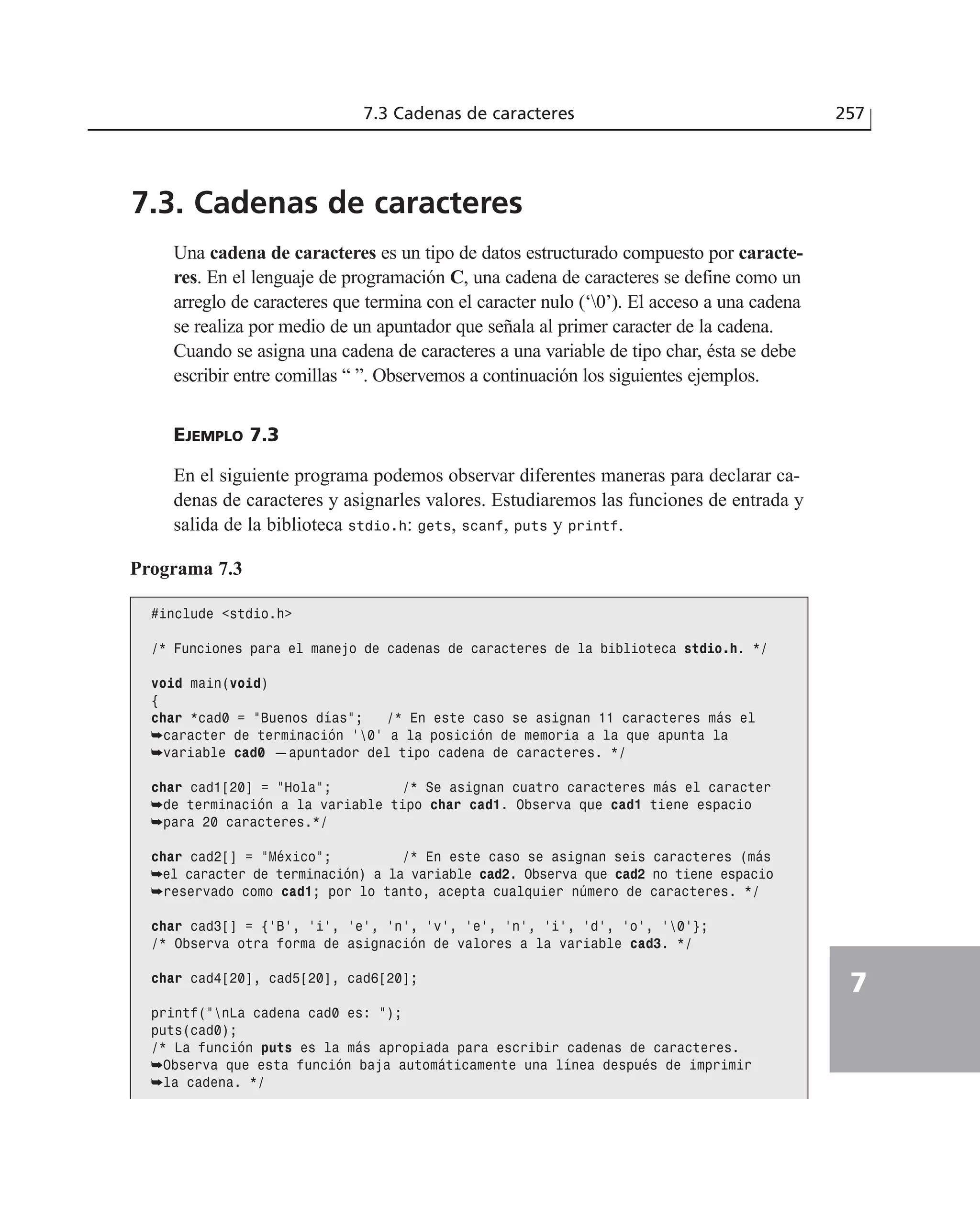 7.3. Cadenas de caracteres
Una cadena de caracteres es un tipo de datos estructurado compuesto por caracte-
res. En el lenguaje de programación C, una cadena de caracteres se define como un
arreglo de caracteres que termina con el caracter nulo (‘0’). El acceso a una cadena
se realiza por medio de un apuntador que señala al primer caracter de la cadena.
Cuando se asigna una cadena de caracteres a una variable de tipo char, ésta se debe
escribir entre comillas “ ”. Observemos a continuación los siguientes ejemplos.
EJEMPLO 7.3
En el siguiente programa podemos observar diferentes maneras para declarar ca-
denas de caracteres y asignarles valores. Estudiaremos las funciones de entrada y
salida de la biblioteca stdio.h: gets, scanf, puts y printf.
7.3 Cadenas de caracteres 257
7
Programa 7.3
#include <stdio.h>
/* Funciones para el manejo de cadenas de caracteres de la biblioteca stdio.h. */
void main(void)
{
char *cad0 = ”Buenos días”; /* En este caso se asignan 11 caracteres más el
➥caracter de terminación ‘0’ a la posición de memoria a la que apunta la
➥variable cad0 —apuntador del tipo cadena de caracteres. */
char cad1[20] = ”Hola”; /* Se asignan cuatro caracteres más el caracter
➥de terminación a la variable tipo char cad1. Observa que cad1 tiene espacio
➥para 20 caracteres.*/
char cad2[] = ”México”; /* En este caso se asignan seis caracteres (más
➥el caracter de terminación) a la variable cad2. Observa que cad2 no tiene espacio
➥reservado como cad1; por lo tanto, acepta cualquier número de caracteres. */
char cad3[] = {‘B’, ‘i’, ‘e’, ‘n’, ‘v’, ‘e’, ‘n’, ‘i’, ‘d’, ‘o’, ‘0’};
/* Observa otra forma de asignación de valores a la variable cad3. */
char cad4[20], cad5[20], cad6[20];
printf(”nLa cadena cad0 es: ”);
puts(cad0);
/* La función puts es la más apropiada para escribir cadenas de caracteres.
➥Observa que esta función baja automáticamente una línea después de imprimir
➥la cadena. */
 