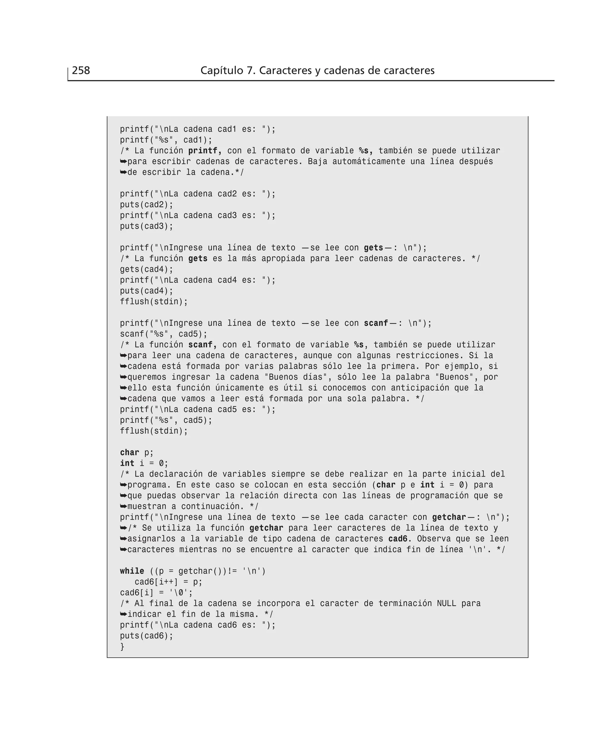 258 Capítulo 7. Caracteres y cadenas de caracteres
printf(”nLa cadena cad1 es: ”);
printf(”%s”, cad1);
/* La función printf, con el formato de variable %s, también se puede utilizar
➥para escribir cadenas de caracteres. Baja automáticamente una línea después
➥de escribir la cadena.*/
printf(”nLa cadena cad2 es: ”);
puts(cad2);
printf(”nLa cadena cad3 es: ”);
puts(cad3);
printf(”nIngrese una línea de texto —se lee con gets—: n”);
/* La función gets es la más apropiada para leer cadenas de caracteres. */
gets(cad4);
printf(”nLa cadena cad4 es: ”);
puts(cad4);
fflush(stdin);
printf(”nIngrese una línea de texto —se lee con scanf—: n”);
scanf(”%s”, cad5);
/* La función scanf, con el formato de variable %s, también se puede utilizar
➥para leer una cadena de caracteres, aunque con algunas restricciones. Si la
➥cadena está formada por varias palabras sólo lee la primera. Por ejemplo, si
➥queremos ingresar la cadena “Buenos días”, sólo lee la palabra “Buenos”, por
➥ello esta función únicamente es útil si conocemos con anticipación que la
➥cadena que vamos a leer está formada por una sola palabra. */
printf(”nLa cadena cad5 es: ”);
printf(”%s”, cad5);
fflush(stdin);
char p;
int i = 0;
/* La declaración de variables siempre se debe realizar en la parte inicial del
➥programa. En este caso se colocan en esta sección (char p e int i = 0) para
➥que puedas observar la relación directa con las líneas de programación que se
➥muestran a continuación. */
printf(”nIngrese una línea de texto —se lee cada caracter con getchar—: n”);
➥/* Se utiliza la función getchar para leer caracteres de la línea de texto y
➥asignarlos a la variable de tipo cadena de caracteres cad6. Observa que se leen
➥caracteres mientras no se encuentre al caracter que indica fin de línea ‘n’. */
while ((p = getchar())!= ‘n’)
cad6[i++] = p;
cad6[i] = ‘0’;
/* Al final de la cadena se incorpora el caracter de terminación NULL para
➥indicar el fin de la misma. */
printf(”nLa cadena cad6 es: ”);
puts(cad6);
}
 