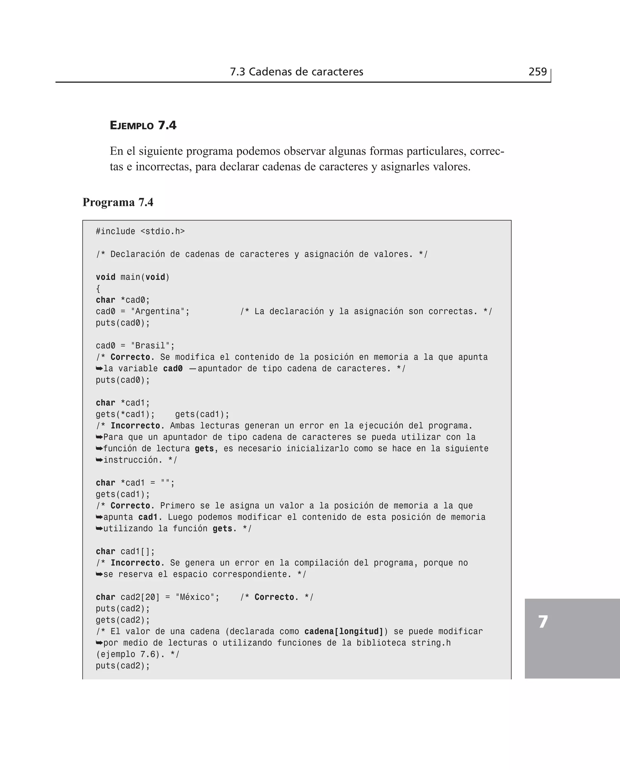 EJEMPLO 7.4
En el siguiente programa podemos observar algunas formas particulares, correc-
tas e incorrectas, para declarar cadenas de caracteres y asignarles valores.
7.3 Cadenas de caracteres 259
7
Programa 7.4
#include <stdio.h>
/* Declaración de cadenas de caracteres y asignación de valores. */
void main(void)
{
char *cad0;
cad0 = ”Argentina”; /* La declaración y la asignación son correctas. */
puts(cad0);
cad0 = ”Brasil”;
/* Correcto. Se modifica el contenido de la posición en memoria a la que apunta
➥la variable cad0 —apuntador de tipo cadena de caracteres. */
puts(cad0);
char *cad1;
gets(*cad1); gets(cad1);
/* Incorrecto. Ambas lecturas generan un error en la ejecución del programa.
➥Para que un apuntador de tipo cadena de caracteres se pueda utilizar con la
➥función de lectura gets, es necesario inicializarlo como se hace en la siguiente
➥instrucción. */
char *cad1 = ””;
gets(cad1);
/* Correcto. Primero se le asigna un valor a la posición de memoria a la que
➥apunta cad1. Luego podemos modificar el contenido de esta posición de memoria
➥utilizando la función gets. */
char cad1[];
/* Incorrecto. Se genera un error en la compilación del programa, porque no
➥se reserva el espacio correspondiente. */
char cad2[20] = ”México”; /* Correcto. */
puts(cad2);
gets(cad2);
/* El valor de una cadena (declarada como cadena[longitud]) se puede modificar
➥por medio de lecturas o utilizando funciones de la biblioteca string.h
(ejemplo 7.6). */
puts(cad2);
 