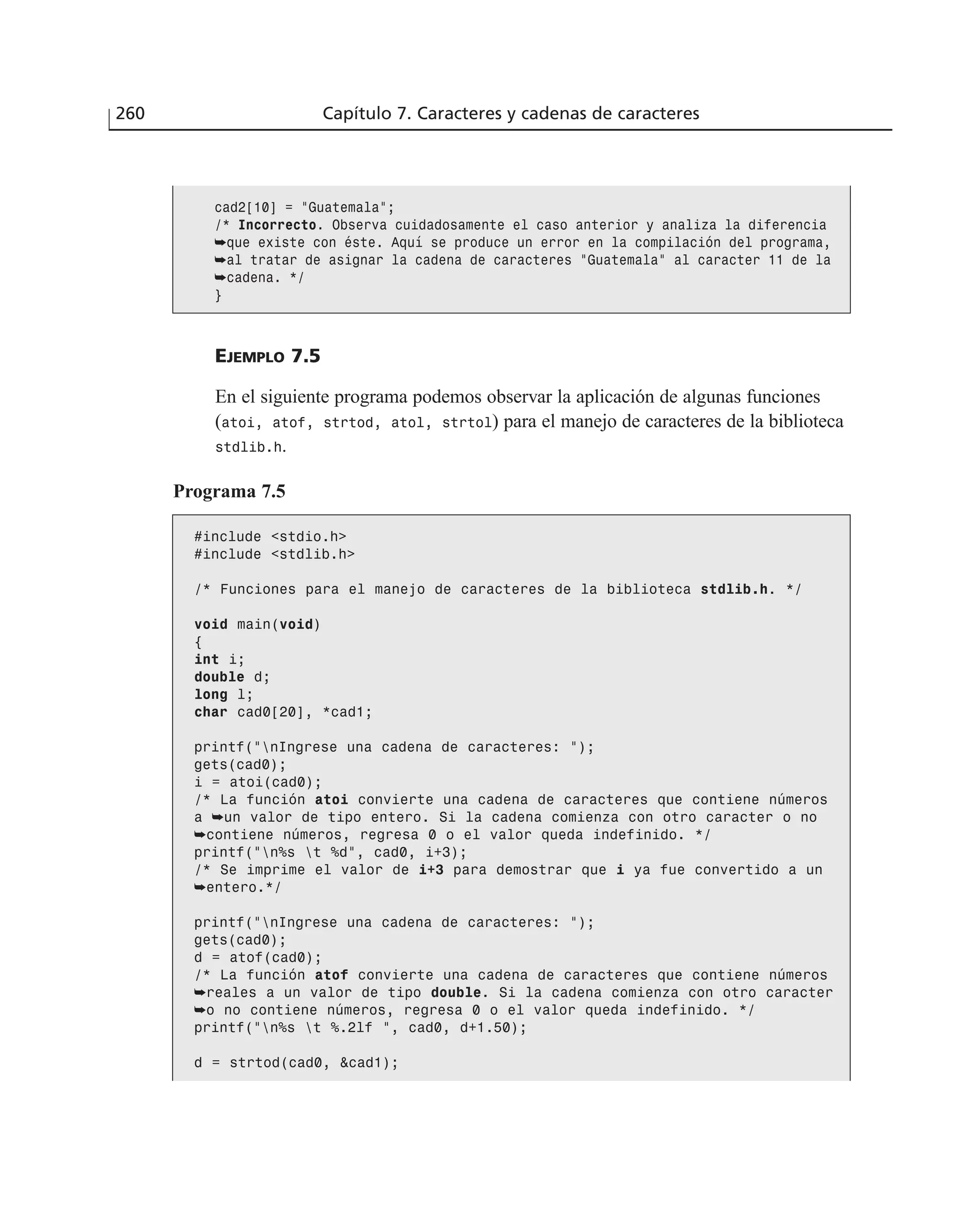 260 Capítulo 7. Caracteres y cadenas de caracteres
EJEMPLO 7.5
En el siguiente programa podemos observar la aplicación de algunas funciones
(atoi, atof, strtod, atol, strtol) para el manejo de caracteres de la biblioteca
stdlib.h.
Programa 7.5
#include <stdio.h>
#include <stdlib.h>
/* Funciones para el manejo de caracteres de la biblioteca stdlib.h. */
void main(void)
{
int i;
double d;
long l;
char cad0[20], *cad1;
printf(”nIngrese una cadena de caracteres: “);
gets(cad0);
i = atoi(cad0);
/* La función atoi convierte una cadena de caracteres que contiene números
a ➥un valor de tipo entero. Si la cadena comienza con otro caracter o no
➥contiene números, regresa 0 o el valor queda indefinido. */
printf(”n%s t %d”, cad0, i+3);
/* Se imprime el valor de i+3 para demostrar que i ya fue convertido a un
➥entero.*/
printf(”nIngrese una cadena de caracteres: “);
gets(cad0);
d = atof(cad0);
/* La función atof convierte una cadena de caracteres que contiene números
➥reales a un valor de tipo double. Si la cadena comienza con otro caracter
➥o no contiene números, regresa 0 o el valor queda indefinido. */
printf(”n%s t %.2lf ”, cad0, d+1.50);
d = strtod(cad0, &cad1);
cad2[10] = ”Guatemala”;
/* Incorrecto. Observa cuidadosamente el caso anterior y analiza la diferencia
➥que existe con éste. Aquí se produce un error en la compilación del programa,
➥al tratar de asignar la cadena de caracteres ”Guatemala” al caracter 11 de la
➥cadena. */
}
 