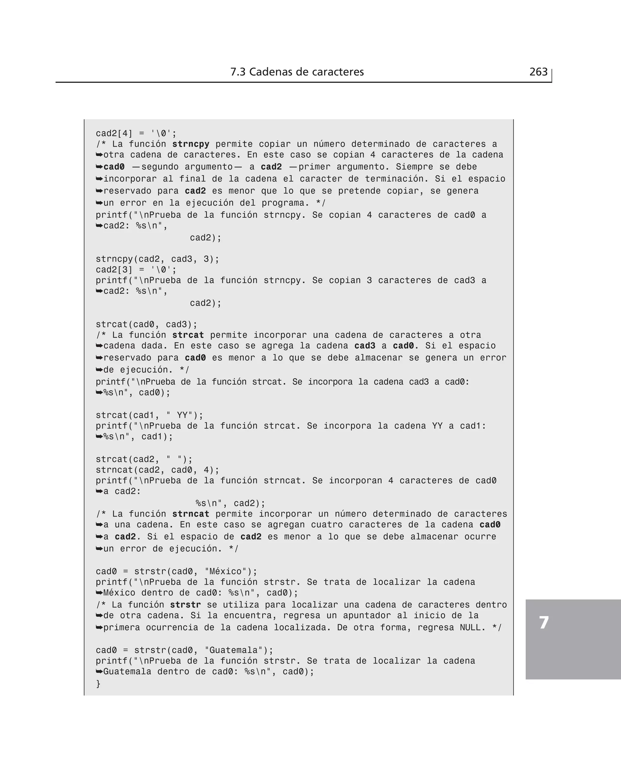 7.3 Cadenas de caracteres 263
7
cad2[4] = ‘0’;
/* La función strncpy permite copiar un número determinado de caracteres a
➥otra cadena de caracteres. En este caso se copian 4 caracteres de la cadena
➥cad0 —segundo argumento— a cad2 —primer argumento. Siempre se debe
➥incorporar al final de la cadena el caracter de terminación. Si el espacio
➥reservado para cad2 es menor que lo que se pretende copiar, se genera
➥un error en la ejecución del programa. */
printf(”nPrueba de la función strncpy. Se copian 4 caracteres de cad0 a
➥cad2: %sn”,
cad2);
strncpy(cad2, cad3, 3);
cad2[3] = ‘0’;
printf(”nPrueba de la función strncpy. Se copian 3 caracteres de cad3 a
➥cad2: %sn”,
cad2);
strcat(cad0, cad3);
/* La función strcat permite incorporar una cadena de caracteres a otra
➥cadena dada. En este caso se agrega la cadena cad3 a cad0. Si el espacio
➥reservado para cad0 es menor a lo que se debe almacenar se genera un error
➥de ejecución. */
printf(”nPrueba de la función strcat. Se incorpora la cadena cad3 a cad0:
➥%sn”, cad0);
strcat(cad1, ” YY”);
printf(”nPrueba de la función strcat. Se incorpora la cadena YY a cad1:
➥%sn”, cad1);
strcat(cad2, ” ”);
strncat(cad2, cad0, 4);
printf(”nPrueba de la función strncat. Se incorporan 4 caracteres de cad0
➥a cad2:
%sn”, cad2);
/* La función strncat permite incorporar un número determinado de caracteres
➥a una cadena. En este caso se agregan cuatro caracteres de la cadena cad0
➥a cad2. Si el espacio de cad2 es menor a lo que se debe almacenar ocurre
➥un error de ejecución. */
cad0 = strstr(cad0, “México”);
printf(”nPrueba de la función strstr. Se trata de localizar la cadena
➥México dentro de cad0: %sn”, cad0);
/* La función strstr se utiliza para localizar una cadena de caracteres dentro
➥de otra cadena. Si la encuentra, regresa un apuntador al inicio de la
➥primera ocurrencia de la cadena localizada. De otra forma, regresa NULL. */
cad0 = strstr(cad0, “Guatemala”);
printf(”nPrueba de la función strstr. Se trata de localizar la cadena
➥Guatemala dentro de cad0: %sn”, cad0);
}
 