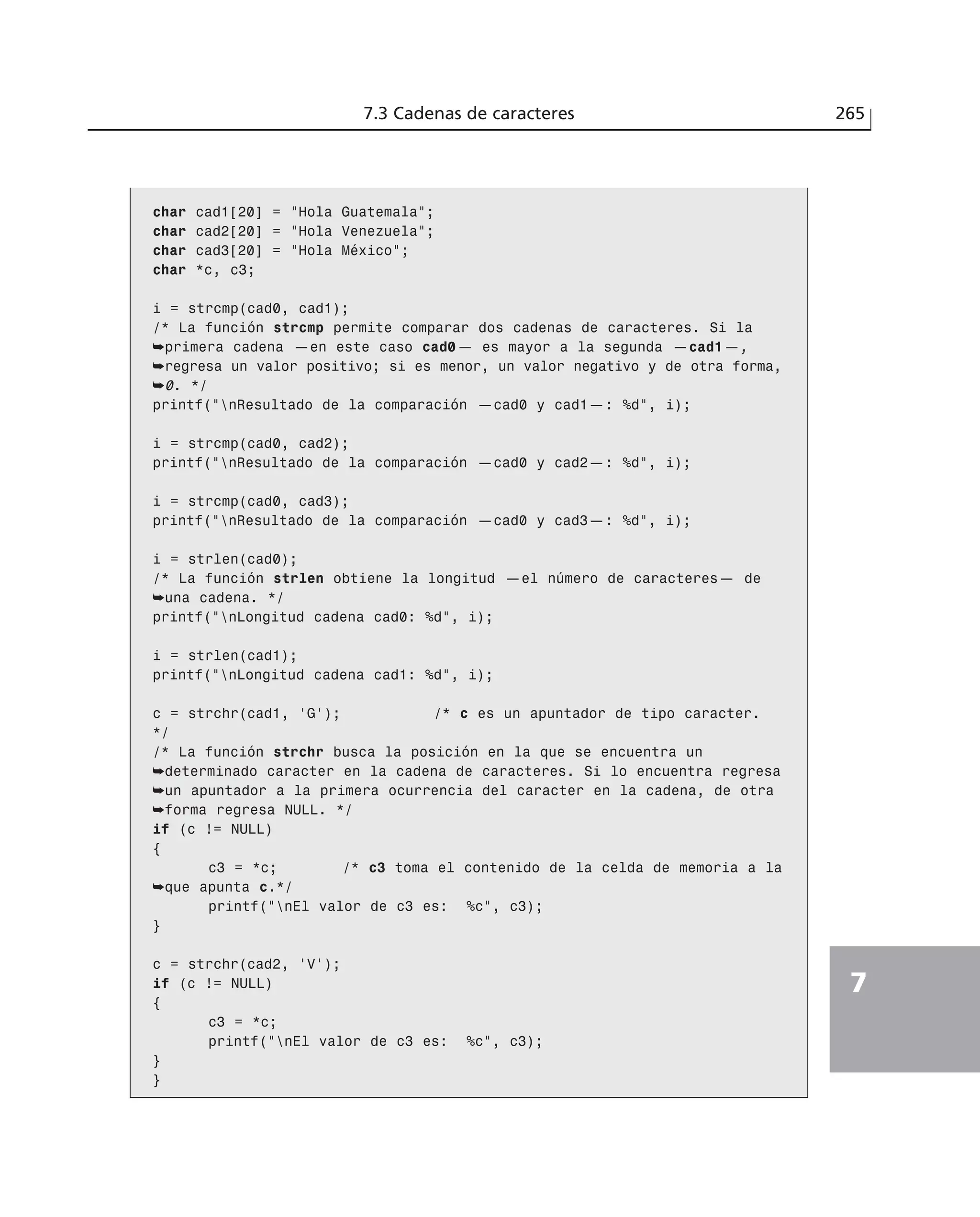 char cad1[20] = ”Hola Guatemala”;
char cad2[20] = ”Hola Venezuela”;
char cad3[20] = ”Hola México”;
char *c, c3;
i = strcmp(cad0, cad1);
/* La función strcmp permite comparar dos cadenas de caracteres. Si la
➥primera cadena —en este caso cad0— es mayor a la segunda —cad1—,
➥regresa un valor positivo; si es menor, un valor negativo y de otra forma,
➥0. */
printf(”nResultado de la comparación —cad0 y cad1—: %d”, i);
i = strcmp(cad0, cad2);
printf(”nResultado de la comparación —cad0 y cad2—: %d”, i);
i = strcmp(cad0, cad3);
printf(”nResultado de la comparación —cad0 y cad3—: %d”, i);
i = strlen(cad0);
/* La función strlen obtiene la longitud —el número de caracteres— de
➥una cadena. */
printf(”nLongitud cadena cad0: %d”, i);
i = strlen(cad1);
printf(”nLongitud cadena cad1: %d”, i);
c = strchr(cad1, ‘G’); /* c es un apuntador de tipo caracter.
*/
/* La función strchr busca la posición en la que se encuentra un
➥determinado caracter en la cadena de caracteres. Si lo encuentra regresa
➥un apuntador a la primera ocurrencia del caracter en la cadena, de otra
➥forma regresa NULL. */
if (c != NULL)
{
c3 = *c; /* c3 toma el contenido de la celda de memoria a la
➥que apunta c.*/
printf(”nEl valor de c3 es: %c”, c3);
}
c = strchr(cad2, ‘V’);
if (c != NULL)
{
c3 = *c;
printf(”nEl valor de c3 es: %c”, c3);
}
}
7.3 Cadenas de caracteres 265
7
 