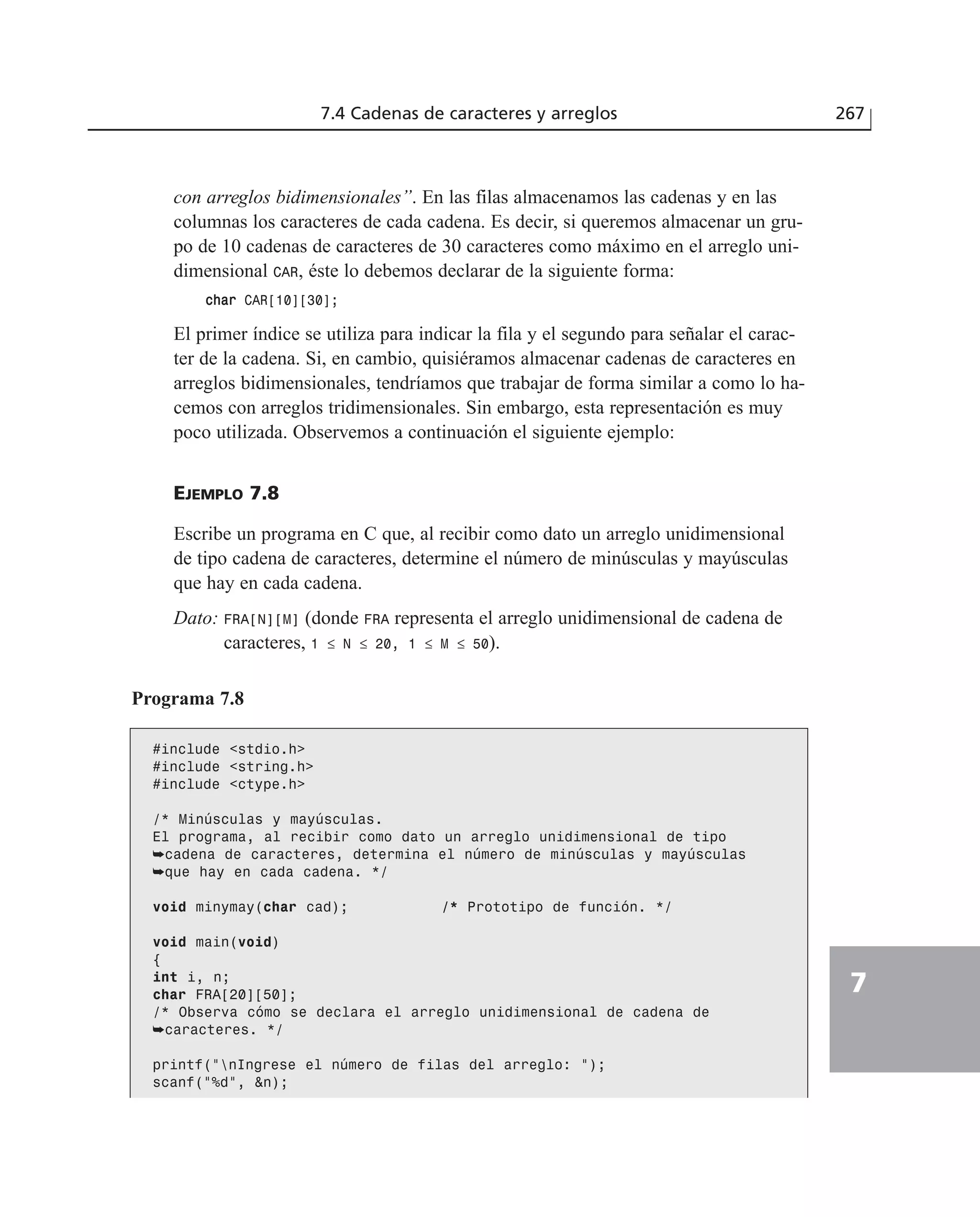 7.4 Cadenas de caracteres y arreglos 267
7
con arreglos bidimensionales”. En las filas almacenamos las cadenas y en las
columnas los caracteres de cada cadena. Es decir, si queremos almacenar un gru-
po de 10 cadenas de caracteres de 30 caracteres como máximo en el arreglo uni-
dimensional CAR, éste lo debemos declarar de la siguiente forma:
cchhaarr CAR[10][30];
El primer índice se utiliza para indicar la fila y el segundo para señalar el carac-
ter de la cadena. Si, en cambio, quisiéramos almacenar cadenas de caracteres en
arreglos bidimensionales, tendríamos que trabajar de forma similar a como lo ha-
cemos con arreglos tridimensionales. Sin embargo, esta representación es muy
poco utilizada. Observemos a continuación el siguiente ejemplo:
EJEMPLO 7.8
Escribe un programa en C que, al recibir como dato un arreglo unidimensional
de tipo cadena de caracteres, determine el número de minúsculas y mayúsculas
que hay en cada cadena.
Dato: FRA[N][M] (donde FRA representa el arreglo unidimensional de cadena de
caracteres, 1 ≤ N ≤ 20, 1 ≤ M ≤ 50).
Programa 7.8
#include <stdio.h>
#include <string.h>
#include <ctype.h>
/* Minúsculas y mayúsculas.
El programa, al recibir como dato un arreglo unidimensional de tipo
➥cadena de caracteres, determina el número de minúsculas y mayúsculas
➥que hay en cada cadena. */
void minymay(char cad); /* Prototipo de función. */
void main(void)
{
int i, n;
char FRA[20][50];
/* Observa cómo se declara el arreglo unidimensional de cadena de
➥caracteres. */
printf(”nIngrese el número de filas del arreglo: ”);
scanf(”%d”, &n);
 