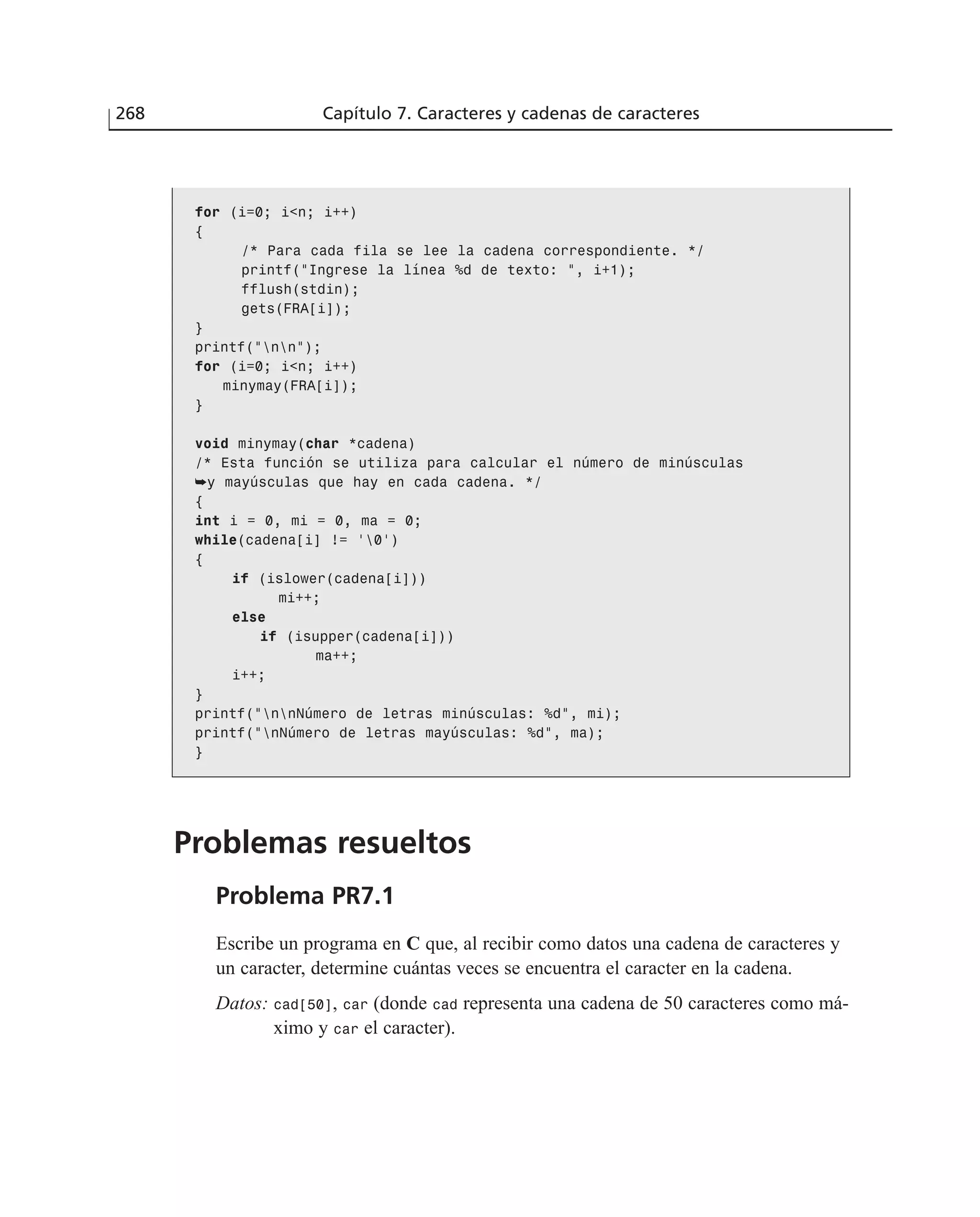 for (i=0; i<n; i++)
{
/* Para cada fila se lee la cadena correspondiente. */
printf(”Ingrese la línea %d de texto: ”, i+1);
fflush(stdin);
gets(FRA[i]);
}
printf(”nn”);
for (i=0; i<n; i++)
minymay(FRA[i]);
}
void minymay(char *cadena)
/* Esta función se utiliza para calcular el número de minúsculas
➥y mayúsculas que hay en cada cadena. */
{
int i = 0, mi = 0, ma = 0;
while(cadena[i] != ‘0’)
{
if (islower(cadena[i]))
mi++;
else
if (isupper(cadena[i]))
ma++;
i++;
}
printf(”nnNúmero de letras minúsculas: %d”, mi);
printf(”nNúmero de letras mayúsculas: %d”, ma);
}
Problemas resueltos
Problema PR7.1
Escribe un programa en C que, al recibir como datos una cadena de caracteres y
un caracter, determine cuántas veces se encuentra el caracter en la cadena.
Datos: cad[50], car (donde cad representa una cadena de 50 caracteres como má-
ximo y car el caracter).
268 Capítulo 7. Caracteres y cadenas de caracteres
 
