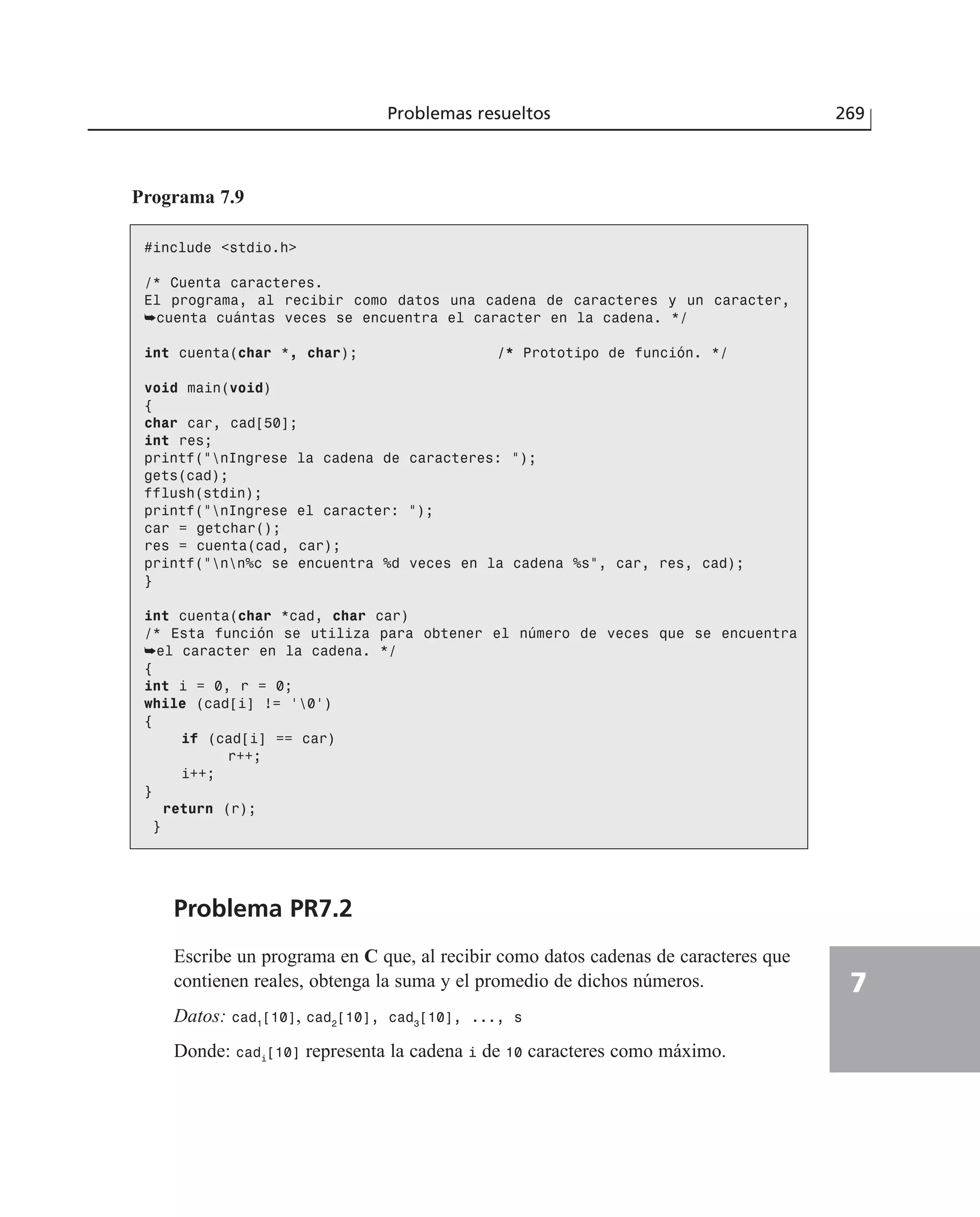 Problemas resueltos 269
7
Programa 7.9
#include <stdio.h>
/* Cuenta caracteres.
El programa, al recibir como datos una cadena de caracteres y un caracter,
➥cuenta cuántas veces se encuentra el caracter en la cadena. */
int cuenta(char *, char); /* Prototipo de función. */
void main(void)
{
char car, cad[50];
int res;
printf(”nIngrese la cadena de caracteres: ”);
gets(cad);
fflush(stdin);
printf(”nIngrese el caracter: ”);
car = getchar();
res = cuenta(cad, car);
printf(”nn%c se encuentra %d veces en la cadena %s”, car, res, cad);
}
int cuenta(char *cad, char car)
/* Esta función se utiliza para obtener el número de veces que se encuentra
➥el caracter en la cadena. */
{
int i = 0, r = 0;
while (cad[i] != ‘0’)
{
if (cad[i] == car)
r++;
i++;
}
return (r);
}
Problema PR7.2
Escribe un programa en C que, al recibir como datos cadenas de caracteres que
contienen reales, obtenga la suma y el promedio de dichos números.
Datos: cad1
[10], cad2
[10], cad3
[10], ..., s
Donde: cadi
[10] representa la cadena i de 10 caracteres como máximo.
 