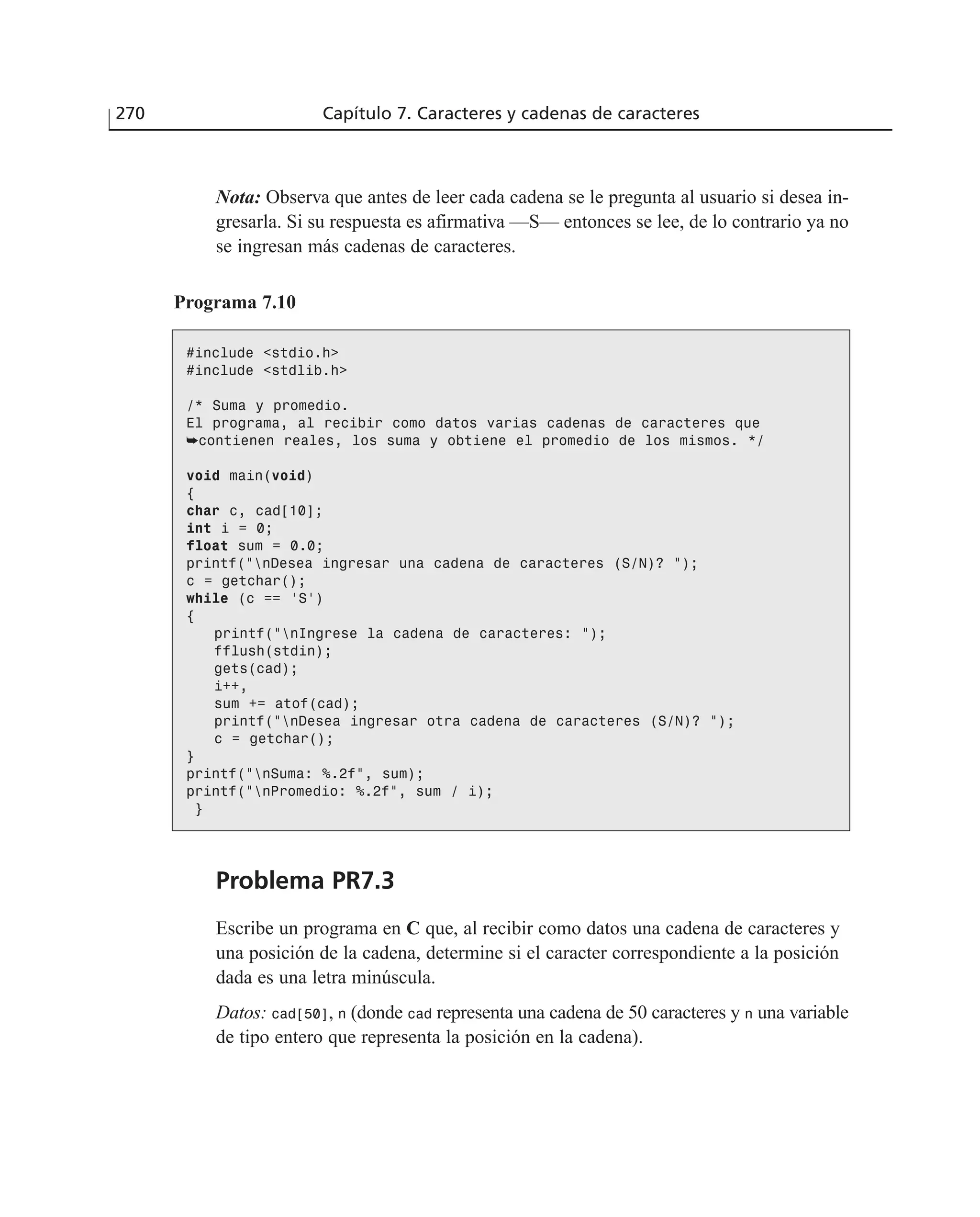 Nota: Observa que antes de leer cada cadena se le pregunta al usuario si desea in-
gresarla. Si su respuesta es afirmativa —S— entonces se lee, de lo contrario ya no
se ingresan más cadenas de caracteres.
Programa 7.10
#include <stdio.h>
#include <stdlib.h>
/* Suma y promedio.
El programa, al recibir como datos varias cadenas de caracteres que
➥contienen reales, los suma y obtiene el promedio de los mismos. */
void main(void)
{
char c, cad[10];
int i = 0;
float sum = 0.0;
printf(”nDesea ingresar una cadena de caracteres (S/N)? ”);
c = getchar();
while (c == ‘S’)
{
printf(”nIngrese la cadena de caracteres: ”);
fflush(stdin);
gets(cad);
i++,
sum += atof(cad);
printf(”nDesea ingresar otra cadena de caracteres (S/N)? ”);
c = getchar();
}
printf(”nSuma: %.2f”, sum);
printf(”nPromedio: %.2f”, sum / i);
}
Problema PR7.3
Escribe un programa en C que, al recibir como datos una cadena de caracteres y
una posición de la cadena, determine si el caracter correspondiente a la posición
dada es una letra minúscula.
Datos: cad[50], n (donde cad representa una cadena de 50 caracteres y n una variable
de tipo entero que representa la posición en la cadena).
270 Capítulo 7. Caracteres y cadenas de caracteres
 