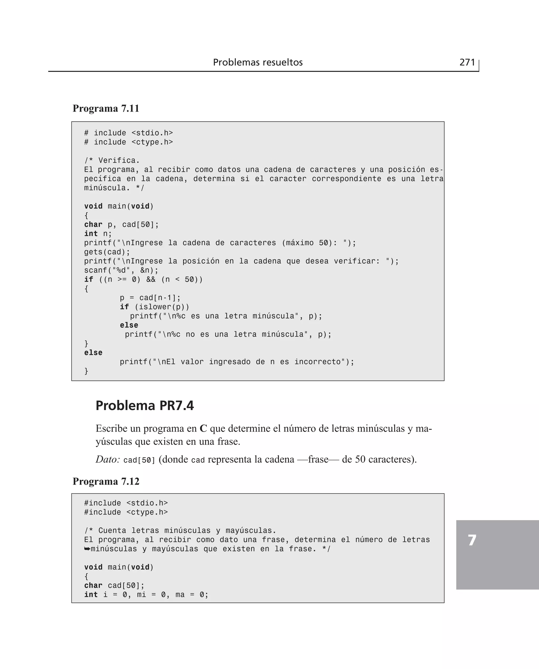 Problemas resueltos 271
7
Programa 7.11
# include <stdio.h>
# include <ctype.h>
/* Verifica.
El programa, al recibir como datos una cadena de caracteres y una posición es-
pecífica en la cadena, determina si el caracter correspondiente es una letra
minúscula. */
void main(void)
{
char p, cad[50];
int n;
printf(”nIngrese la cadena de caracteres (máximo 50): ”);
gets(cad);
printf(”nIngrese la posición en la cadena que desea verificar: ”);
scanf(”%d”, &n);
if ((n >= 0) && (n < 50))
{
p = cad[n-1];
if (islower(p))
printf(”n%c es una letra minúscula”, p);
else
printf(”n%c no es una letra minúscula”, p);
}
else
printf(“nEl valor ingresado de n es incorrecto”);
}
Problema PR7.4
Escribe un programa en C que determine el número de letras minúsculas y ma-
yúsculas que existen en una frase.
Dato: cad[50] (donde cad representa la cadena —frase— de 50 caracteres).
Programa 7.12
#include <stdio.h>
#include <ctype.h>
/* Cuenta letras minúsculas y mayúsculas.
El programa, al recibir como dato una frase, determina el número de letras
➥minúsculas y mayúsculas que existen en la frase. */
void main(void)
{
char cad[50];
int i = 0, mi = 0, ma = 0;
 