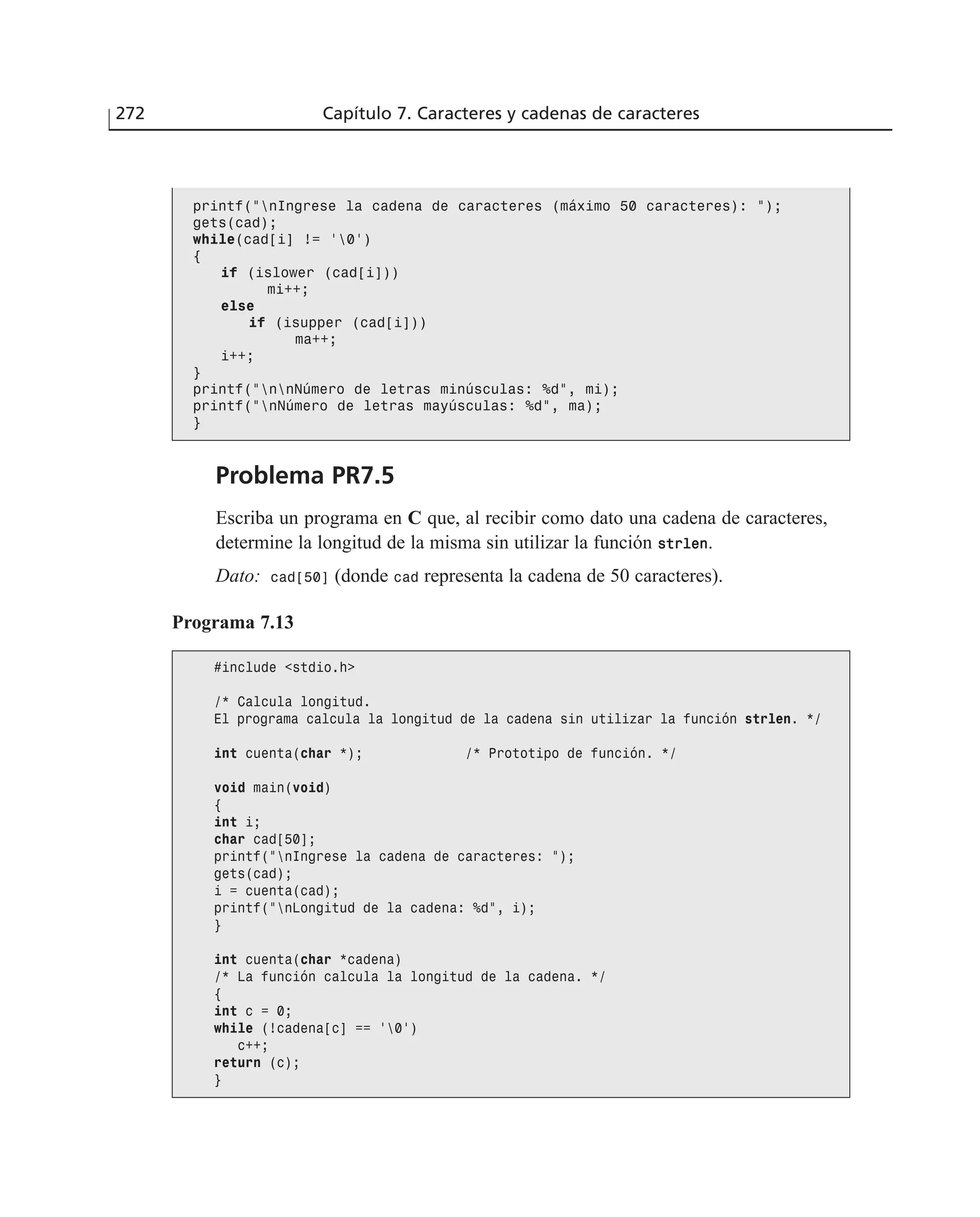 Problema PR7.5
Escriba un programa en C que, al recibir como dato una cadena de caracteres,
determine la longitud de la misma sin utilizar la función ssttrrlleenn.
Dato: cad[50] (donde cad representa la cadena de 50 caracteres).
272 Capítulo 7. Caracteres y cadenas de caracteres
printf(”nIngrese la cadena de caracteres (máximo 50 caracteres): ”);
gets(cad);
while(cad[i] != ‘0’)
{
if (islower (cad[i]))
mi++;
else
if (isupper (cad[i]))
ma++;
i++;
}
printf(”nnNúmero de letras minúsculas: %d”, mi);
printf(”nNúmero de letras mayúsculas: %d”, ma);
}
Programa 7.13
#include <stdio.h>
/* Calcula longitud.
El programa calcula la longitud de la cadena sin utilizar la función strlen. */
int cuenta(char *); /* Prototipo de función. */
void main(void)
{
int i;
char cad[50];
printf(”nIngrese la cadena de caracteres: ”);
gets(cad);
i = cuenta(cad);
printf(”nLongitud de la cadena: %d”, i);
}
int cuenta(char *cadena)
/* La función calcula la longitud de la cadena. */
{
int c = 0;
while (!cadena[c] == ‘0’)
c++;
return (c);
}
 