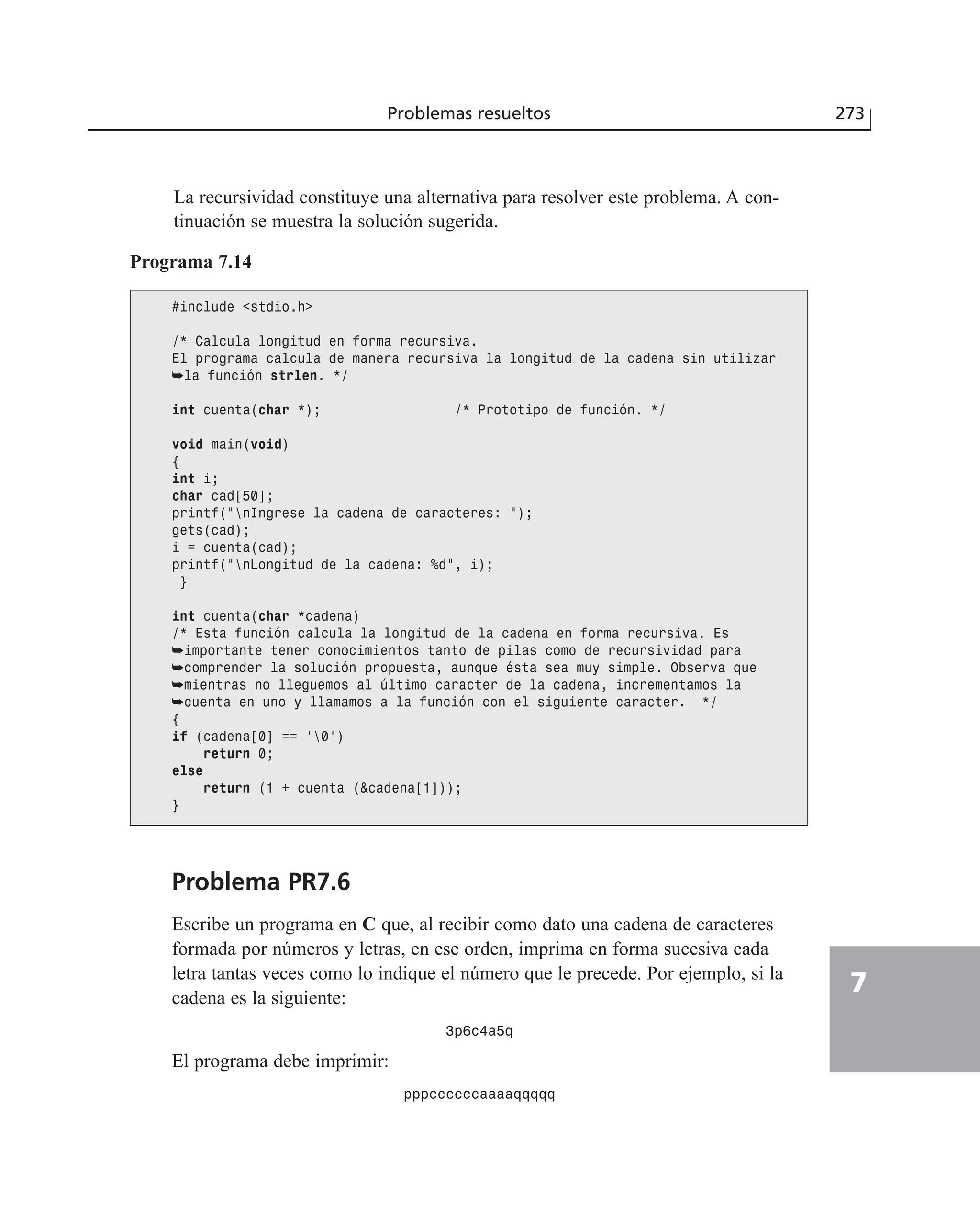 Problemas resueltos 273
7
La recursividad constituye una alternativa para resolver este problema. A con-
tinuación se muestra la solución sugerida.
Programa 7.14
#include <stdio.h>
/* Calcula longitud en forma recursiva.
El programa calcula de manera recursiva la longitud de la cadena sin utilizar
➥la función strlen. */
int cuenta(char *); /* Prototipo de función. */
void main(void)
{
int i;
char cad[50];
printf(”nIngrese la cadena de caracteres: ”);
gets(cad);
i = cuenta(cad);
printf(”nLongitud de la cadena: %d”, i);
}
int cuenta(char *cadena)
/* Esta función calcula la longitud de la cadena en forma recursiva. Es
➥importante tener conocimientos tanto de pilas como de recursividad para
➥comprender la solución propuesta, aunque ésta sea muy simple. Observa que
➥mientras no lleguemos al último caracter de la cadena, incrementamos la
➥cuenta en uno y llamamos a la función con el siguiente caracter. */
{
if (cadena[0] == ‘0’)
return 0;
else
return (1 + cuenta (&cadena[1]));
}
Problema PR7.6
Escribe un programa en C que, al recibir como dato una cadena de caracteres
formada por números y letras, en ese orden, imprima en forma sucesiva cada
letra tantas veces como lo indique el número que le precede. Por ejemplo, si la
cadena es la siguiente:
3p6c4a5q
El programa debe imprimir:
pppccccccaaaaqqqqq
 