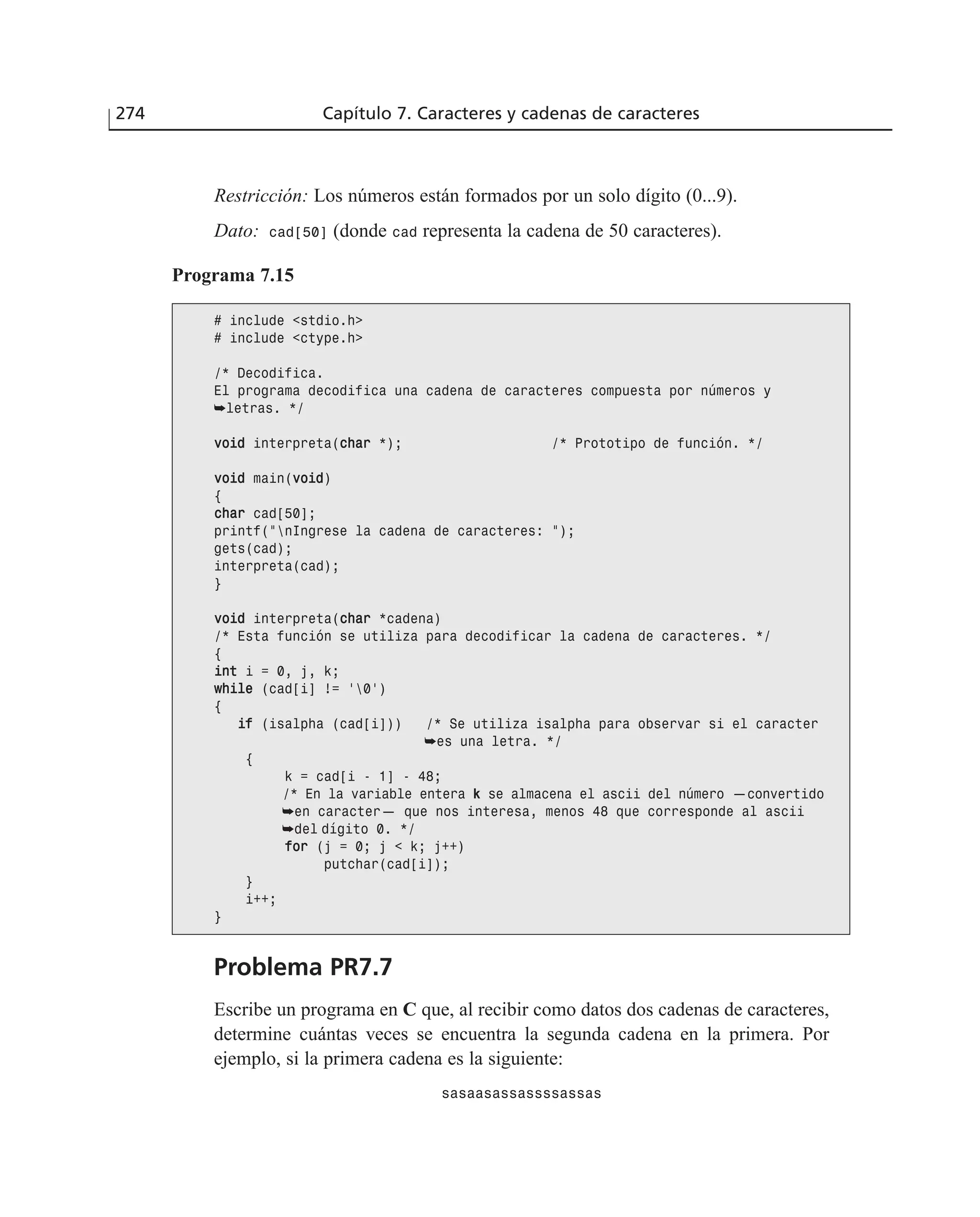 274 Capítulo 7. Caracteres y cadenas de caracteres
Restricción: Los números están formados por un solo dígito (0...9).
Dato: cad[50] (donde cad representa la cadena de 50 caracteres).
Programa 7.15
# include <stdio.h>
# include <ctype.h>
/* Decodifica.
El programa decodifica una cadena de caracteres compuesta por números y
➥letras. */
vvooiidd interpreta(cchhaarr *); /* Prototipo de función. */
vvooiidd main(vvooiidd)
{
cchhaarr cad[50];
printf(”nIngrese la cadena de caracteres: ”);
gets(cad);
interpreta(cad);
}
vvooiidd interpreta(cchhaarr *cadena)
/* Esta función se utiliza para decodificar la cadena de caracteres. */
{
iinntt i = 0, j, k;
wwhhiillee (cad[i] != ‘0’)
{
iiff (isalpha (cad[i])) /* Se utiliza isalpha para observar si el caracter
➥es una letra. */
{
k = cad[i - 1] - 48;
/* En la variable entera k se almacena el ascii del número —convertido
➥en caracter— que nos interesa, menos 48 que corresponde al ascii
➥del dígito 0. */
ffoorr (j = 0; j < k; j++)
putchar(cad[i]);
}
i++;
}
Problema PR7.7
Escribe un programa en C que, al recibir como datos dos cadenas de caracteres,
determine cuántas veces se encuentra la segunda cadena en la primera. Por
ejemplo, si la primera cadena es la siguiente:
sasaasassassssassas
 