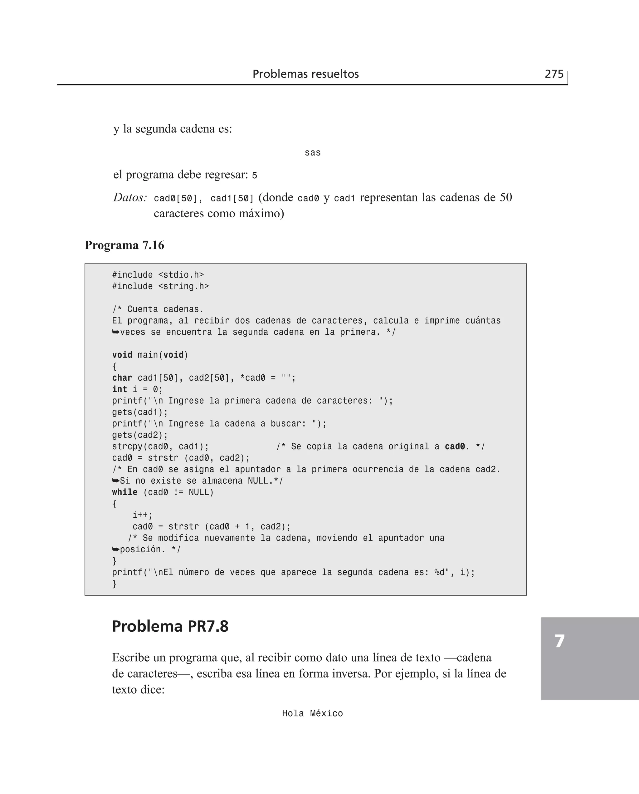 Problemas resueltos 275
7
y la segunda cadena es:
sas
el programa debe regresar: 5
Datos: cad0[50], cad1[50] (donde cad0 y cad1 representan las cadenas de 50
caracteres como máximo)
Programa 7.16
#include <stdio.h>
#include <string.h>
/* Cuenta cadenas.
El programa, al recibir dos cadenas de caracteres, calcula e imprime cuántas
➥veces se encuentra la segunda cadena en la primera. */
void main(void)
{
char cad1[50], cad2[50], *cad0 = ””;
int i = 0;
printf(”n Ingrese la primera cadena de caracteres: ”);
gets(cad1);
printf(”n Ingrese la cadena a buscar: ”);
gets(cad2);
strcpy(cad0, cad1); /* Se copia la cadena original a cad0. */
cad0 = strstr (cad0, cad2);
/* En cad0 se asigna el apuntador a la primera ocurrencia de la cadena cad2.
➥Si no existe se almacena NULL.*/
while (cad0 != NULL)
{
i++;
cad0 = strstr (cad0 + 1, cad2);
/* Se modifica nuevamente la cadena, moviendo el apuntador una
➥posición. */
}
printf(”nEl número de veces que aparece la segunda cadena es: %d”, i);
}
Problema PR7.8
Escribe un programa que, al recibir como dato una línea de texto —cadena
de caracteres—, escriba esa línea en forma inversa. Por ejemplo, si la línea de
texto dice:
Hola México
 