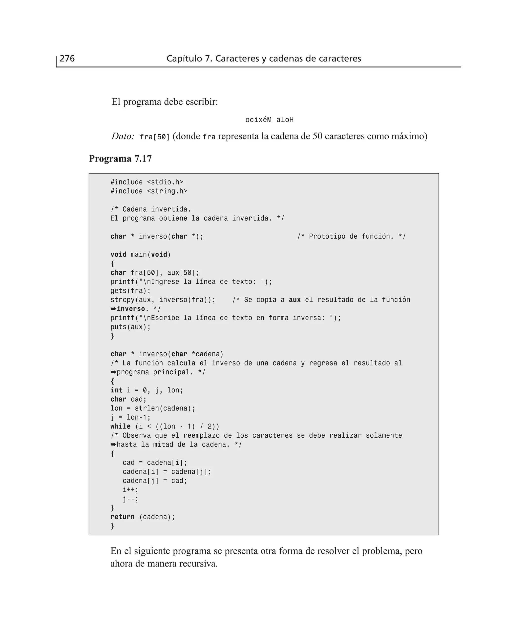 El programa debe escribir:
ocixéM aloH
Dato: fra[50] (donde fra representa la cadena de 50 caracteres como máximo)
276 Capítulo 7. Caracteres y cadenas de caracteres
Programa 7.17
#include <stdio.h>
#include <string.h>
/* Cadena invertida.
El programa obtiene la cadena invertida. */
char * inverso(char *); /* Prototipo de función. */
void main(void)
{
char fra[50], aux[50];
printf(”nIngrese la línea de texto: ”);
gets(fra);
strcpy(aux, inverso(fra)); /* Se copia a aux el resultado de la función
➥inverso. */
printf(”nEscribe la línea de texto en forma inversa: ”);
puts(aux);
}
char * inverso(char *cadena)
/* La función calcula el inverso de una cadena y regresa el resultado al
➥programa principal. */
{
int i = 0, j, lon;
char cad;
lon = strlen(cadena);
j = lon-1;
while (i < ((lon - 1) / 2))
/* Observa que el reemplazo de los caracteres se debe realizar solamente
➥hasta la mitad de la cadena. */
{
cad = cadena[i];
cadena[i] = cadena[j];
cadena[j] = cad;
i++;
j--;
}
return (cadena);
}
En el siguiente programa se presenta otra forma de resolver el problema, pero
ahora de manera recursiva.
 