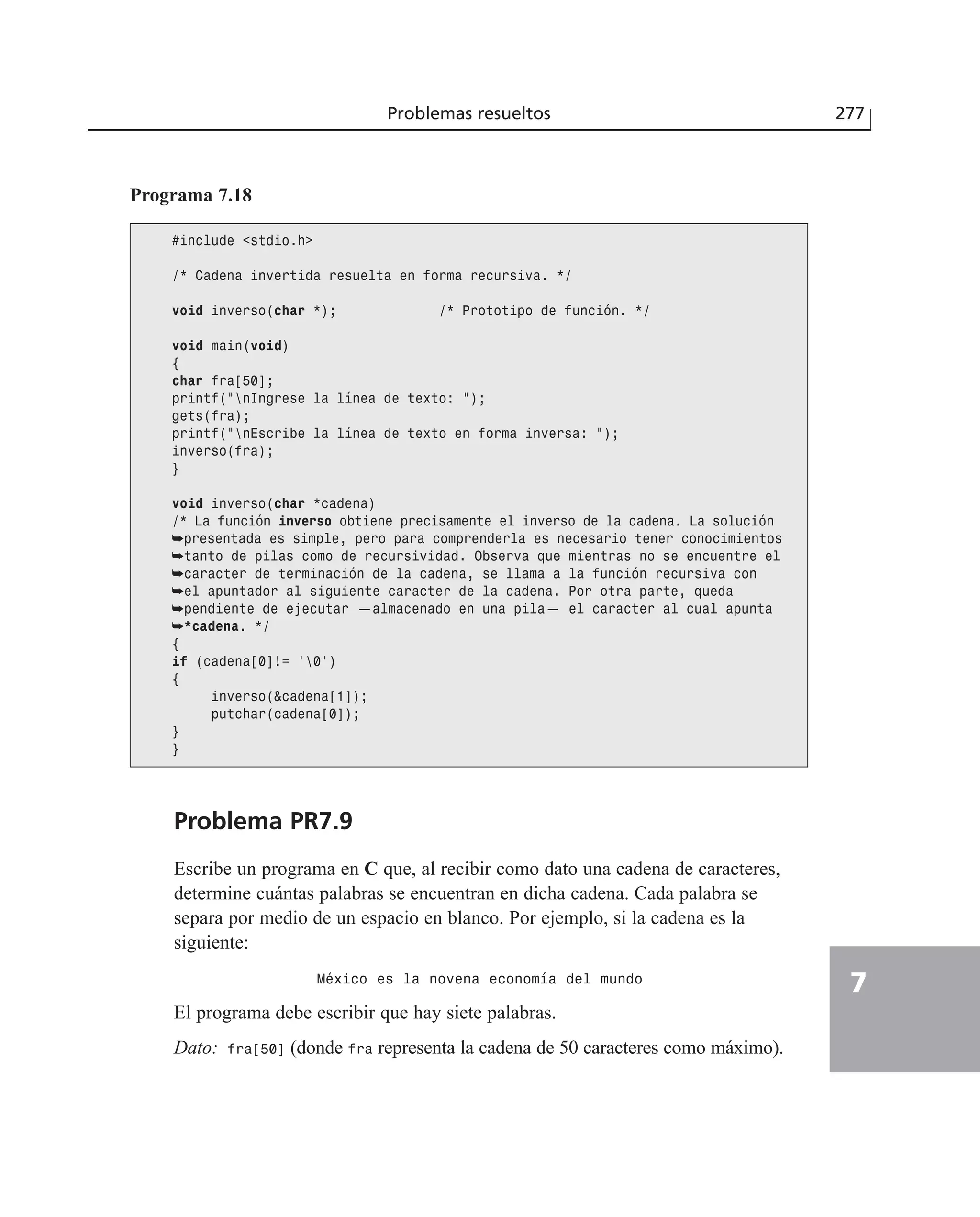 Problemas resueltos 277
7
Problema PR7.9
Escribe un programa en C que, al recibir como dato una cadena de caracteres,
determine cuántas palabras se encuentran en dicha cadena. Cada palabra se
separa por medio de un espacio en blanco. Por ejemplo, si la cadena es la
siguiente:
México es la novena economía del mundo
El programa debe escribir que hay siete palabras.
Dato: fra[50] (donde fra representa la cadena de 50 caracteres como máximo).
Programa 7.18
#include <stdio.h>
/* Cadena invertida resuelta en forma recursiva. */
void inverso(char *); /* Prototipo de función. */
void main(void)
{
char fra[50];
printf(”nIngrese la línea de texto: ”);
gets(fra);
printf(”nEscribe la línea de texto en forma inversa: ”);
inverso(fra);
}
void inverso(char *cadena)
/* La función inverso obtiene precisamente el inverso de la cadena. La solución
➥presentada es simple, pero para comprenderla es necesario tener conocimientos
➥tanto de pilas como de recursividad. Observa que mientras no se encuentre el
➥caracter de terminación de la cadena, se llama a la función recursiva con
➥el apuntador al siguiente caracter de la cadena. Por otra parte, queda
➥pendiente de ejecutar —almacenado en una pila— el caracter al cual apunta
➥*cadena. */
{
if (cadena[0]!= ‘0’)
{
inverso(&cadena[1]);
putchar(cadena[0]);
}
}
 