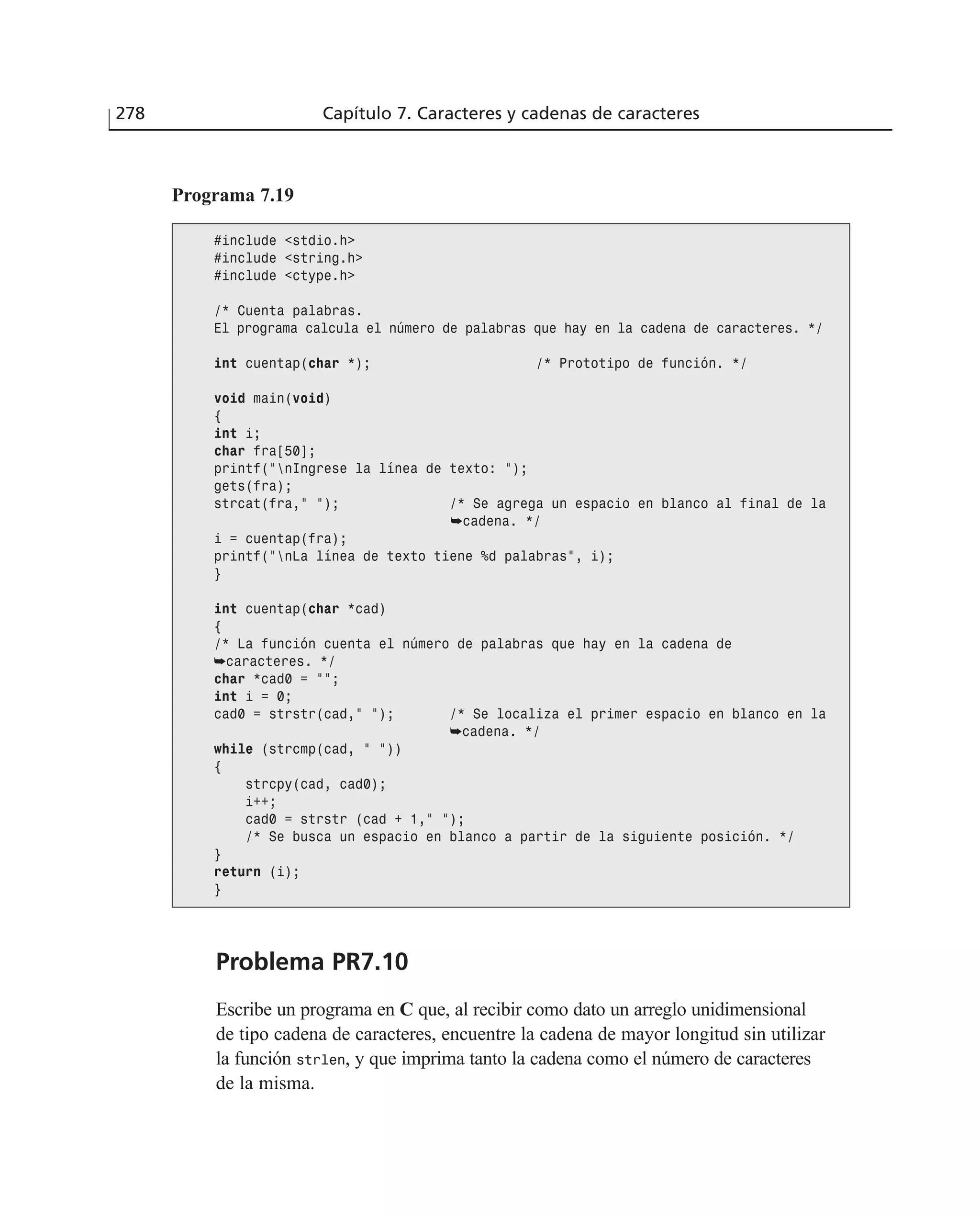 Problema PR7.10
Escribe un programa en C que, al recibir como dato un arreglo unidimensional
de tipo cadena de caracteres, encuentre la cadena de mayor longitud sin utilizar
la función strlen, y que imprima tanto la cadena como el número de caracteres
de la misma.
278 Capítulo 7. Caracteres y cadenas de caracteres
Programa 7.19
#include <stdio.h>
#include <string.h>
#include <ctype.h>
/* Cuenta palabras.
El programa calcula el número de palabras que hay en la cadena de caracteres. */
int cuentap(char *); /* Prototipo de función. */
void main(void)
{
int i;
char fra[50];
printf(”nIngrese la línea de texto: ”);
gets(fra);
strcat(fra,” ”); /* Se agrega un espacio en blanco al final de la
➥cadena. */
i = cuentap(fra);
printf(”nLa línea de texto tiene %d palabras”, i);
}
int cuentap(char *cad)
{
/* La función cuenta el número de palabras que hay en la cadena de
➥caracteres. */
char *cad0 = ””;
int i = 0;
cad0 = strstr(cad,” ”); /* Se localiza el primer espacio en blanco en la
➥cadena. */
while (strcmp(cad, ” ”))
{
strcpy(cad, cad0);
i++;
cad0 = strstr (cad + 1,” ”);
/* Se busca un espacio en blanco a partir de la siguiente posición. */
}
return (i);
}
 