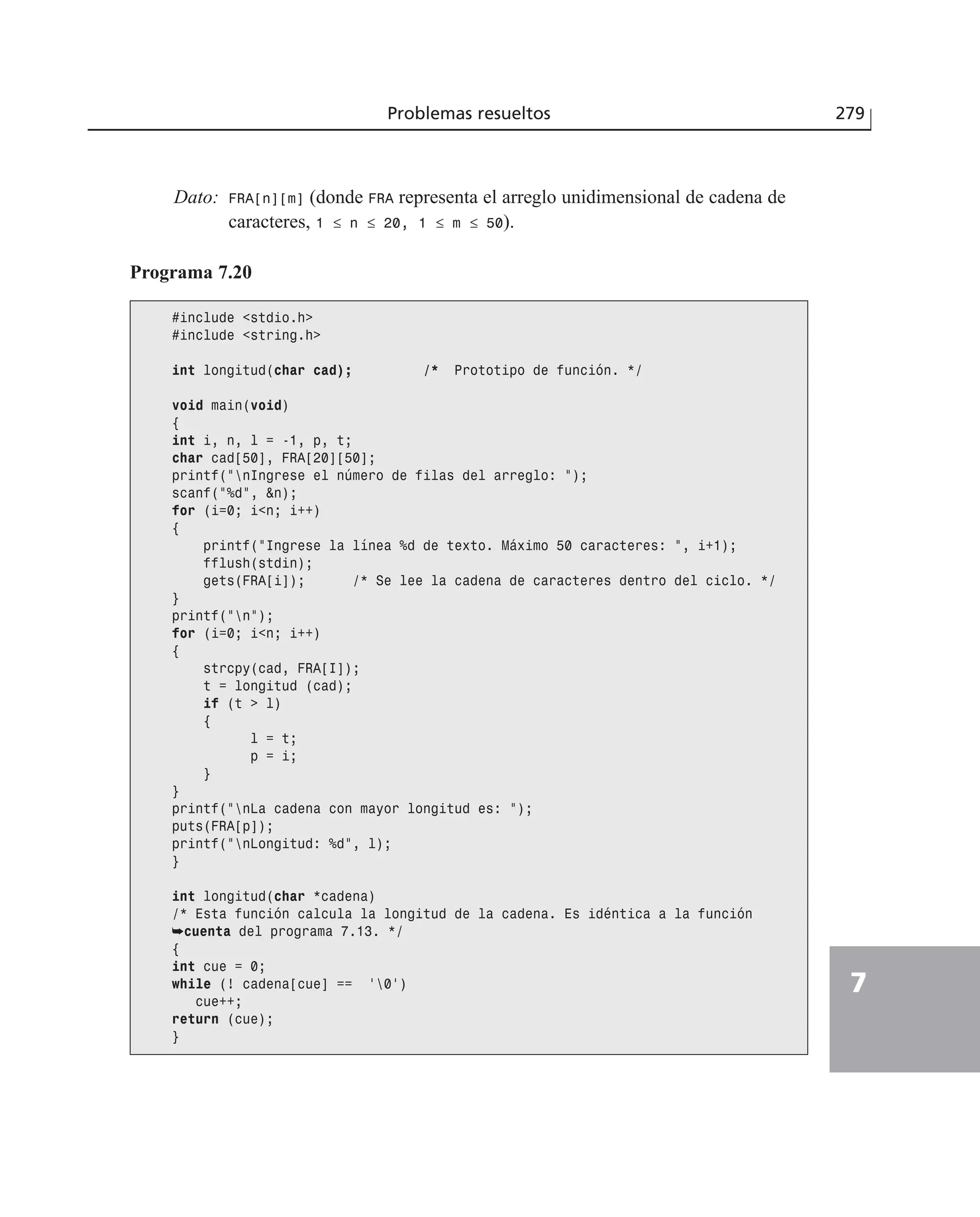 Problemas resueltos 279
7
Dato: FRA[n][m] (donde FRA representa el arreglo unidimensional de cadena de
caracteres, 1 ≤ n ≤ 20, 1 ≤ m ≤ 50).
Programa 7.20
#include <stdio.h>
#include <string.h>
int longitud(char cad); /* Prototipo de función. */
void main(void)
{
int i, n, l = -1, p, t;
char cad[50], FRA[20][50];
printf(”nIngrese el número de filas del arreglo: ”);
scanf(”%d”, &n);
for (i=0; i<n; i++)
{
printf(”Ingrese la línea %d de texto. Máximo 50 caracteres: ”, i+1);
fflush(stdin);
gets(FRA[i]); /* Se lee la cadena de caracteres dentro del ciclo. */
}
printf(”n”);
for (i=0; i<n; i++)
{
strcpy(cad, FRA[I]);
t = longitud (cad);
if (t > l)
{
l = t;
p = i;
}
}
printf(”nLa cadena con mayor longitud es: ”);
puts(FRA[p]);
printf(”nLongitud: %d”, l);
}
int longitud(char *cadena)
/* Esta función calcula la longitud de la cadena. Es idéntica a la función
➥cuenta del programa 7.13. */
{
int cue = 0;
while (! cadena[cue] == ‘0’)
cue++;
return (cue);
}
 